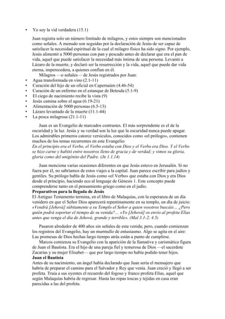 • Yo soy la vid verdadera (15.1)
Juan registra solo un número limitado de milagros, y estos siempre son mencionados
como señales. A menudo son seguidas por la declaración de Jesús de ser capaz de
satisfacer la necesidad espiritual de la cual el milagro físico ha sido signo. Por ejemplo,
Jesús alimentó a 5000 personas con pan y pescado antes de declarar que era el pan de
vida, aquel que puede satisfacer la necesidad más íntima de una persona. Levantó a
Lázaro de la muerte, y declaró ser la resurrección y la vida, aquel que puede dar vida
eterna, imperecedera, a quienes confían en él.
Milagros —o señales— de Jesús registrados por Juan:
• Agua transformada en vino (2.1-11)
• Curación del hijo de un oficial en Capernaúm (4.46-54)
• Curación de un enfermo en el estanque de Betesda (5.1-9)
• El ciego de nacimiento recibe la vista (9)
• Jesús camina sobre el agua (6.19-21)
• Alimentación de 5000 personas (6.5-13)
• Lázaro levantado de la muerte (11.1-44)
• La pesca milagrosa (21.1-11)
Juan es un Evangelio de marcados contrastes. El más sorprendente es el de la
oscuridad y la luz. Jesús y su verdad son la luz que la oscuridad nunca puede apagar.
Los admirables primeros catorce versículos, conocidos como «el prólogo», contienen
muchos de los temas recurrentes en este Evangelio:
En el principio era el Verbo, el Verbo estaba con Dios y el Verbo era Dios. Y el Verbo
se hizo carne y habitó entre nosotros lleno de gracia y de verdad; y vimos su gloria,
gloria como del unigénito del Padre. (Jn 1.1,14)
Juan menciona varias ocasiones diferentes en que Jesús estuvo en Jerusalén. Si no
fuera por él, no sabríamos de estos viajes a la capital. Juan parece escribir para judíos y
gentiles. Su prólogo habla de Jesús como «el Verbo» que estaba con Dios y era Dios
desde el principio, haciendo eco al lenguaje de Génesis 1. Este concepto puede
comprenderse tanto en el pensamiento griego como en el judío.
Preparativos para la llegada de Jesús
El Antiguo Testamento termina, en el libro de Malaquías, con la esperanza de un día
venidero en que el Señor Dios aparecerá repentinamente en su templo, un día de juicio:
«Vendrá [Jehová] súbitamente a su Templo el Señor a quien vosotros buscáis… ¿Pero
quién podrá soportar el tiempo de su venida?… «Yo [Jehová] os envío al profeta Elías
antes que venga el día de Jehová, grande y terrible». (Mal 3.1-2; 4.5)
Pasaron alrededor de 400 años sin señales de esta venida; pero, cuando comienzan
los registros del Evangelio, hay un murmullo de entusiasmo. Algo se agita en el aire:
Las promesas de Dios hechas largo tiempo atrás están a punto de cumplirse.
Marcos comienza su Evangelio con la aparición de la llamativa y carismática figura
de Juan el Bautista. Era el hijo de una pareja fiel y temerosa de Dios —el sacerdote
Zacarías y su mujer Elisabet— que por largo tiempo no había podido tener hijos.
Juan el Bautista
Antes de su nacimiento, un ángel había declarado que Juan sería el mensajero que
habría de preparar el camino para el Salvador y Rey que venía. Juan creció y llegó a ser
profeta. Traía a sus oyentes el recuerdo del fogoso y franco profeta Elías, aquel que
según Malaquías habría de regresar. Hasta las ropas toscas y tejidas en casa eran
parecidas a las del profeta.
 