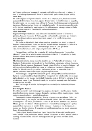 del Oriente viajaron en busca de él, portando espléndidos regalos. Así, el pobre y el
rico, el israelita y el extranjero, dieron la bienvenida a Jesús cuando llegó al mundo.
Jesús niño
En los Evangelios se registra una sola historia de la niñez de Jesús. Lucas nos cuenta
que cuando Jesús tenía doce años, a punto de convertirse en hombre según la ley judía,
fue a Jerusalén con sus padres para celebrar la Pascua. En el viaje de regreso fue echado
de menos. María y José volvieron a la ciudad a buscarlo, y lo encontraron en el templo.
«¿Por qué me buscábais?», les contestó. «¿No sabíais que en los negocios de mi Padre
me es necesario estar?». Ya reconocía a su verdadero Padre.
Jesús bautizado
Según el Evangelio de Lucas, Jesús tenía unos treinta años cuando se acercó a su
pariente, Juan, en el desierto de Judea, y pidió ser bautizado. Juan sabía que Jesús era
mejor que él, pero aún no reconocía en Jesús a aquel cuya venida había estado
proclamando.
Sin embargo, Dios había dado a Juan un signo para observar. Aquel en quien el
Espíritu Santo descansara, como una paloma, sería el Mesías prometido. Al bautizar a
Jesús Juan vio que esto sucedía. También se oyó la voz de Dios que decía:
«Tú eres mi Hijo amado, en ti tengo complacencia». (Mc 1.11)
Estas palabras combinan dos versículos del Antiguo Testamento. Uno de ellos
(Salmo 2.7) describe al Mesías como descendiente de David. El otro (Isaías 42.1) lo
muestra como el Siervo en el que Dios se deleita.
Las tentaciones
Mientras aún sonaban en sus oídos las palabras que su Padre había pronunciado en el
bautismo, Jesús se sintió impulsado por el Espíritu Santo a internarse solo en el desierto
de Judea. Durante cuarenta días ayunó. Cuando estaba débil por el hambre, Satanás —el
viejo enemigo de la humanidad que causó su caída en un comienzo— lo sometió a
tentación. Satanás trató de persuadir a Jesús a que probara su pretensión de ser el
Mesías, mediante obras maravillosas y signos espectaculares.
Jesús se negó a ser apartado de la senda que él sabía que Dios quería que tomara.
Sería un Mesías humilde y obediente a Dios, preocupado por satisfacer las necesidades
de los demás y no por hacerse publicidad. Su camino sería el del Siervo sufriente de las
profecías de Isaías, el que finalmente moría por su pueblo, tomando para sí el castigo
que ese pueblo merecía.
Tras este tiempo de prueba, Jesús empezó su carrera de tres años como maestro
itinerante.
Los discípulos de Jesús
Un rabino o maestro judío tenía su propio grupo de discípulos o pupilos. Jesús eligió a
doce hombres como sus más cercanos discípulos y amigos, si bien muchos otros —tanto
mujeres como hombres— también lo siguieron.
Estos doce formaban un grupo muy diverso. Algunos eran pescadores: Pedro y su
hermano Andrés, y sus amigos, los hermanos Jacobo y Juan. Jesús los llamó cuando
estaban junto a sus barcas, diciéndoles: «Venid en pos de mí». También Leví, llamado
Mateo, que era uno de esos odiados publicanos o recaudadores de impuestos —judíos
que cobraban impuestos en nombre de los romanos— fue uno de sus discípulos, lo
mismo que Simón, miembro de un poderoso partido nacionalista que quería arrancar a
Israel del control de Roma.
Los doce son: Simón, rebautizado Pedro, Jacobo hijo de Zebedeo y su hermano
Juan, Andrés, Felipe, Bartolomé, Mateo, Tomás, Jacobo hijo de Alfeo, Tadeo, Simón el
Zelote y Judas Iscariote. Jesús los llamó apóstoles: los que serían enviados en su
nombre.
 