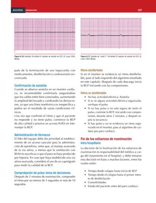 ACLS/SVCA Introducción 107
pués de la terminación de una taquicardia con
medicamentos, desfibrilación o cardioversión sin-
cronizada.
Confirmación de asistolia
Cuando se observa asistolia en un monitor cardía-
co, es recomendable confirmarla asegurándose
que los cables estén bien conectados, aumentando
la amplitud del trazado y cambiando las derivacio-
nes, ya que una línea isoeléctrica es inespecífica y
podría ser el resultado de varias condiciones clí-
nicas.
Una vez que confirmó el ritmo y que el paciente
no responde y no tiene pulso, comience la RCP
de alta calidad y priorice un acceso IV/IO sin inte-
rrumpir la RCP.
Administración de fármacos
El líder del equipo debe dar prioridad al estableci-
miento de un acceso vascular para la administra-
ción de epinefrina, antes que, al manejo avanzado
de la vía aérea, a menos que la ventilación con
BVM no sea eficaz o que el paro se haya producido
por hipoxia. En caso que haya establecido una vía
aérea avanzada, considere el uso de un capnógrafo
para medir la calidad de la RCP.
Comprobación de pulso: toma de decisiones
Después de 2 minutos de reanimación, compruebe
el ritmo por no menos de 5 segundos ni más de 10
segundos.
Ritmo desfibrilable
Si en el monitor se evidencia un ritmo desfibrila-
ble, pase al lado izquierdo del algoritmo estudiado
en este capítulo. Después de cada descarga inicie
la RCP iniciando con las compresiones.
Ritmo no desfibrilable
•	 No hay actividad eléctrica: Asistolia
•	 Si se ve alguna actividad eléctrica organizada,
verifique el pulso
•	 Si no hay pulso o no está seguro de sentir el
pulso, continúe la RCP, iniciando con compre-
siones, durante otros 2 minutos, y después re-
pita la secuencia
•	 Si hay pulso y un se evidencia un ritmo orga-
nizado en el monitor, pase al algoritmo de cui-
daos pos paro cardiaco.
Fin de los esfuerzos de reanimación
Intra hospitlario
La decisión de la finalización de los esfuerzos de
reanimación es responsabilidad del médico a car-
go del tratamiento en el hospital, y debe tomarse
esta decisión en base a muchos factores, entre los
cuales están:
•	 Tiempo desde colapso hasta inicio de RCP
•	 Tiempo desde el colapso hasta el primer inten-
to de desfibrilación
•	 Comorbilidades
•	 Estado del paciente antes del paro cardiaco
Figura 6.16. Asistolia. De Aehlert B: tarjetas de estudio de ECG, St. Louis, 2004,
Mosby.
Figura 6.17. Asístole de “onda P”. De Aehlert B: tarjetas de estudio de ECG, St.
Louis, 2004, Mosby.
 