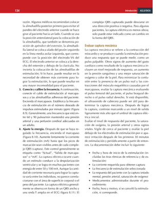 ACLS/SVCA
Introducción
134
razón. Algunos médicos recomiendan colocar
la almohadilla posterior primero para evitar el
pandeo del electrodo anterior cuando se hace
girar al paciente hacia un lado. Cuando se usa
la posición anterolateral para la colocación de
la almohadilla, que también se denomina po-
sición de apéndice del esternón, la almohadi-
lla lateral se coloca alado del pezón izquierdo
en la línea media axilar izquierda, que corres-
ponde con la posición del electrodo V6 del
ECG. El electrodo anterior se coloca a la dere-
cha del esternón y debajo de la clavícula. No
invierta la colocación de las almohadillas de
estimulación; Si lo hace, puede resultar en la
necesidad de obtener más corriente para lo-
grar la estimulación, lo que puede resultar en
una mayor incomodidad para el paciente.
3.	 Conecte y calibre la frecuencia.A continuación,
conecte el cable de estimulación al marcapa-
sos y a las almohadillas adhesivas del paciente.
Encienda el marcapasos. Establezca la frecuen-
cia de estimulación en el número deseado de
impulsos estimulados por minuto (ppm) (Figura
8.9). Generalmente, una frecuencia que está en-
tre 60 y 90 pulsos/min mantendrá una presión
arterial y una perfusión cerebral adecuadas en
un adulto.
4.	 Ajuste la energía. Después de que se haya re-
gulado la frecuencia, encienda el marcapaso
(Figura 8.10). Aumente lentamente la corriente
de estimulación (mA) hasta que los picos de
marcación sean visibles antes de cada comple-
jo QRS (captura). Este control generalmente se
etiqueta como “Actual”, “Salida de marcapa-
sos” o “mA”. La captura eléctrica ocurre cuan-
do un estímulo conduce a la despolarización
ventricular y se logra en muchos pacientes con
energía de entre 50 y 100 mA. Aunque la canti-
dad de corriente necesaria para lograr la captu-
ra varía entre los individuos, no parece correla-
cionarse con el área de superficie corporal o el
peso del paciente. La captura eléctrica general-
mente se observa en forma de un QRS ancho y
una onda T amplia en el ECG (figura 8.11). El
complejo QRS capturado puede desviarse en
una dirección positiva o negativa. Para algunos
pacientes, la captura eléctrica es menos obvia;
solo puede estar indicado como un cambio en
la forma del QRS.
Evaluar captura mecánica
La captura mecánica se refiere a la contracción del
miocardio y se produce cuando la estimulación pro-
duce una respuesta que se puede medir, como un
pulso palpable. Otros signos de aumento del gasto
cardíaco como resultado de la captura mecánica in-
cluyen un nivel mejorado de respuesta, un aumento
en la presión sanguínea y una mejor saturación de
oxígeno y color de la piel. Para minimizar la confu-
sión entre la presencia de un pulso real y las con-
tracciones del músculo esquelético causadas por el
marcapasos, evalúe la captura mecánica evaluando
el pulso femoral del paciente, el pulso braquial de-
recho o el pulso radial derecho. Si está disponible,
el ultrasonido de cabecera puede ser útil para de-
terminar la captura mecánica. Después de lograr
la captura, continúe marcando a un nivel de salida
ligeramente más alto que el umbral de captura eléc-
trica inicial.
Evalúe el nivel de respuesta del paciente, la satura-
ción de oxígeno, la presión arterial y otros signos
vitales. Vigile de cerca al paciente y evalúe la piel
debajo de los electrodos de estimulación por si apa-
rece irritación después de los primeros 30 minutos
de estimulación y periódicamente a partir de enton-
ces. La documentación debe incluir lo siguiente:
•	 Fecha y hora de inicio de la estimulación (in-
cluidas las tiras rítmicas de referencia y de es-
timulación)
•	 La corriente requerida para obtener captura
•	 La frecuencia de estimulación seleccionada
•	 La respuesta del paciente con la captura (estado
mental, presión arterial, saturación de oxígeno)
•	 Medicamentos administrados durante el pro-
cedimiento
•	 Fecha, hora y motivo, si se canceló la estimula-
ción, si corresponde.
 