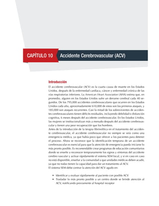 CAPÍTULO 10 Accidente Cerebrovascular (ACV)
Introducción
El accidente cerebrovascular (ACV) es la cuarta causa de muerte en los Estados
Unidos, después de la enfermedad cardíaca, cáncer y enfermedad crónica de las
vías respiratorias inferiores. La American Heart Association (AHA) estima que, en
promedio, alguien en los Estados Unidos sufre un derrame cerebral cada 40 se-
gundos. De los 795,000 accidentes cerebrovasculares que ocurren en los Estados
Unidos cada año, aproximadamente 610,000 de estos son los primeros ataques, y
185,000 son ataques recurrentes. Casi la mitad de los sobrevivientes de acciden-
tes cerebrovasculares tienen déficits residuales, incluyendo debilidad o disfunción
cognitiva, 6 meses después del accidente cerebrovascular. En los Estados Unidos,
las mujeres se institucionalizan más a menudo después del accidente cerebrovas-
cular y tienen una peor recuperación que los hombres.
Antes de la introducción de la terapia fibrinolítica en el tratamiento del acciden-
te cerebrovascular, el accidente cerebrovascular no siempre se veía como una
emergencia médica, ya que había poco que ofrecer a los pacientes para detener
el proceso. Ahora se reconoce que la identificación temprana de un accidente
cerebrovascular es esencial para que la atención de emergencia pueda iniciarse lo
más pronto posible. Es recomendable crear programas de educación comunitarios
donde se enseñe a reconocer tempranamente los signos y síntomas del accidente
cerebro vascular y activar rápidamente el sistema SEM local, y si en caso en caso
no está disponible, enseñar a la comunidad a que unidades médicas deben acudir,
ya que no todas tienen la capacidad para dar un tratamiento al ACV.
El sistema SEM debe centrar la atención del ACV agudo en:
•	 Identificar y evaluar rápidamente al paciente con posible ACV
•	 Trasladar lo más pronto posible a un centro donde se brinde atención al
ACV, notificando previamente al hospital receptor
 