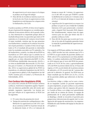 ACLS/SVCA
Introducción
8
de supervivencia es 6 veces mayor si el colapso
se produce en el lugar de trabajo)
•	 Hora del día (la incidencia máxima ocurre en-
tre las 8 am y las 10 am, la supervivencia al alta
hospitalaria es más baja para los colapsos entre
la medianoche y las 6 am)
Cuando se produce un PCEH, el ritmo inicial registra-
do por el personal de emergencia se considera gene-
ralmente el mecanismo eléctrico de la parada cardia-
ca. Esta información es importante porque afecta el
resultado del paciente. Los pacientes que están en TV
sostenida en el momento del contacto inicial tienen
el mejor resultado, mientras que los que presentan
una bradiarritmia o asistolia en el contacto inicial tie-
nen el peor pronóstico. Cuando el ritmo inicial regis-
trado es FV, el resultado del paciente es intermedio
entre los resultados asociados con TV sostenida y los
de bradiarritmia y asistolia. Los datos de los PCEH no
traumáticos en 2014 indican que la asistolia fue el
ritmo cardiaco de paro inicial más frecuente (45,6%),
seguido por un ritmo idioventricular/AESP (21,4%),
FV/TVSP/ritmo desfibrilable desconocido (20,4%) y
un ritmo no desfibrilable desconocido (12,5%) (Cen-
tros para el Control y la Prevención de Enfermeda-
des, 2014). La supervivencia global de los PCEH no
traumáticos a la admisión hospitalaria fue del 28,3%
y la supervivencia global al alta hospitalaria fue del
10,8% (Centros para el Control y la Prevención de
Enfermedades, 2014).
Paro Cardiaco Intra Hospitalario (PCIH)
Las causas más comunes de PCIH incluyen arritmias
cardiacas, insuficiencia respiratoria aguda e hipoten-
sión con deterioro predecible antes del evento (por
ejemplo, taquipnea, taquicardia. Los factores pre
paro que influyen en la supervivencia al PCIH son
los siguientes:
•	 FV como ritmo de presentación inicial
•	 Tiempo de reanimación cardiopulmonar y des-
fibrilación (la supervivencia es del 33% cuan-
do se comienza la RCP en el primer minuto de
la detención frente al 14% si el intervalo de
tiempo es mayor de 1 minuto y la superviven-
cia es del 38% en paro por TVSP/FV cuando
la desfibrilación se realiza en 3 minutos versus
el 21% si el intervalo de tiempo es mayor de 3
minutos)
•	 Lugar/locación (la supervivencia es mayor si se
produce un paro en una Unidad de Cuidados
Intensivos [UCI; paro presenciado y monitori-
zado y Soporte Vital Avanzado (SVA) disponi-
ble inmediatamente], mejores tasas de super-
vivencia para las salas que tienen más de 5
paradas cardiacas al año)
•	 Hora del día (los paros que ocurren por la no-
che en las salas de hospitales generales tienen
la mitad de la probabilidad de supervivencia)
•	 Uso de DEA
Con respecto al PCIH para adultos, los ritmos de asis-
tolia y AESP iniciales son más comunes que la FV o
la TVSP. En un gran estudio de pacientes adultos con
PCIH, sólo el 23% se presentaron con ritmos desfibri-
lables. Un análisis multicéntrico de PCIH publicado
en 2010 observó que el inicio del PCIH fue presen-
ciado en el 79.2% de los casos y aproximadamente
32% de PCIH ocurrieron dentro de las 24 horas del
ingreso, el 34% ocurrió dentro de la primera semana
de admisión y el 23% ocurrió más de 1 semana des-
pués de la admisión. En general, los PCIH tiene un
mejor resultado que los PCEH con 22,3% a 25,5%
de los pacientes adultos que sobreviven al alta hos-
pitalaria.
Los términos código y código azul se usan a menu-
do en hospitales cuando un paciente experimenta
un paro respiratorio, un paro cardiaco o una arritmia
cardiaca que genera falta de respuesta del pacien-
te. Cuando se llama a un código azul, generalmente
por medio de un sistema de alarma, un equipo de
profesionales de la salud previamente establecido
se despliega a donde se encuentra el paciente para
proporcionar intervenciones de soporte vital. La con-
figuración del equipo de reanimación y las responsa-
bilidades de cada miembro del equipo se discuten en
el Capítulo 3.
 