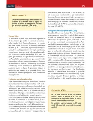 ACLS/SVCA Introducción 175
Examen físico
Al realizar un examen físico, considere la presencia
de condiciones que imiten el accidente cerebrovas-
cular (cuadro 10.4). Examine la cabeza y la cara en
busca de signos de trauma o actividad convulsiva
reciente (p. Ej., Contusiones, fijación de la lengua).
Ausculte el cuello para saber si hay soplos carotídeos,
lo que sugiere la presencia de enfermedad ateroscle-
rótica carotídea. Evalúe la distensión de la vena yu-
gular, que puede ser un signo de insuficiencia cardía-
ca. Ausculte los ruidos cardíacos, que pueden revelar
murmullos o galopes, y ruidos pulmonares. Examine
las extremidades en busca de fuerza y ​​
movimiento
asimétrico y pulsos asimétricos o disminuidos. Ins-
peccione la piel en busca de petequias, púrpura o
equimosis, que pueden ser el resultado de un trau-
matismo, un trastorno plaquetario o un trastorno de
la coagulación.
Evaluación neurológica inmediata
Debe establecer el tiempo de inicio de los síntomas
realizando una entrevista al personal del SEM, los fa-
miliares o testigos, para poder determinar cuándo fue
la última vez que lo vieron normal al paciente, lo que
constituye el minuto cero. Si el paciente amaneció
sintomático, el tiempo cero será el momento en que
lo vieron normal la última vez la noche anterior.
Realice una breve evaluación neurológica usando una
escala de ACV validada. Si la historia inicial, el exa-
men físico y el examen neurológico son sugestivos de
accidente cerebrovascular, el AST debe movilizarse.
El NIHSS es ampliamente utilizado y toma menos de
10 minutos en realizarse. Se requiere capacitación
para usar la escala con precisión y para garantizar la
confiabilidad entre evaluadores. El uso de NIHSS es
útil para evaluar objetivamente la gravedad del acci-
dente cerebrovascular, promoviendo comparaciones
con los exámenes NIHSS realizados por otros miem-
bros del equipo de accidente cerebrovascular. Es es-
tudio de la escala de NIHSS va más allá del alcance
del curso ACLS/SVCA.
Tomografía Axial Computarizada (TAC)
Se debe obtener una TAC cerebral sin contraste o
una resonancia magnética cerebral (RM) para to-
dos los pacientes con sospecha de accidente ce-
rebrovascular isquémico agudo para saber si hay
presencia o ausencia de hemorragia cerebral. Aun-
que la RM ha demostrado ser equivalente a la TAC
en la detección de hemorragia aguda, la TAC sigue
siendo la modalidad de imagen inicial tradicional
para la evaluación del accidente cerebrovascular
sospechado debido a su amplia disponibilidad, por
el corto tiempo de adquisición de 1 a 2 minutos,
no ser invasiva y ser segura tanto para pacientes es-
tables como inestables. En pacientes que presentan
una historia y un examen clínico consistentes con
un accidente cerebrovascular agudo, las imágenes
cerebrales son útiles para determinar la ubicación
del accidente cerebrovascular y la distribución
vascular, la presencia de hemorragia, la gravedad
del accidente cerebrovascular isquémico y la pre-
sencia de oclusión de vasos grandes. La imagen
cerebral también es útil para identificar el tamaño
Perlas del ACLS
Esta evaluación neurológica debe realizarse en
un tiempo de 25 minutos desde la llegada del
paciente al servicio de emergencias, recuerde
que “El tiempo es Cerebro, (AHA, 2016”).
Perlas del ACLS
La TAC debe realizarse en los 25 primeros
minutos desde la llegada a la sala de
emergencias e interpretarse dentro de los 45
minutos posteriores a su realización.
No administre aspirina, heparina, ni rtPA hasta
que la TAC descarte la presencia de hemorragia
cerebral.
 