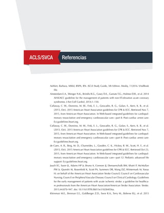 ACLS/SVCA Referencias
Aehlert, Barbara, MSEd, BSPA, RN. ACLS Study Guide, 5th Edition. Mosby, 112016. VitalBook
file.
Amsterdam E.A., Wenger N.K., Brindis R.G., Casey D.E., Ganiats T.G., Holmes D.R., et al. 2014
AHA/ACC guideline for the management of patients with non-ST-elevation acute coronary
syndromes. J Am Coll Cardiol. 2014;1–150.
Callaway, C. W., Donnino, M. W., Fink, E. L., Geocadin, R. G., Golan, E., Kern, K. B., et al.
(2015, Oct). 2015 American Heart Association guidelines for CPR & ECC. Retrieved Nov 7,
2015, from American Heart Association. In Web-based integrated guidelines for cardiopul-
monary resuscitation and emergency cardiovascular care—part 8: Post–cardiac arrest care:
Eccguidelines.heart.org.
Callaway, C. W., Donnino, M. W., Fink, E. L., Geocadin, R. G., Golan, E., Kern, K. B., et al.
(2015, Oct). 2015 American Heart Association guidelines for CPR & ECC. Retrieved Nov 7,
2015, from American Heart Association. In Web-based integrated guidelines for cardiopul-
monary resuscitation and emergency cardiovascular care—part 8: Post–cardiac arrest care:
Eccguidelines.heart.org.
de Caen, A. R., Berg, M. D., Chameides, L., Gooden, C. K., Hickey, R. W., Scott, H. F., et al.
(2015, Oct). 2015 American Heart Association guidelines for CPR & ECC. Retrieved Oct 23,
2015, from American Heart Association. In Web-based integrated guidelines for cardiopul-
monary resuscitation and emergency cardiovascular care—part 12: Pediatric advanced life
support: Eccguidelines.heart.org.
Jauch EC, Saver JL, Adams HP Jr, Bruno A, Connors JJ, Demaerschalk BM, Khatri P, McMullan
PW Jr, Qureshi AI, Rosenfield K, Scott PA, Summers DR, Wang DZ, Wintermark M, Yonas
H; on behalf of the American Heart Association Stroke Council; Council on Cardiovascular
Nursing; Council on PeripheralVascular Disease; Council on Clinical Cardiology. Guidelines
for the early management of patients with acute ischemic stroke: a guideline for healthca-
re professionals from the American Heart Association/American Stroke Association. Stroke.
2013;44:870–947. doi: 10.1161/STR.0b013e318284056a.
Kleinman M.E., Brennan E.E., Goldberger Z.D., Swor R.A., Terry M., Bobrow B.J., et al. 2015
 