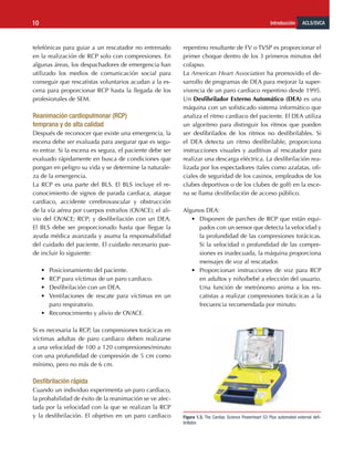 ACLS/SVCA
Introducción
10
telefónicas para guiar a un rescatador no entrenado
en la realización de RCP solo con compresiones. En
algunas áreas, los despachadores de emergencia han
utilizado los medios de comunicación social para
conseguir que rescatistas voluntarios acudan a la es-
cena para proporcionar RCP hasta la llegada de los
profesionales de SEM.
Reanimación cardiopulmonar (RCP) 			
temprana y de alta calidad
Después de reconocer que existe una emergencia, la
escena debe ser evaluada para asegurar que es segu-
ro entrar. Si la escena es segura, el paciente debe ser
evaluado rápidamente en busca de condiciones que
pongan en peligro su vida y se determine la naturale-
za de la emergencia.
La RCP es una parte del BLS. El BLS incluye el re-
conocimiento de signos de parada cardiaca, ataque
cardíaco, accidente cerebrovascular y obstrucción
de la vía aérea por cuerpos extraños (OVACE); el ali-
vio del OVACE; RCP; y desfibrilación con un DEA.
El BLS debe ser proporcionado hasta que llegue la
ayuda médica avanzada y asuma la responsabilidad
del cuidado del paciente. El cuidado necesario pue-
de incluir lo siguiente:
•	 Posicionamiento del paciente.
•	 RCP para víctimas de un paro cardiaco.
•	 Desfibrilación con un DEA.
•	 Ventilaciones de rescate para víctimas en un
paro respiratorio.
•	 Reconocimiento y alivio de OVACE.
Si es necesaria la RCP, las compresiones torácicas en
víctimas adultas de paro cardiaco deben realizarse
a una velocidad de 100 a 120 compresiones/minuto
con una profundidad de compresión de 5 cm como
mínimo, pero no más de 6 cm.
Desfibrilación rápida
Cuando un individuo experimenta un paro cardiaco,
la probabilidad de éxito de la reanimación se ve afec-
tada por la velocidad con la que se realizan la RCP
y la desfibrilación. El objetivo en un paro cardiaco
repentino resultante de FV o TVSP es proporcionar el
primer choque dentro de los 3 primeros minutos del
colapso.
La American Heart Association ha promovido el de-
sarrollo de programas de DEA para mejorar la super-
vivencia de un paro cardiaco repentino desde 1995.
Un Desfibrilador Externo Automático (DEA) es una
máquina con un sofisticado sistema informático que
analiza el ritmo cardiaco del paciente. El DEA utiliza
un algoritmo para distinguir los ritmos que pueden
ser desfibrilados de los ritmos no desfibrilables. Si
el DEA detecta un ritmo desfibrilable, proporciona
instrucciones visuales y auditivas al rescatador para
realizar una descarga eléctrica. La desfibrilación rea-
lizada por los espectadores (tales como azafatas, ofi-
ciales de seguridad de los casinos, empleados de los
clubes deportivos o de los clubes de golf) en la esce-
na se llama desfibrilación de acceso público.
Algunos DEA:
•	 Disponen de parches de RCP que están equi-
pados con un sensor que detecta la velocidad y
la profundidad de las compresiones torácicas.
Si la velocidad o profundidad de las compre-
siones es inadecuada, la máquina proporciona
mensajes de voz al rescatador.
•	 Proporcionan instrucciones de voz para RCP
en adultos y niño/bebé a elección del usuario.
Una función de metrónomo anima a los res-
catistas a realizar compresiones torácicas a la
frecuencia recomendada por minuto.
Figura 1.3. The Cardiac Science Powerheart G3 Plus automated external defi-
brillator.
 