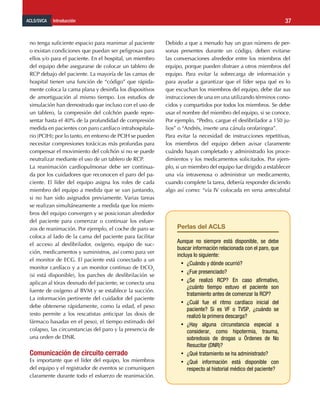 ACLS/SVCA Introducción 37
no tenga suficiente espacio para reanimar al paciente
o existan condiciones que puedan ser peligrosas para
ellos y/o para el paciente. En el hospital, un miembro
del equipo debe asegurarse de colocar un tablero de
RCP debajo del paciente. La mayoría de las camas de
hospital tienen una función de “código” que rápida-
mente coloca la cama plana y desinfla los dispositivos
de amortiguación al mismo tiempo. Los estudios de
simulación han demostrado que incluso con el uso de
un tablero, la compresión del colchón puede repre-
sentar hasta el 40% de la profundidad de compresión
medida en pacientes con paro cardíaco intrahospitala-
rio (PCIH); por lo tanto, en entorno de PCIH se pueden
necesitar compresiones torácicas más profundas para
compensar el movimiento del colchón si no se puede
neutralizar mediante el uso de un tablero de RCP.
La reanimación cardiopulmonar debe ser continua-
da por los cuidadores que reconocen el paro del pa-
ciente. El líder del equipo asigna los roles de cada
miembro del equipo a medida que se van juntando,
si no han sido asignados previamente. Varias tareas
se realizan simultáneamente a medida que los miem-
bros del equipo convergen y se posicionan alrededor
del paciente para comenzar o continuar los esfuer-
zos de reanimación. Por ejemplo, el coche de paro se
coloca al lado de la cama del paciente para facilitar
el acceso al desfibrilador, oxígeno, equipo de suc-
ción, medicamentos y suministros, así como para ver
el monitor de ECG. El paciente está conectado a un
monitor cardíaco y a un monitor continuo de EtCO2
(si está disponible), los parches de desfibrilación se
aplican al tórax desnudo del paciente, se conecta una
fuente de oxígeno al BVM y se establece la succión.
La información pertinente del cuidador del paciente
debe obtenerse rápidamente, como la edad, el peso
(esto permite a los rescatistas anticipar las dosis de
fármaco basadas en el peso), el tiempo estimado del
colapso, las circunstancias del paro y la presencia de
una orden de DNR.
Comunicación de circuito cerrado
Es importante que el líder del equipo, los miembros
del equipo y el registrador de eventos se comuniquen
claramente durante todo el esfuerzo de reanimación.
Debido a que a menudo hay un gran número de per-
sonas presentes durante un código, deben evitarse
las conversaciones alrededor entre los miembros del
equipo, porque pueden distraer a otros miembros del
equipo. Para evitar la sobrecarga de información y
para ayudar a garantizar que el líder sepa qué es lo
que escuchan los miembros del equipo, debe dar sus
instrucciones de una en una utilizando términos cono-
cidos y compartidos por todos los miembros. Se debe
usar el nombre del miembro del equipo, si se conoce.
Por ejemplo, “Pedro, cargue el desfibrilador a 150 ju-
lios” o “Andrés, inserte una cánula orofaringea”.
Para evitar la necesidad de instrucciones repetitivas,
los miembros del equipo deben avisar claramente
cuándo hayan completado y administrado los proce-
dimientos y los medicamentos solicitados. Por ejem-
plo, si un miembro del equipo fue dirigido a establecer
una vía intravenosa o administrar un medicamento,
cuando complete la tarea, debería responder diciendo
algo así como: “vía IV colocada en vena antecubital
Perlas del ACLS
Aunque no siempre está disponible, se debe
buscar información relacionada con el paro, que
incluya lo siguiente:
•	 ¿Cuándo y dónde ocurrió?
•	 ¿Fue presenciado?
•	 ¿Se realizó RCP? En caso afirmativo,
¿cuánto tiempo estuvo el paciente son
tratamiento antes de comenzar la RCP?
•	 ¿Cuál fue el ritmo cardíaco inicial del
paciente? Si es VF o TVSP, ¿cuándo se
realizó la primera descarga?
•	 ¿Hay alguna circunstancia especial a
considerar, como hipotermia, trauma,
sobredosis de drogas u Órdenes de No
Resucitar (DNR)?
•	 ¿Qué tratamiento se ha administrado?
•	 ¿Qué información está disponible con
respecto al historial médico del paciente?
 