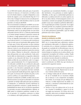 ACLS/SVCA
Introducción
68
ne un BVM del tamaño adecuado para el paciente.
Conecte la máscara y el reservorio a la bolsa si esto
no se ha hecho todavía y acople el dispositivo a una
fuente de oxígeno a una velocidad de flujo de 15 L/
min o más. Coloque la máscara en la cara del pacien-
te creando un buen sello hermético entre la cara del
paciente y la máscara del BVM.
No se recomienda la ventilación con BMV con un úni-
co reanimador durante la RCP, pero en caso de encon-
trarse en esta situación, se debe presionar la máscara
firmemente contra la cara del paciente con una mano
utilizando la técnica de la C y E descrita anteriormente
(y al mismo tiempo mantener la posición correcta de
la cabeza), y luego apretar la bolsa con la otra mano.
Si hay un segundo reanimador en el sitio, se podría
usar la técnica de la C y E o la técnica de la eminencia
tenar, en este caso un reanimador debe apretar la bol-
sa hasta que el tórax del paciente se eleve mientras
que el segundo reanimador se presiona firmemente la
máscara contra la cara del paciente con ambas ma-
nos y simultáneamente mantiene la posición correcta
de la cabeza. Observe la elevación y descenso del
tórax del paciente con cada ventilación. Cada venti-
lación debe ser dada durante un segundo y detenerla
cuando se vea elevación del tórax. En un paciente
adulto se debe dar una ventilación cada 5 a 6 segun-
dos, o aproximadamente 10 a 12 respiraciones/min.
Un indicador confiable de una ventilación adecuada
es la elevación y descenso de la pared torácica del
paciente a una frecuencia apropiada para la edad.
Otra indicación que el paciente está bien ventilado
es una mejoría del estado del paciente, según el color
de la piel, las lecturas del oxímetro de pulso, la fre-
cuencia cardíaca y la capacidad de respuesta.
Durante la ventilación con BMV, se debe evitar la ven-
tilación excesiva (ya sea por la velocidad o el volumen)
y permitir un tiempo adecuado para que se produzca
la exhalación. La ventilación excesiva disminuye la
presión de perfusión coronaria y puede disminuir la
probabilidad de retorno de la circulación espontánea
en pacientes con paro cardiorrespiratorio. Además, se
debe sentir la compliance pulmonar cuando se ven-
tila al paciente. La compliance pulmonar se refiere
a la resistencia del tejido pulmonar a la ventilación,
los pulmones son normalmente flexibles y se expan-
den fácilmente, si los pulmones se sienten rígidos o
inflexibles, se dice que la conformidad pulmonar es
deficiente. La obstrucción de la vía aérea superior y/o
de la vía aérea inferior, el broncoespasmo severo y el
neumotórax a tensión son ejemplos de problemas que
pueden causar una compliance pulmonar deficiente y
una incapacidad para ventilar al paciente. Si en algún
momento percibe una compliance pulmonar deficien-
te, vuelva a evaluar al paciente para asegurarse que
la vía aérea permanezca permeable y que los ruidos
pulmones sean claros e iguales.
Solución de problemas 				
durante la ventilación con BVM
Los problemas más frecuentes en la ventilación con
BMV son la incapacidad para administrar volúme-
nes ventilatorios adecuados y la distención gástrica.
El suministro de un volumen ventilatorio inadecua-
do puede ser resultado de la dificultad para crear un
sello a prueba de fugas en la cara mientras que al
mismo tiempo se mantiene una vía aérea abierta, una
compresión incompleta de la bolsa o ambas. Puede
producirse distención gástrica si se usa una fuerza y​​
un volumen excesivo durante la ventilación.
Si el tórax no se observa movimiento del tórax du-
rante la ventilación con BMV, hay que reevaluar al
paciente de la siguiente manera:
•	 Comenzar por la evaluación de la posición de
la cabeza del paciente. Reposicione la vía aé-
rea e intente ventilar de nuevo.
•	 La entrega inadecuada de volumen tidal pue-
de ser el resultado de un incorrecto sellado
de la máscara o una compresión incompleta
de la bolsa. Si se escapa aire por debajo de la
máscara, se debe reposicionar los dedos y la
máscara, y reevaluar la efectividad de la com-
presión de la bolsa.
•	 Verificar si hay una obstrucción en la vía aé-
rea. Levante la mandíbula y aspire la vía aé-
rea según sea necesario. Si el tórax aún no se
expande, seleccione un método alternativo de
ventilación con presión positiva.
 