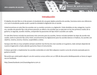 Introducción
El objetivo de este libro es el de proveer al estudiante de una guía rápida y practica de acordes, funciona como una referencia
a la cual el estudiante puede acudir cuando ha olvidado la digitación de un acorde.
Usted encontrara en este libro los acordes con su nombre correcto y su digitación. Están divididos en dos categorías, la prim-
era, acordes de posición fija o de primera posición se refiere a los acordes que se ejecutan en los tres primeros trastes de la
guitarra, la segunda, acordes móviles, comprende las posiciones de tipo móvil o acordes con cejilla.
En este libro hemos incluido las posiciones más comunes para los acordes, hemos incluido también los tipos de acorde más
usados, tanto en posición fija como móvil, encontraremos las digitaciones para los acordes básicos o tríadicos, los acordes con
séptima, novena, oncena, trecena, suspendidos y sextas.
Aunque este libro es muy completo siempre existirán mas formas de crear acordes en la guitarra, todo siempre depende de
nuestra imaginación y hasta adonde queramos llevar el instrumento.
Si desea aprender a implementar los acordes contenidos en este libro adquiera nuestro curso de armonía avanzada para la
guitarra (nivel3)
Recuerde que usted podrá adquirir uno de nuestros cursos online con un 20% de descuento desbloqueando un bono al seguir-
nos en Facebook:
http://www.facebook.com/clasesdeguitarra.com.co
Libro completo de acordes
 