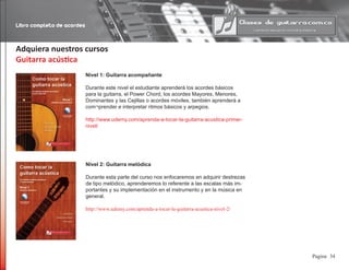 Libro completo de acordes
34Pagina
Adquiera nuestros cursos
Guitarra acústica
Nivel 1: Guitarra acompañante
Durante este nivel el estudiante aprenderá los acordes básicos
para la guitarra, el Power Chord, los acordes Mayores, Menores,
Dominantes y las Cejillas o acordes móviles, también aprenderá a
com¬prender e interpretar ritmos básicos y arpegios.
http://www.udemy.com/aprenda-a-tocar-la-guitarra-acustica-primer-
nivel/
Nivel 2: Guitarra melódica
Durante esta parte del curso nos enfocaremos en adquirir destrezas
de tipo melódico, aprenderemos lo referente a las escalas más im-
portantes y su implementación en el instrumento y en la música en
general.
http://www.udemy.com/aprenda-a-tocar-la-guitarra-acustica-nivel-2/
 