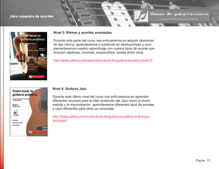 Libro completo de acordes
35Pagina
Nivel 3: Ritmos y acordes avanzados
Durante esta parte del curso nos enfocaremos en adquirir destrezas
de tipo rítmico, aprenderemos a subdividir en semicorcheas y com-
plementaremos nuestro aprendizaje con nuevos tipos de acorde que
incluyen séptimas, novenas, suspendidos, sextas entre otros.
http://www.udemy.com/aprenda-a-tocar-la-guitarra-acustica-nivel-3/
Nivel 4: Guitarra Jazz
Durante este último nivel del curso nos enfocaremos en aprender
diferentes recursos para la inter¬pretación del Jazz como el chord
melody y la improvisación, aprenderemos diferentes tipos de escalas
y usos diferentes para otras ya conocidas.
http://www.udemy.com/como-tocar-la-guitarra-acustica-nivel-4-gui-
tarra-jazz/
 