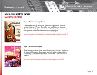 Libro completo de acordes
36Pagina
Adquiera nuestros cursos
Guitarra eléctrica
Nivel 1: Guitarra acompañante
Durante este nivel el estudiante aprenderá los acordes básicos
para la guitarra, el Power Chord, los acordes Mayores, Menores,
Dominantes y las Cejillas o acordes móviles, también aprenderá a
com¬prender e interpretar ritmos básicos y arpegios.
http://www.udemy.com/aprenda-a-tocar-la-guitarra-electrica-nivel-1/
Nivel 2: Guitarra melódica
Durante esta parte del curso nos enfocaremos en adquirir destrezas
de tipo melódico, aprenderemos lo referente a las escalas más im-
portantes y su implementación en el instrumento y en la música en
general.
http://www.udemy.com/aprenda-a-tocar-la-guitarra-electrica-nivel-2/
 
