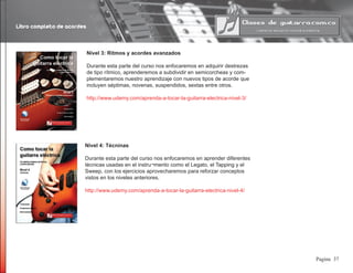 Libro completo de acordes
37Pagina
Nivel 3: Ritmos y acordes avanzados
Durante esta parte del curso nos enfocaremos en adquirir destrezas
de tipo rítmico, aprenderemos a subdividir en semicorcheas y com-
plementaremos nuestro aprendizaje con nuevos tipos de acorde que
incluyen séptimas, novenas, suspendidos, sextas entre otros.
http://www.udemy.com/aprenda-a-tocar-la-guitarra-electrica-nivel-3/
Nivel 4: Técninas
Durante esta parte del curso nos enfocaremos en aprender diferentes
técnicas usadas en el instru¬mento como el Legato, el Tapping y el
Sweep, con los ejercicios aprovecharemos para reforzar conceptos
vistos en los niveles anteriores.
http://www.udemy.com/aprenda-a-tocar-la-guitarra-electrica-nivel-4/
 