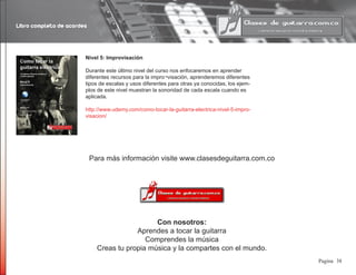 Libro completo de acordes
38Pagina
Nivel 5: Improvisación
Durante este último nivel del curso nos enfocaremos en aprender
diferentes recursos para la impro¬visación, aprenderemos diferentes
tipos de escalas y usos diferentes para otras ya conocidas, los ejem-
plos de este nivel muestran la sonoridad de cada escala cuando es
aplicada.
http://www.udemy.com/como-tocar-la-guitarra-electrica-nivel-5-impro-
visacion/
Para más información visite www.clasesdeguitarra.com.co
Con nosotros:
Aprendes a tocar la guitarra
Comprendes la música
Creas tu propia música y la compartes con el mundo.
 