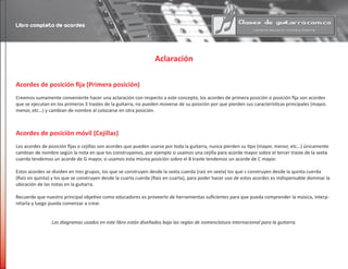 Aclaración
Acordes de posición fija (Primera posición)
Creemos sumamente conveniente hacer una aclaración con respecto a este concepto, los acordes de primera posición o posición fija son acordes
que se ejecutan en los primeros 3 trastes de la guitarra, no pueden moverse de su posición por que pierden sus características principales (mayor,
menor, etc…) y cambian de nombre al colocarse en otra posición.
Acordes de posición móvil (Cejillas)
Los acordes de posición fijas o cejillas son acordes que pueden usarse por toda la guitarra, nunca pierden su tipo (mayor, menor, etc…) únicamente
cambian de nombre según la nota en que los construyamos, por ejemplo si usamos una cejilla para acorde mayor sobre el tercer traste de la sexta
cuerda tendemos un acorde de G mayor, si usamos esta misma posición sobre el 8 traste tendemos un acorde de C mayor.
Estos acordes se dividen en tres grupos, los que se construyen desde la sexta cuerda (raíz en sexta) los que s construyen desde la quinta cuerda
(Raíz en quinta) y los que se construyen desde la cuarta cuerda (Raíz en cuarta), para poder hacer uso de estos acordes es indispensable dominar la
ubicación de las notas en la guitarra.
Recuerde que nuestro principal objetivo como educadores es proveerlo de herramientas suficientes para que pueda comprender la música, interp-
retarla y luego pueda comenzar a crear.
Los diagramas usados en este libro están diseñados bajo las reglas de nomenclatura internacional para la guitarra.
Libro completo de acordes
 