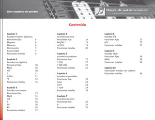 Contenido
Capitulo 1
Acordes tríadicos (básicos)
Posiciones fijas		 6
Mayores			 6
Menores			 6
Disminuidos			 7
Aumentados			 7
Posiciones móviles		 8
Capitulo 2
Acordes con séptima
Posiciones fijas		 10
Maj7				 10
m7				 10
7				 11
m7b5				 11
°7				 12
Posiciones móviles		 12
Capitulo 3
Acordes con novena
Posiciones fijas		 15
Maj9				 15
m9				 15
9				 16
b9				 16
#9				 16
Posiciones móviles		 17
Capitulo 4
Acordes con once
Posiciones fijas		 19
Maj7#11			 19
m7(11)				 19
Posiciones móviles		 20
Capitulo 5
Acordes con trecena
Posiciones fijas		 22
7 (13)				 22
7 (b9 b13)			 22
Posiciones móviles		 22
Capitulo 6
Acordes suspendidos
Posiciones fijas		 23
Sus2				 23
Sus4				 23
7 sus4				 24
Posiciones móviles		 24
Capitulo 7
Acordes con sexta
Posiciones fijas		 26
6				 26
Posiciones móviles		 26
Capitulo 8
Acordes 6/9				
Posiciones fijas			 27
6/9					 27
Posiciones móviles			 27
Capitulo 9
Acordes add9
Posiciones fijas			 28
Add9					 28
Posiciones móviles			 29
Capitulo 10
Inversiones acordes con séptima	
Posiciones móviles			 30
Libro completo de acordes
 