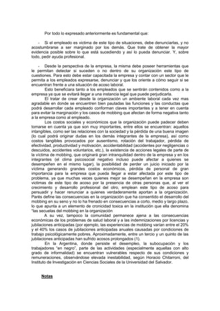 Por todo lo expresado anteriormente es fundamental que:
- Si el empleado es victima de este tipo de situaciones, debe denunciarlas, y no
acostumbrarse a ser marginado por los demás. Que trate de obtener la mayor
evidencia posible sobre lo que está sucediendo y así lo pueda denunciar. Y, sobre
todo, pedir ayuda profesional.
- Desde la perspectiva de la empresa, la misma debe poseer herramientas que
le permitan detectar si suceden o no dentro de su organización este tipo de
cuestiones. Para esto debe estar capacitada la empresa y contar con un sector que le
permita a los empleados expresarse, denunciar y que los oriente a cómo seguir si se
encuentran frente a una situación de acoso laboral.
Esto beneficiara tanto a los empleados que se sentirán contenidos como a la
empresa ya que se evitará llegar a una instancia legal que puede perjudicarla.
El tratar de crear desde la organización un ambiente laboral cada vez mas
agradable en donde se encuentren bien pautadas las funciones y las conductas que
podrá desarrollar cada empleado conforman claves importantes y a tener en cuenta
para evitar la marginación y los casos de mobbing que afectan de forma negativa tanto
a la empresa como al empleado.
Los costos sociales y económicos que la organización puede padecer deben
tomarse en cuenta ya que son muy importantes, entre ellos se encuentran: aquellos
intangibles, como ser las relaciones con la sociedad y la pérdida de una buena imagen
(lo cual podrá originar dudas en los demás integrantes de la empresa), así como
costos tangibles provocados por ausentismo, rotación del trabajador, pérdida de
efectividad, productividad y motivación, accidentabilidad (accidentes por negligencias o
descuidos, accidentes voluntarios, etc.), la existencia de acciones legales de parte de
la víctima de mobbing, que originará gran intranquilidad dentro de la empresa y en los
integrantes (el clima psicosocial negativo incluso puede afectar a quienes se
desempeñen en el mismo lugar), la posibilidad de perder un juicio iniciado por la
víctima generando grandes costos económicos, pérdida de personal de gran
importancia para la empresa que pueda llegar a estar afectada por este tipo de
problema, ya que muchas veces quienes mejor se desempeñan en la empresa son
victimas de este tipo de acoso por la presencia de otras personas que, al ver el
crecimiento y desarrollo profesional del otro, emplean este tipo de acoso para
persuadir y hacer renunciar a quienes verdaderamente aportan a la organización.
Parés define las consecuencias en la organización que ha consentido el desarrollo del
mobbing en su seno y no lo ha frenado en consecuencias a corto, medio y largo plazo,
lo que apunta a un elemento de cronicidad toxica en la institución que ella denomina
“las secuelas del mobbing en la organización
A su vez, tampoco la comunidad permanece ajena a las consecuencias
económicas de los problemas de salud laboral y a las indemnizaciones por licencias y
jubilaciones anticipadas (por ejemplo, las experiencias de mobbing varían entre el 20%
y el 40% los casos de jubilaciones anticipadas anuales causadas por condiciones de
trabajo psicológicamente pobres. Aproximadamente, entre un tercio y un quinto de las
jubilaciones anticipadas han sufrido acosos prolongados (1).
En la Argentina, donde persiste el desempleo, la subocupación y los
trabajadores “en negro”, parte de las actividades (especialmente aquellas con alto
grado de informalidad) se encuentran vulnerables respecto de sus condiciones y
remuneraciones, observándose elevada inestabilidad, según Horacio Chitarroni, del
Instituto de Investigación en Ciencias Sociales de la Universidad del Salvador.
Notas
 