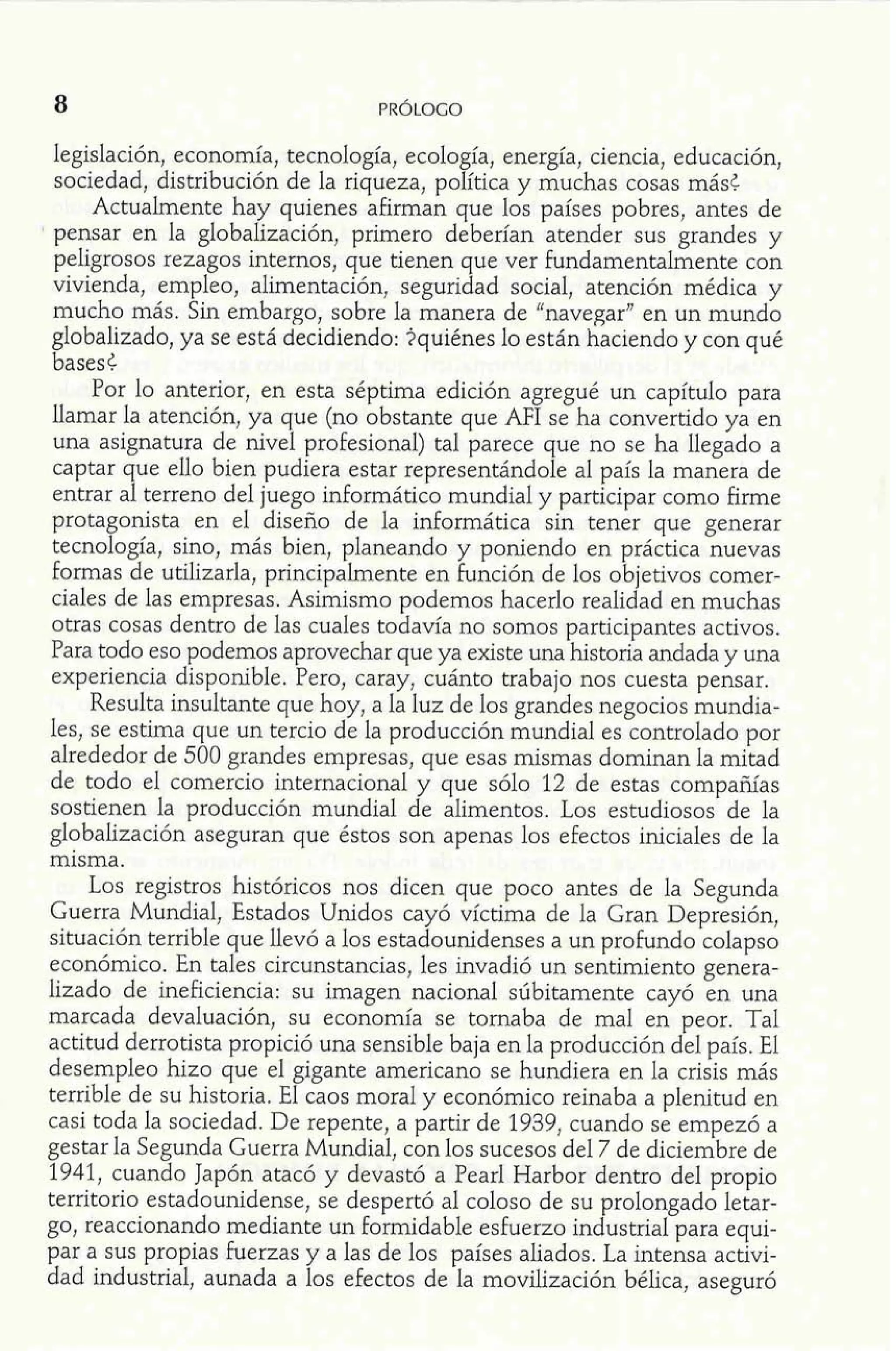 legislación, economía, tecnología, ecología, energía, ciencia, educación, 
sociedad, distribución de la riqueza, política y muchas cosas más< 
Actualmente hay quienes afirman que los países pobres, antes de 
I pensar en la globalización, primero deberían atender sus grandes y 
peligrosos rezagos internos, que tienen que ver fundamentalmente con 
vivienda, empleo, alimentación, seguridad social, atención médica y 
mucho más. Sin embargo, sobre la manera de "navegar" en un mundo 
globalizado, ya se está decidiendo: iquiénes lo están haciendo y con qué 
bases6 
Por lo anterior, en esta séptima edición agregué un capítulo para 
llamar la atención, ya que (no obstante que AFI se ha convertido ya en 
una asignatura de nivel profesional) tal parece que no se ha llegado a 
captar que ello bien pudiera estar representándole al país la manera de 
entrar al terreno del juego informático mundial y participar como firme 
protagonista en el diseño de la informática sin tener que generar 
tecnología, sino, más bien, planeando y poniendo en práctica nuevas 
formas de utilizarla, principalmente en función de los objetivos comer-ciales 
de las empresas. Asimismo podemos hacerlo realidad en muchas 
otras cosas dentro de las cuales todavía no somos participantes activos. 
Para todo eso podemos aprovechar que ya existe una historia andada y una 
experiencia disponible. Pero, caray, cuánto trabajo nos cuesta pensar. 
Resulta insultante que hoy, a la luz de los grandes negocios mundia-les, 
se estima que un tercio de la producción mundial es controlado por 
alrededor de 500 grandes empresas, que esas mismas dominan la mitad 
de todo el comercio internacional y que sólo 12 de estas compañías 
sostienen la producción mundial de alimentos. Los estudiosos de la 
globalización aseguran que éstos son apenas los efectos iniciales de la 
misma. 
Los registros históricos nos dicen que poco antes de la Segunda 
Guerra Mundial, Estados Unidos cayó víctima de la Gran Depresión, 
situación terrible que llevó a los estadounidenses a un profundo colapso 
económico. En tales circunstancias, les invadió un sentimiento genera-lizado 
de ineficiencia: su imagen nacional súbitamente cayó en una 
marcada devaluación, su economía se tornaba de mal en peor. Tal 
actitud derrotista propició una sensible baja en la producción del país. El 
desempleo hizo que el gigante americano se hundiera en la crisis más 
terrible de su historia. El caos moral y económico reinaba a plenitud en 
casi toda la sociedad. De repente, a partir de 1939, cuando se empezó a 
gestar la Segunda Guerra Mundial, con los sucesos del 7 de diciembre de 
1941, cuando Japón atacó y devastó a Pearl Harbor dentro del propio 
territorio estadounidense, se despertó al coloso de su prolongado letar-go, 
reaccionando mediante un formidable esfuerzo industrial para equi-par 
a sus propias fuerzas y a las de los países aliados. La intensa activi-dad 
industrial, aunada a los efectos de la movilización bélica, aseguró 
 