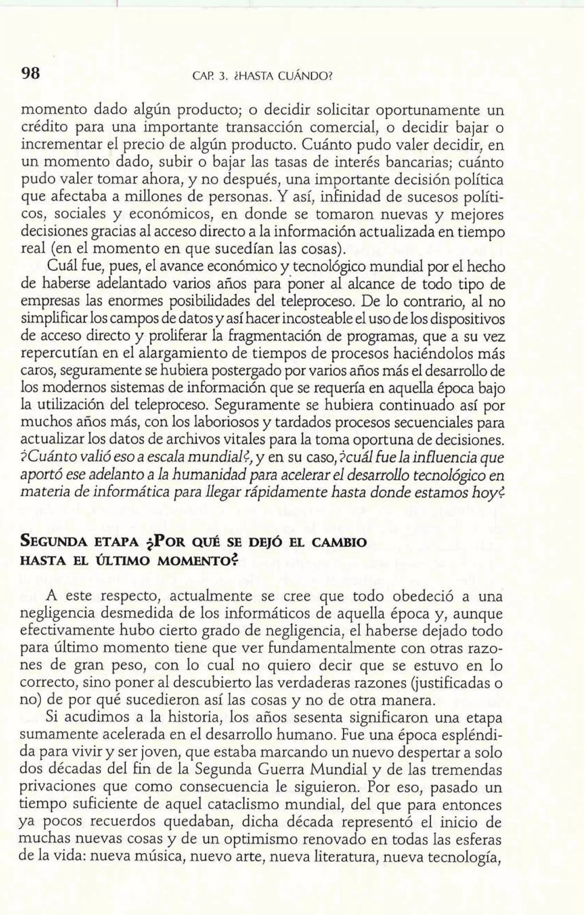 98 CAP 3. iHASTA CUÁNDO? 
momento dado algún producto; o decidir solicitar oportunamente un 
crédito para una importante transacción comercial, o decidir bajar o 
incrementar el precio de algún producto. Cuánto pudo valer decidir, en 
un momento dado, subir o bajar las tasas de interés bancarias; cuánto 
pudo valer tomar ahora, y no después, una importante decisión política 
que afectaba a millones de personas. Y así, infinidad de sucesos políti-cos, 
sociales y económicos, en donde se tomaron nuevas y mejores 
decisiones gracias al acceso directo a la información actualizada en tiempo 
real (en el momento en que sucedían las cosas). 
Cuál fue, pues, el avance económico y tecnológico mundial por el hecho 
de haberse adelantado varios años para poner al alcance de todo tipo de 
empresas las enormes posibilidades del teleproceso. De lo contrario, al no 
simplificar los campos de datos y así hacer incosteable el uso de los dispositivos 
de acceso directo y proliferar la fragmentación de programas, que a su vez 
repercutían en el alargamiento de tiempos de procesos haciéndolos más 
caros, seguramente se hubiera postergado por varios años más el desarrollo de 
los modernos sistemas de información que se requería en aquella época bajo 
la utilización del teleproceso. Seguramente se hubiera continuado así por 
muchos años más, con los laboriosos y tardados procesos secuenciales para 
actualizar los datos de archivos vitales para la toma oportuna de decisiones. 
?Cuánto valió eso a escala mundial¿, y en su caso, ?cuál fuela influencia que 
aportó ese adelanto a la humanidad para acelerar el desarrollo tecnológico en 
materia de informática para Llegar rápidamente hasta donde estamos hoy< 
SEGUNDEATA PA $PORQ UÉ SE DEJÓ EL CAMBIO 
HASTA EL ÚLTIMO MOMENTO^ 
A este respecto, actualmente se cree que todo obedeció a una 
negligencia desmedida de los informáticos de aquella época y, aunque 
efectivamente hubo cierto grado de negligencia, el haberse dejado todo 
para último momento tiene que ver fundamentalmente con otras razo-nes 
de gran peso, con lo cual no quiero decir que se estuvo en lo 
correcto, sino poner al descubierto las verdaderas razones (justificadas o 
no) de por qué sucedieron así las cosas y no de otra manera. 
Si acudimos a la historia, los años sesenta significaron una etapa 
sumamente acelerada en el desarrollo humano. Fue una época espléndi-da 
para vivir y ser joven, que estaba marcando un nuevo despertar a solo 
dos décadas del fin de la Segunda Guerra Mundial y de las tremendas 
privaciones que como consecuencia le siguieron. Por eso, pasado un 
tiempo suficiente de aquel cataclismo mundial, del que para entonces 
ya pocos recuerdos quedaban, dicha década representó el inicio de 
muchas nuevas cosas y de un optimismo renovado en todas las esferas 
de la vida: nueva música, nuevo arte, nueva literatura, nueva tecnología, 
 