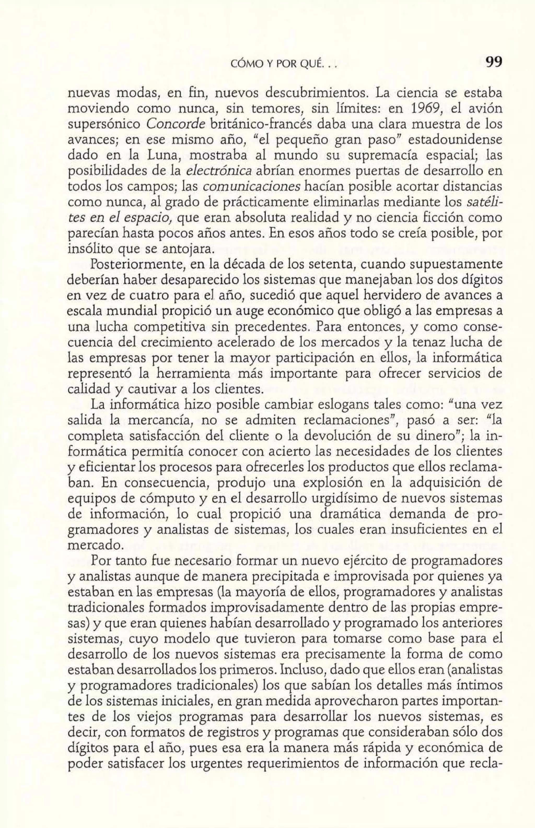 CÓMO Y POR QUÉ. . . 99 
nuevas modas, en fin, nuevos descubrimientos. La ciencia se estaba 
moviendo como nunca, sin temores, sin límites: en 1969, el avión 
supersónico Concorde británico-francés daba una clara muestra de los 
avances; en ese mismo año, "el pequeño gran paso" estadounidense 
dado en la Luna, mostraba al mundo su supremacía espacial; las 
posibilidades de la electrónica abrían enormes puertas de desarrollo en 
todos los campos; las comunicaciones hacían posible acortar distancias 
como nunca, al grado de prácticamente eliminarlas mediante los satéli-tes 
en el espacio, que eran absoluta realidad y no ciencia ficción como 
parecían hasta pocos años antes. En esos años todo se creía posible, por 
insólito que se antojara. 
Posteriormente, en la década de los setenta, cuando supuestamente 
deberían haber desaparecido los sistemas que manejaban los dos dígitos 
en vez de cuatro para el año, sucedió que aquel hervidero de avances a 
escala mundial propició un auge económico que obligó a las empresas a 
una lucha competitiva sin precedentes. Para entonces, y como conse-cuencia 
del crecimiento acelerado de los mercados y la tenaz lucha de 
las empresas por tener la mayor participación en ellos, la informática 
representó la herramienta más importante para ofrecer servicios de 
calidad y cautivar a los clientes. 
La informática hizo posible cambiar eslogans tales como: "una vez 
salida la mercancía, no se admiten reclamaciones", pasó a ser: "la 
completa satisfacción del cliente o la devolución de su dinero"; la in-formática 
permitía conocer con acierto las necesidades de los clientes 
y eficientar los procesos para ofrecerles los productos que ellos reclama-ban. 
En consecuencia, produjo una explosión en la adquisición de 
equipos de cómputo y en el desarrollo urgidísimo de nuevos sistemas 
de información, lo cual propició una dramática demanda de pro-gramadores 
y analistas de sistemas, los cuales eran insuficientes en el 
mercado. 
Por tanto fue necesario formar un nuevo ejército de programadores 
y analistas aunque de manera precipitada e improvisada por quienes ya 
estaban en las empresas (la mayoría de ellos, programadores y analistas 
tradicionales formados improvisadamente dentro de las propias empre-sas) 
y que eran quienes habían desarrollado y programado los anteriores 
sistemas, cuyo modelo que tuvieron para tomarse como base para el 
desarrollo de los nuevos sistemas era precisamente la forma de como 
estaban desarrollados los primeros. Incluso, dado que ellos eran (analistas 
y programadores tradicionales) los que sabían los detalles más íntimos 
de los sistemas iniciales, en gran medida aprovecharon partes importan-tes 
de los viejos programas para desarrollar los nuevos sistemas, es 
decir, con formatos de registros y programas que consideraban sólo dos 
dígitos para el año, pues esa era la manera más rápida y económica de 
poder satisfacer los urgentes requerimientos de información que recla- 
 