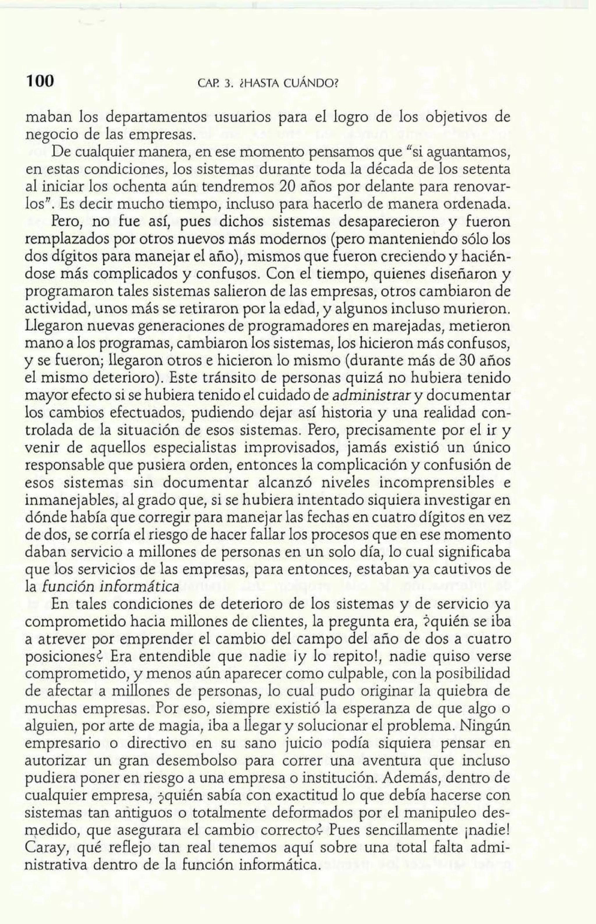 maban los departamentos usuarios para el logro de los objetivos de 
negocio de las empresas. 
De cualquier manera, en ese momento pensamos que "si aguantamos, 
en estas condiciones, los sistemas durante toda la década de los setenta 
al iniciar los ochenta aún tendremos 20 años por delante para renovar-los". 
Es decir mucho tiempo, incluso para hacerlo de manera ordenada. 
Pero, no fue así, pues dichos sistemas desaparecieron y fueron 
remplazados por otros nuevos más modernos (pero manteniendo sólo los 
dos dígitos para manejar el año), mismos que fueron creciendo y hacién-dose 
más complicados y confusos. Con el tiempo, quienes diseñaron y 
programaron tales sistemas salieron de las empresas, otros cambiaron de 
actividad, unos más se retiraron por la edad, y algunos incluso murieron. 
Llegaron nuevas generaciones de programadores en marejadas, metieron 
mano a los programas, cambiaron los sistemas, los hicieron más confusos, 
y se Fueron; llegaron otros e hicieron lo mismo (durante más de 30 años 
el mismo deterioro). Este tránsito de personas quizá no hubiera tenido 
mayor efecto si se hubiera tenido el cuidado de administrar y documentar 
los cambios efectuados, pudiendo dejar así historia y una realidad con-trolada 
de la situación de esos sistemas. Pero, precisamente por el ir y 
venir de aquellos especialistas improvisados, jamás existió un único 
responsable que pusiera orden, entonces la complicación y confusión de 
esos sistemas sin documentar alcanzó niveles incomprensibles e 
inmanejables, al grado que, si se hubiera intentado siquiera investigar en 
dónde había que corregir para manejar las fechas en cuatro dígitos en vez 
de dos, se corría el riesgo de hacer fallar los procesos que en ese momento 
daban servicio a millones de personas en un solo día, lo cual significaba 
que los servicios de las empresas, para entonces, estaban ya cautivos de 
la función informática 
En tales condiciones de deterioro de los sistemas y de servicio ya 
comprometido hacia millones de clientes, la pregunta era, ?quién se iba 
a atrever por emprender el cambio del campo del año de dos a cuatro 
posiciones¿ Era entendible que nadie ¡y lo repito!, nadie quiso verse 
comprometido, y menos aún aparecer como culpable, con la posibilidad 
de afectar a millones de personas, lo cual pudo originar la quiebra de 
muchas empresas. Por eso, siempre existió la esperanza de que algo o 
alguien, por arte de magia, iba a llegar y solucionar el problema. Ningún 
empresario o directivo en su sano juicio podía siquiera pensar en 
autorizar un gran desembolso para correr una aventura que incluso 
pudiera poner en riesgo a una empresa o institución. Además, dentro de 
cualquier empresa, jquién sabía con exactitud lo que debía hacerse con 
sistemas tan antiguos o totalmente deformados por el manipule0 des-medido, 
que asegurara e1 cambio correcto¿ Pues sencillamente jnadie! 
Caray, qué reflejo tan real tenemos aquí sobre una total falta admi-nistrativa 
dentro de la función informática. 
 