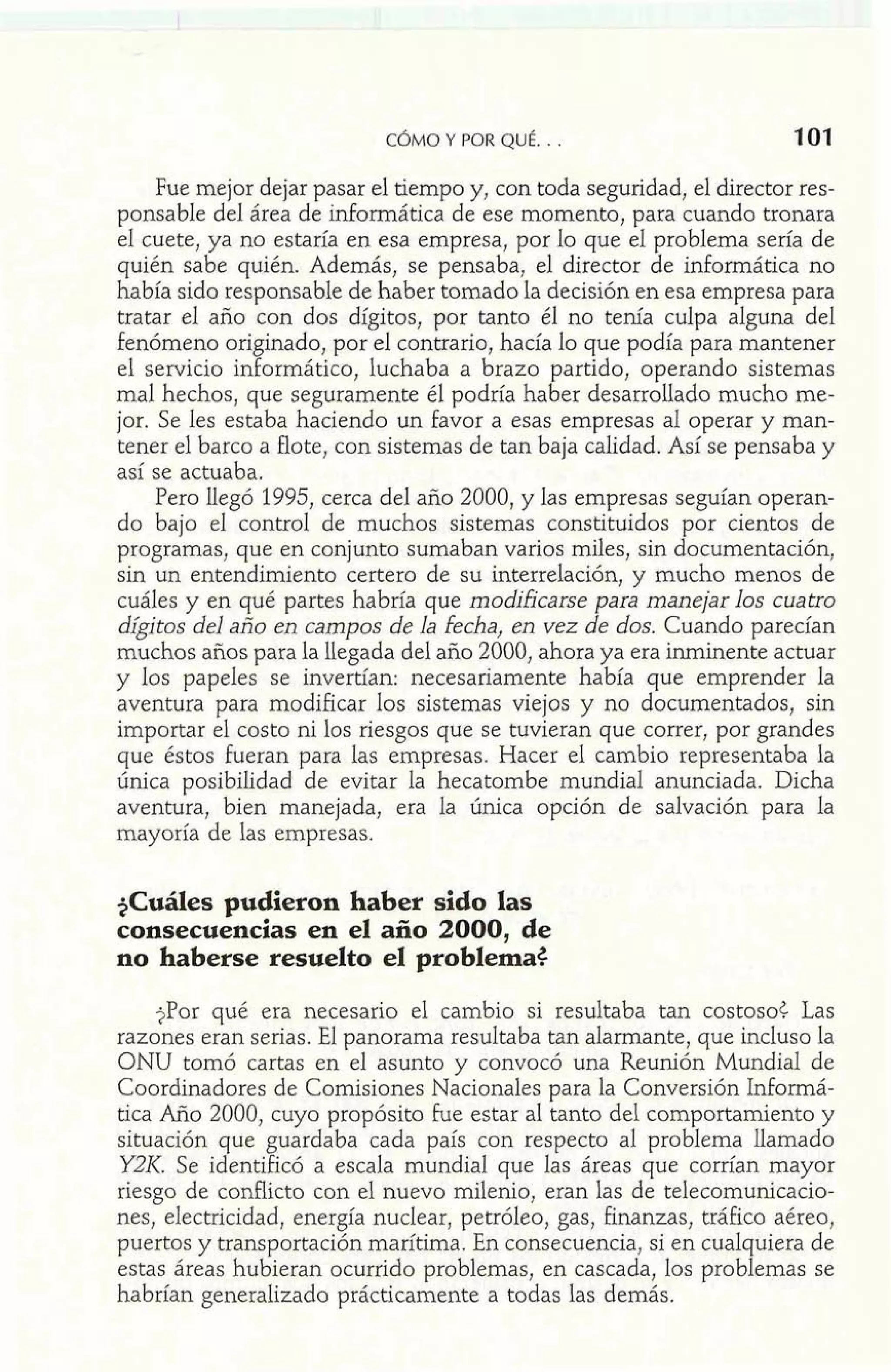 Fue mejor dejar pasar el tiempo y, con toda seguridad, el director res-ponsable 
del área de informática de ese momento, para cuando tronara 
el cuete, ya no estaría en esa empresa, por lo que el problema sería de 
quién sabe quién. Además, se pensaba, el director de informática no 
había sido responsable de haber tomado la decisión en esa empresa para 
tratar el año con dos dígitos, por tanto él no tenía culpa alguna del 
fenómeno originado, por el contrario, hacía lo que podía para mantener 
el servicio informático, luchaba a brazo partido, operando sistemas 
mal hechos, que seguramente él podría haber desarrollado mucho me-jor. 
Se les estaba haciendo un favor a esas empresas al operar y man-tener 
el barco a flote, con sistemas de tan baja calidad. Así se pensaba y 
así se actuaba. 
Pero llegó 1995, cerca del año 2000, y las empresas seguían operan-do 
bajo el control de muchos sistemas constituidos por cientos de 
programas, que en conjunto sumaban varios miles, sin documentación, 
sin un entendimiento certero de su interrelación, y mucho menos de 
cuáles y en qué partes habría que modificarse para manejar los cuatro 
dígitos del año en campos de la fecha, en vez de dos. Cuando parecían 
muchos años para la llegada del año 2000, ahora ya era inminente actuar 
y los papeles se invertían: necesariamente había que emprender la 
aventura para modificar los sistemas viejos y no documentados, sin 
importar el costo ni los riesgos que se tuvieran que correr, por grandes 
que éstos Fueran para las empresas. Hacer el cambio representaba la 
única posibilidad de evitar la hecatombe mundial anunciada. Dicha 
aventura, bien manejada, era la única opción de salvación para la 
mayoría de las empresas. 
+Cuáles pudieron haber sido las 
consecuencias en el año 2000, de 
no haberse resuelto el problema$ 
jPor qué era necesario el cambio si resultaba tan costosoC Las 
razones eran serias. El panorama resultaba tan alarmante, que incluso la 
ONU tomó cartas en el asunto y convocó una Reunión Mundial de 
Coordinadores de Comisiones Nacionales para la Conversión Informá-tica 
Año 2000, cuyo propósito fue estar al tanto del comportamiento y 
situación que guardaba cada país con respecto al problema llamado 
YZK. Se identificó a escala mundial que las áreas que corrían mayor 
riesgo de conflicto con el nuevo milenio, eran las de telecomunicacio-nes, 
electricidad, energía nuclear, petróleo, gas, finanzas, tráfico aéreo, 
puertos y transportación marítima. En consecuencia, si en cualquiera de 
estas áreas hubieran ocurrido problemas, en cascada, los problemas se 
habrían generalizado prácticamente a todas las demás. 
 