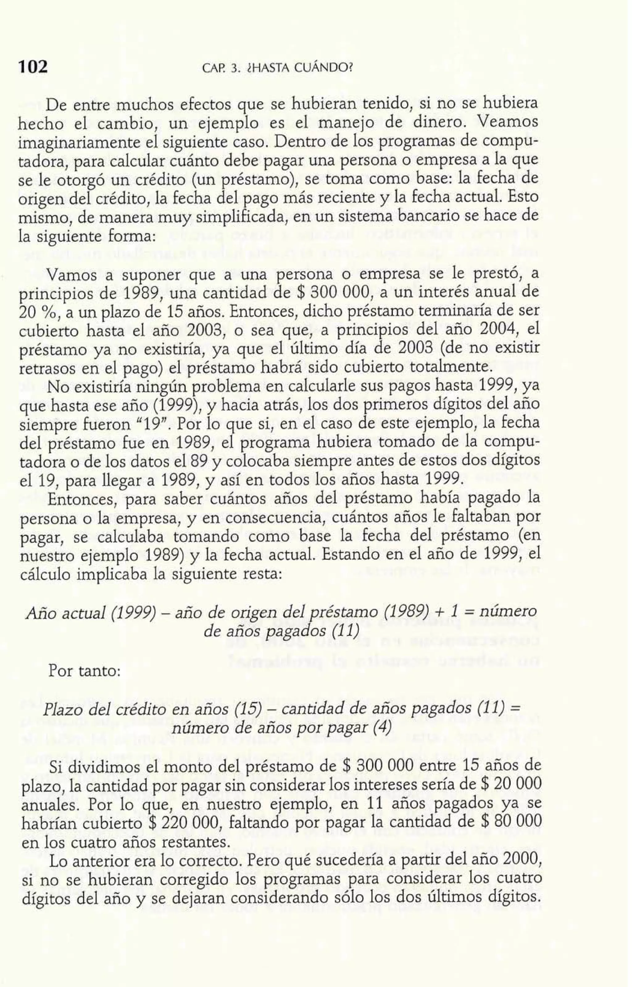 102 CAP. 3. im 
.- - - 
De entre muchos efectos que se hu6ier:n tenizo, si no se hubiera 
hecho el cambio, un ejemplo es el manejo de dinero. Veamos 
imaginariamente el siguiente caso. Dentro de los programas de cornpu-tadora, 
para calcular cuánto debe pagar una persona o empresa a la que 
se le otorgó un crédito (un préstamo), se toma como base: la fecha de 
origen del crédito, la fecha del pago más reciente y la fecha actual. Esto 
mismo, de manera muy simplificada, en un sistema bancado se hace de 
la siguiente forma: 
Vamos a suponer que a una persona o empresa se le prestó, a 
principios de 1989, una cantidad de $300 000, a un interés anual de 
20 %, a un plazo de 15 años. Entonces, dicho préstamo terminaría de ser 
cubierto hasta el año 2003, o sea que, a principios del año 2004, el 
préstamo ya no existiría, ya que el último día de 2003 (de no existir 
retrasos en el pago) el préstamo habrá sido cubierto totalmente. 
No existiría ningún problema en calcularle sus pagos hasta 1999, ya 
que hasta ese año (1999), y hacia atrás, los dos primeros dígitos del año 
siempre fueron "19". Por lo ue si, en el caso de este ejemplo, la fecha del préstamo fue en 1989, e9 programa hubiera tomado de la compu-tadora 
o de los datos el 89 y colocaba siempre antes de estos dos dígitos 
el 19, para llegar a 1989, y así en todos los años hasta 1999. 
Entonces, para saber cuántos años del préstamo había pagado la 
persona o la empresa, y en consecuencia, cuántos años le faltaban por 
pagar, se calculaba tomando como base la fecha del préstamo (en 
nuestro ejemplo 1989) y la fecha actual. Estando en el año de 1999, el 
cálculo implicaba la siguiente resta: 
Año actual (1 999) - año de origen del réstamo (1 989) + 1 = número de años paga do s (1 1) 
Por tanto: 
Plazo del crédito en años (15) - cantidad de años pagados (11) = 
número de años por pagar (4) 
Si dividimos el monto del préstamo de $ 300 000 entre 15 años de 
plazo, la cantidad por pagar sin considerar los intereses sería de $20 000 
anuales. Por lo que, en nuestro ejemplo, en 11 años pagados ya se 
habrían cubierto $220 000, faltando por pagar la cantidad de $80 000 
en los cuatro años restantes. 
Lo anterior era lo correcto. Pero qué sucedería a partir del año 2000, 
si no se hubieran corregido los programas para considerar los cuatro 
dígitos del año y se dejaran considerando sólo los dos últimos dígitos. 
 
