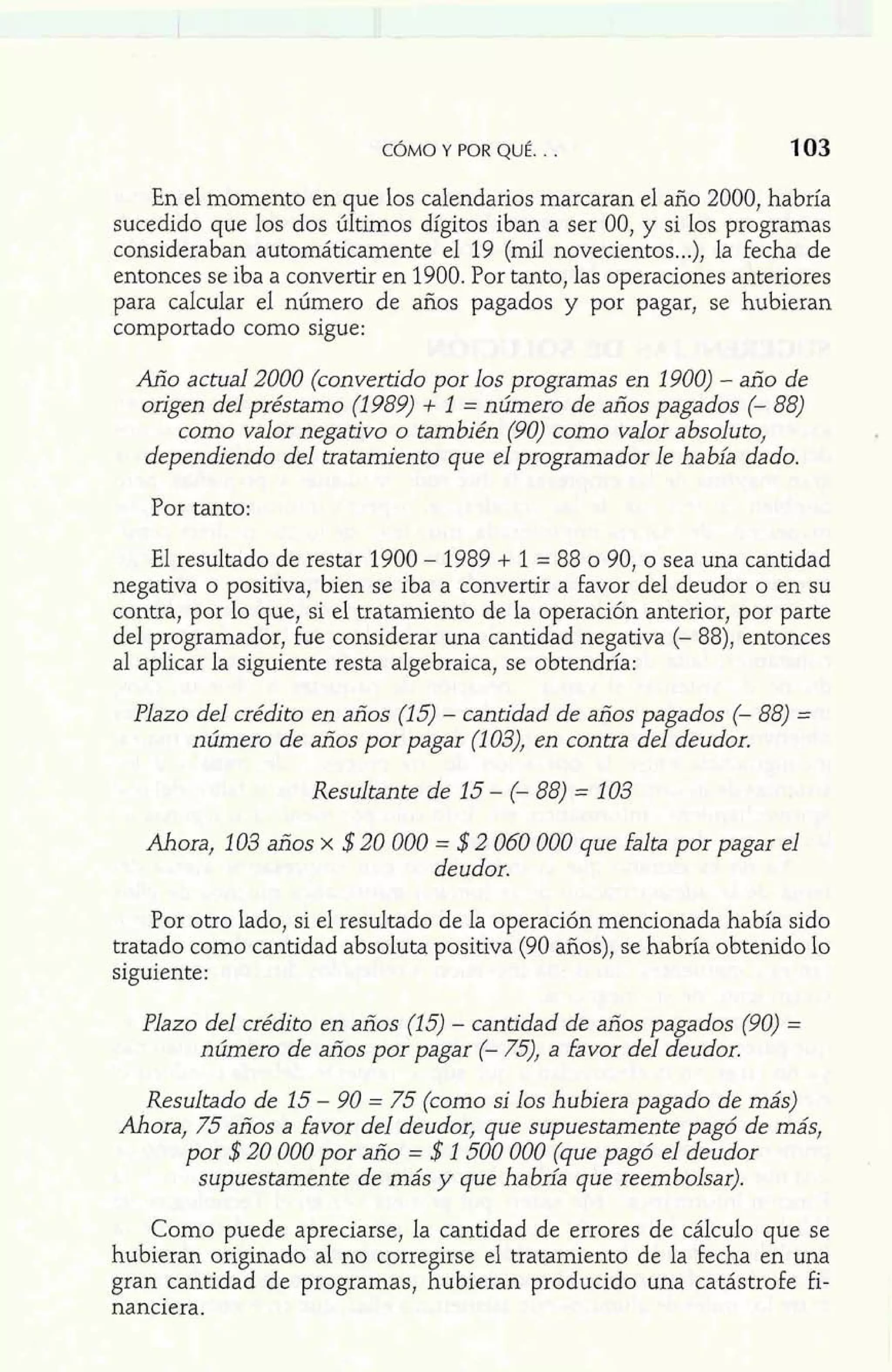 CÓMO Y POR QUÉ. . . 103 
En el momento en que los calendarios marcaran el año 2000, habría 
sucedido que los dos últimos dígitos iban a ser 00, y si los programas 
consideraban automáticamente el 19 (mil novecientos...), la fecha de 
entonces se iba a convertir en 1900. Por tanto, las operaciones anteriores 
para calcular el número de años pagados y por pagar, se hubieran 
comportado como sigue: 
Año actual 2000 (convertido por los programas en 1900) - año de 
origen del préstamo (1989) + 1 = número de años pagados (- 88) 
como valor negativo o también (90) como valor absoluto, 
dependiendo del tratamiento que el programador le había dado. 
Por tanto: 
El resultado de restar 1900 - 1989 + 1 = 88 o 90, o sea una cantidad 
negativa o positiva, bien se iba a convertir a favor del deudor o en su 
contra, por lo que, si el tratamiento de la operación anterior, por parte 
del programador, fue considerar una cantidad negativa (- 88), entonces 
al aplicar la siguiente resta algebraica, se obtendría: 
Plazo del crédito en años (15) - cantidad de años pagados (- 88) = 
número de años por pagar (1 03), en contra del deudor. 
Resultante de 15 - (- 88) = 103 
Ahora, 1 03 años x $20 000 = $2 060 000 que falta por pagar el 
deudor. 
Por otro lado, si el resultado de la operación mencionada había sido 
tratado como cantidad absoluta positiva (90 años), se habría obtenido lo 
siguiente: 
Plazo del crédito en años (15) - cantidad de años pagados (90) = 
número de años por pagar (- 75), a favor del deudor. 
Resultado de 15 - 90 = 75 (como si los hubiera pagado de más) 
Ahora, 75 años a favor del deudor, que supuestamente pagó de más, 
por $20 000 por año = $1 500 000 (que pagó el deudor 
supuestamente de más y que habría que reembolsar). 
Como puede apreciarse, la cantidad de errores de cálculo que se 
hubieran originado al no corregirse el tratamiento de la fecha en una 
gran cantidad de programas, hubieran producido una catástrofe fi-nanciera. 
 