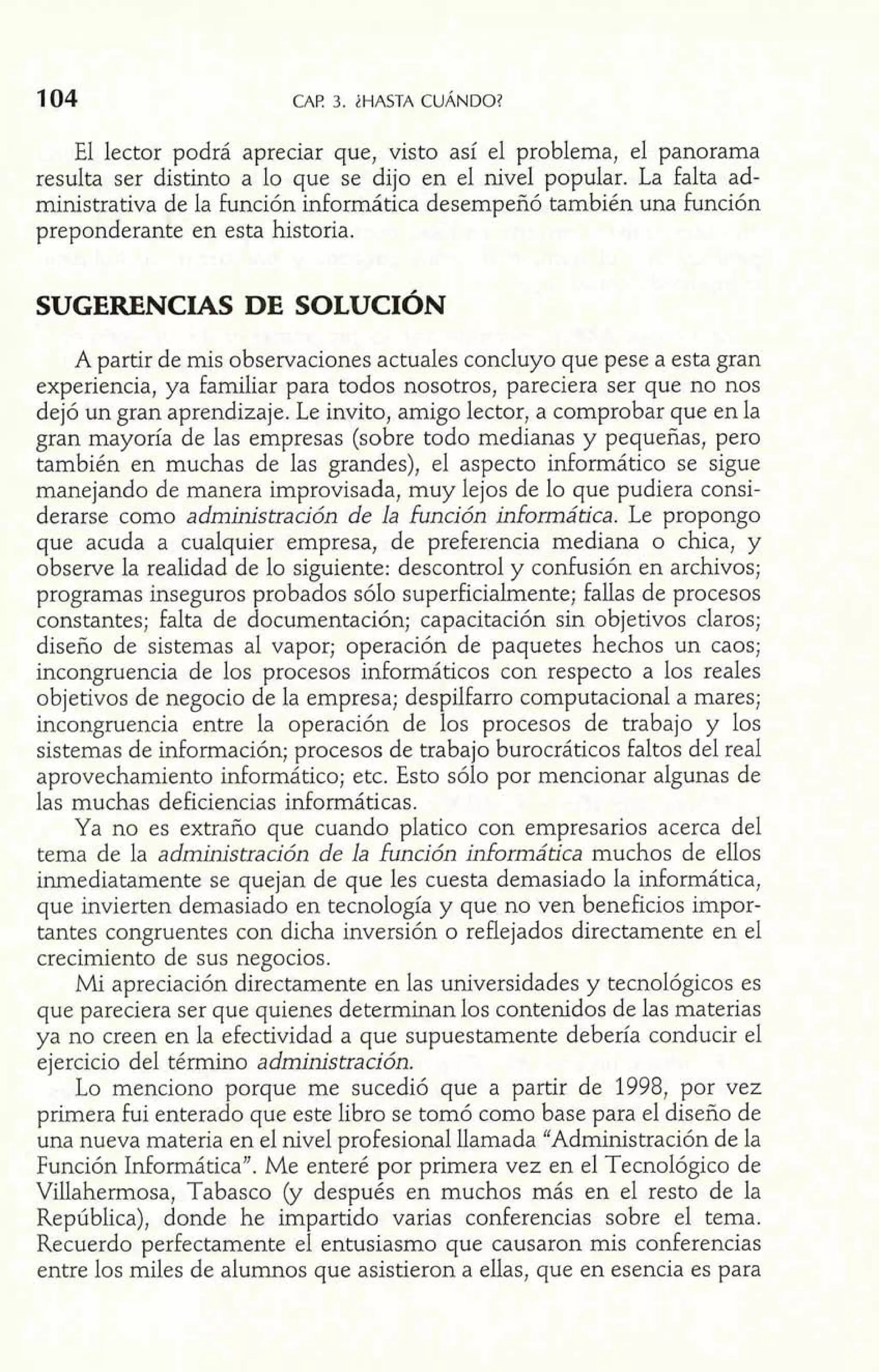 104 CAP 3. iHASTA CUÁNDO? 
El lector podrá apreciar que, visto así el problema, el panorama 
resulta ser distinto a lo que se dijo en el nivel popular. La falta ad-ministrativa 
de la función informática desempeñó también una función 
preponderante en esta historia. 
A partir de mis observaciones actuales concluyo que pese a esta gran 
experiencia, ya familiar para todos nosotros, pareciera ser que no nos 
dejó un gran aprendizaje. Le invito, amigo lector, a comprobar que en la 
gran mayoría de las empresas (sobre todo medianas y pequeñas, pero 
también en muchas de las grandes), el aspecto informático se sigue 
manejando de manera improvisada, muy lejos de lo que pudiera consi-derarse 
como administración de la función informática. Le propongo 
que acuda a cualquier empresa, de preferencia mediana o chica, y 
observe la realidad de lo siguiente: descontrol y conhsión en archivos; 
programas inseguros probados sólo superficialmente; fallas de procesos 
constantes; falta de documentación; capacitación sin objetivos claros; 
diseño de sistemas al vapor; operación de paquetes hechos un caos; 
incongruencia de los procesos informáticos con respecto a los reales 
objetivos de negocio de la empresa; despilfarro computacional a mares; 
incongruencia entre la operación de los procesos de trabajo y los 
sistemas de información; procesos de trabajo burocráticos faltos del real 
aprovechamiento informático; etc. Esto sólo por mencionar algunas de 
las muchas deficiencias informáticas. 
Ya no es extraño que cuando platico con empresarios acerca del 
tema de la administración de la función informática muchos de ellos 
inmediatamente se quejan de que les cuesta demasiado la informática, 
que invierten demasiado en tecnología y que no ven beneficios impor-tantes 
congruentes con dicha inversión o reflejados directamente en el 
crecimiento de sus negocios. 
Mi apreciación directamente en las universidades y tecnológicos es 
que pareciera ser que quienes determinan los contenidos de las materias 
ya no creen en la efectividad a que supuestamente debería conducir el 
ejercicio del término administración. 
Lo menciono porque me sucedió que a partir de 1998, por vez 
primera fui enterado que este libro se tomó como base para el diseño de 
una nueva materia en el nivel profesional llamada "Administración de la 
Función Informática". Me enteré por primera vez en el Tecnológico de 
Villahermosa, Tabasco (y después en muchos más en el resto de la 
República), donde he impartido varias conferencias sobre el tema. 
Recuerdo perfectamente el entusiasmo que causaron mis conferencias 
entre los miles de alumnos que asistieron a ellas, que en esencia es para 
 