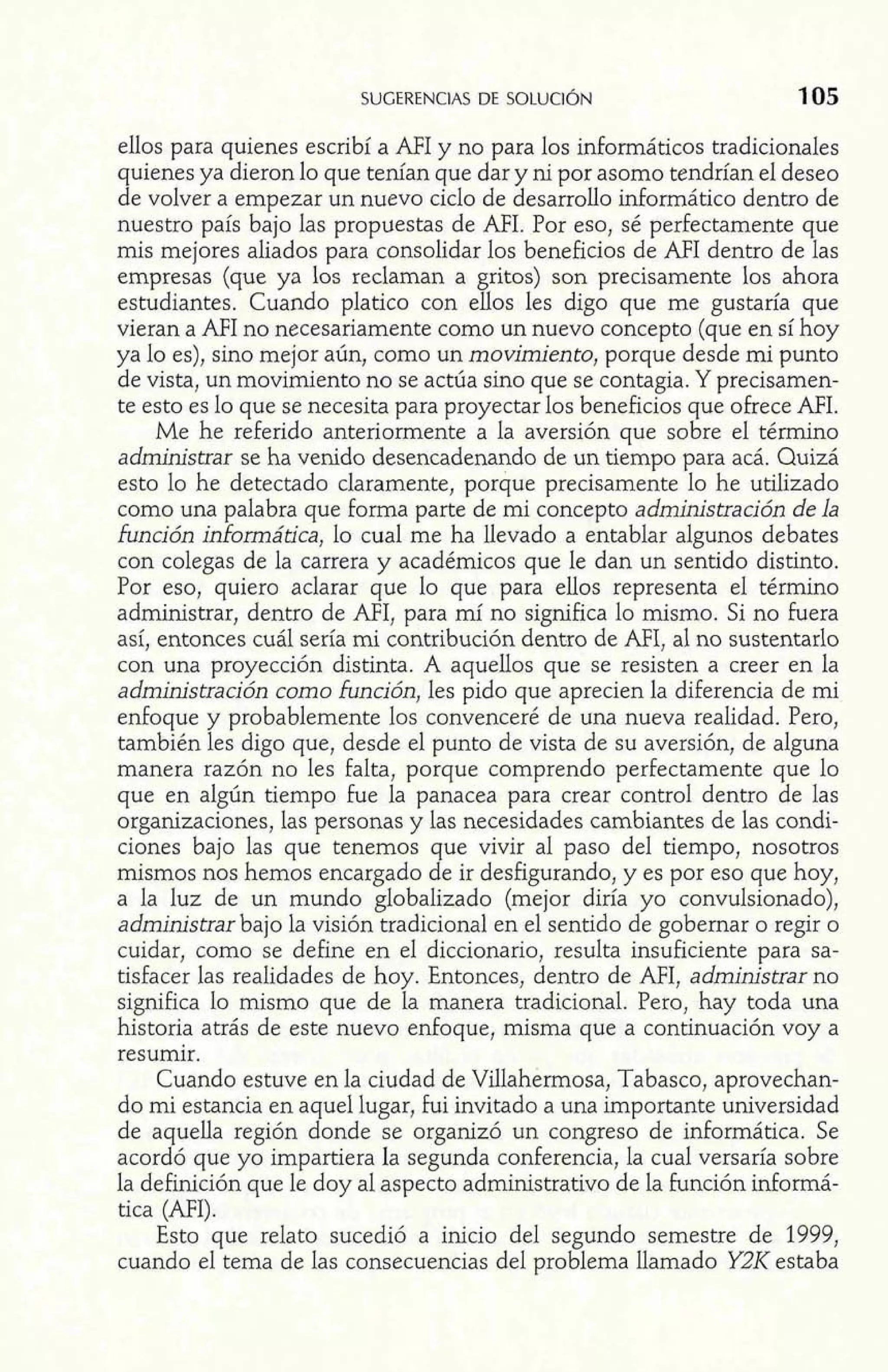 SUGERENCIAS DE SOLUCIÓN 
ellos para quienes escribí a AFI y no para los informáticos tradicionales 
quienes ya dieron lo que tenían que dar y ni por asomo tendrían el deseo 
de volver a empezar un nuevo ciclo de desarrollo inforrnático dentro de 
nuestro país bajo las propuestas de AFI. Por eso, sé perfectamente que 
mis mejores aliados para consolidar los beneficios de AFI dentro de las 
empresas (que ya los reclaman a gritos) son precisamente los ahora 
estudiantes. Cuando platico con ellos les digo que me gustaría que 
vieran a AFI no necesariamente como un nuevo concepto (que en sí hoy 
ya lo es), sino mejor aún, como un movimiento, porque desde mi punto 
de vista, un movimiento no se actúa sino que se contagia. Y precisamen-te 
esto es lo que se necesita para proyectar los beneficios que ofrece MI. 
Me he referido anteriormente a la aversión que sobre el térrnino 
administrar se ha venido desencadenando de un tiempo para acá. Quizá 
esto lo he detectado claramente, porque precisamente lo he utilizado 
como una palabra que forma parte de mi concepto administración de la 
función inhormática, lo cual me ha llevado a entablar algunos debates 
con colegas de la carrera y académicos que le dan un sentido distinto. 
Por eso, quiero aclarar que lo que para ellos representa el término 
administrar, dentro de AFI, para mí no significa lo mismo. Si no Fuera 
así, entonces cuál sería mi contribución dentro de MI, al no sustentarlo 
con una proyección distinta. A aquellos que se resisten a creer en la 
administración como función, les pido que aprecien la diferencia de mi 
enfoque y probablemente los convenceré de una nueva realidad. Pero, 
también les digo que, desde el punto de vista de su aversión, de alguna 
manera razón no les falta, porque comprendo perfectamente que lo 
que en algún tiempo Fue la panacea para crear control dentro de las 
organizaciones, las personas y las necesidades cambiantes de las condi-ciones 
bajo las que tenemos que vivir al paso del tiempo, nosotros 
mismos nos hemos encargado de ir desfigurando, y es por eso que hoy, 
a la luz de un mundo globalizado (mejor diría yo convulsionado), 
administrar bajo la visión tradicional en el sentido de gobernar o regir o 
cuidar, como se define en el diccionario, resulta insuficiente para sa-tisfacer 
las realidades de hoy. Entonces, dentro de AFI, administrar no 
significa lo mismo que de la manera tradicional. Pero, hay toda una 
historia atrás de este nuevo enfoque, misma que a continuación voy a 
resumir. 
Cuando estuve en la ciudad de Villahermosa, Tabasco, aprovechan-do 
mi estancia en aquel lugar, fui invitado a una importante universidad 
de aquella región donde se organizó un congreso de informática. Se 
acordó que yo impartiera la segunda conferencia, la cual versaría sobre 
la definición que le doy al aspecto administrativo de la Función informá-tica 
(AFI). 
Esto que relato sucedió a inicio del segundo semestre de 1999, 
cuando el tema de las consecuencias del problema llamado Y2IZ estaba 
 
