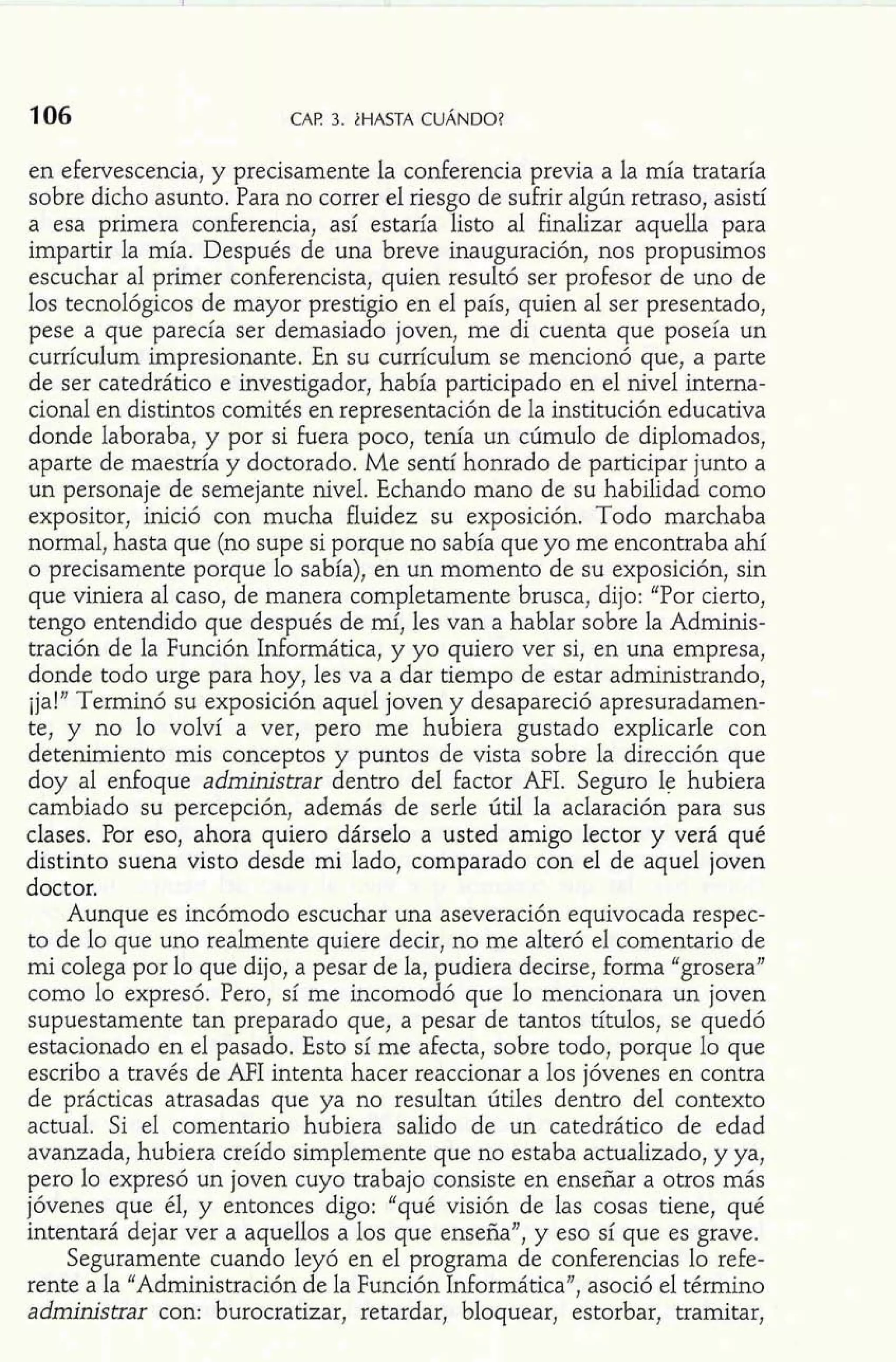 en efervescencia, y precisamente la conferencia previa a la mía trataría 
sobre dicho asunto. Para no correr el riesgo de sufrir algún retraso, asistí 
a esa primera conferencia, así estaría listo al finalizar aquella para 
impartir la mía. Después de una breve inauguración, nos propusimos 
escuchar al primer conferencista, quien resultó ser profesor de uno de 
los tecnológicos de mayor prestigio en el país, quien al ser presentado, 
pese a que parecía ser demasiado joven, me di cuenta que poseía un 
currículum impresionante. En su currículum se mencionó que, a parte 
de ser catedrático e investigador, había participado en el nivel interna-cional 
en distintos comités en representación de la institución educativa 
donde laboraba, y por si fuera poco, tenía un cúmulo de diplomados, 
aparte de maestría y doctorado. Me sentí honrado de participar junto a 
un personaje de semejante nivel. Echando mano de su habilidad como 
expositor, inició con mucha fluidez su exposición. Todo marchaba 
normal, hasta que (no supe si porque no sabía que yo me encontraba ahí 
o precisamente porque lo sabía), en un momento de su exposición, sin 
que viniera al caso, de manera completamente brusca, dijo: "Por cierto, 
tengo entendido que después de mí, les van a hablar sobre la Adminis-tración 
de la Función Informática, y yo quiero ver si, en una empresa, 
donde todo urge para hoy, les va a dar tiempo de estar administrando, 
ija!" Terminó su exposición aquel joven y desapareció apresuradamen-te, 
y no lo volví a ver, pero me hubiera gustado explicarle con 
detenimiento mis conceptos y puntos de vista sobre la dirección que 
doy al enfoque administrar dentro del factor AFI. Seguro le hubiera 
cambiado su percepción, además de serle útil la aclaración para sus 
clases. Por eso, ahora quiero dárselo a usted amigo lector y verá qué 
distinto suena visto desde mi lado, comparado con el de aquel joven 
doctor. 
Aunque es incómodo escuchar una aseveración equivocada respec-to 
de lo que uno realmente quiere decir, no me alteró el comentario de 
mi colega por lo que dijo, a pesar de la, pudiera decirse, forma "grosera" 
como lo expresó. Pero, sí me incomodó que lo mencionara un joven 
supuestamente tan preparado que, a pesar de tantos títulos, se quedó 
estacionado en el pasado. Esto sí me afecta, sobre todo, porque lo que 
escribo a través de MI intenta hacer reaccionar a los jóvenes en contra 
de prácticas atrasadas que ya no resultan útiles dentro del contexto 
actual. Si el comentario hubiera salido de un catedrático de edad 
avanzada, hubiera creído simplemente que no estaba actualizado, y ya, 
pero lo expresó un joven cuyo trabajo consiste en enseñar a otros más 
jóvenes que él, y entonces digo: "qué visión de las cosas tiene, qué 
intentará dejar ver a aquellos a los que enseña", y eso sí que es grave. 
Seguramente cuando leyó en el programa de conferencias lo refe-rente 
a la "Administración de la Función Informática", asoció el término 
administrar con: burocratizar, retardar, bloquear, estorbar, tramitar, 
 
