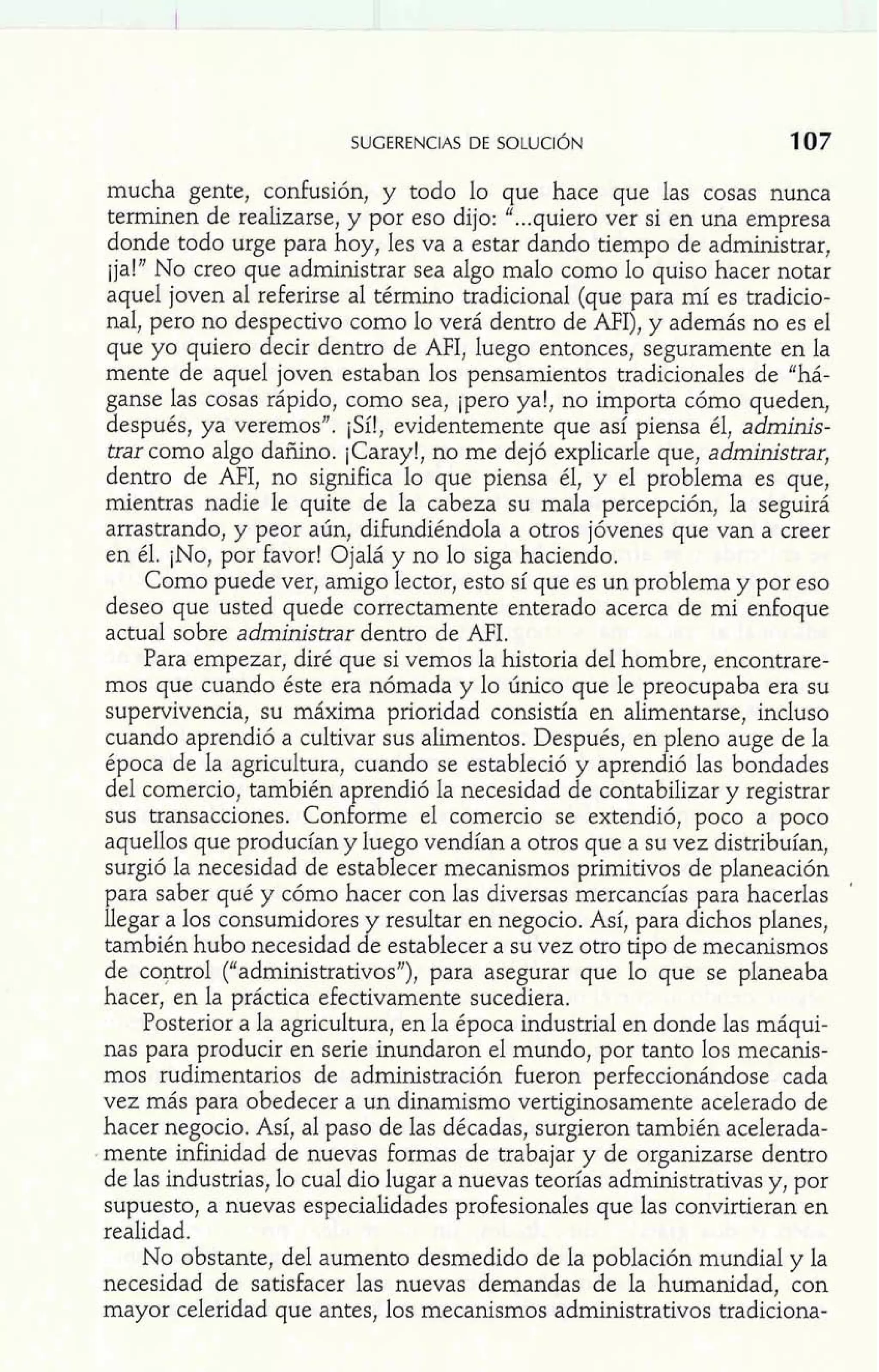mucha gente, confusión, y todo lo que hace que las cosas nunca 
terminen de realizarse, y por eso dijo: "...quiero ver si en una empresa 
donde todo urge para hoy, les va a estar dando tiempo de administrar, 
ija!" No creo que administrar sea algo malo como lo quiso hacer notar 
aquel joven al referirse al término tradicional (que para mí es tradicio-nal, 
pero no despectivo como lo verá dentro de AFI), y además no es el 
que yo quiero decir dentro de AFI, luego entonces, seguramente en la 
mente de aquel joven estaban los pensamientos tradicionales de "há-ganse 
las cosas rápido, como sea, ipero ya!, no importa cómo queden, 
después, ya veremos". ¡Sí!, evidentemente que así piensa él, adminis-trar 
como algo dañino. ¡Caray!, no me dejó explicarle que, administrar, 
dentro de AFI, no significa lo que piensa él, y el problema es que, 
mientras nadie le quite de la cabeza su mala percepción, la seguirá 
arrastrando, y peor aún, difundiéndola a otros jóvenes que van a creer 
en él. ¡NO, por favor! Ojalá y no lo siga haciendo. 
Como puede ver, amigo lector, esto sí que es un problema y por eso 
deseo que usted quede correctamente enterado acerca de mi enfoque 
actual sobre administrar dentro de AFI. 
Para empezar, diré que si vemos la historia del hombre, encontrare-mos 
que cuando éste era nómada y lo único que le preocupaba era su 
supervivencia, su máxima prioridad consistía en alimentarse, incluso 
cuando aprendió a cultivar sus alimentos. Después, en pleno auge de la 
época de la agricultura, cuando se estableció y aprendió las bondades 
del comercio, también aprendió la necesidad de contabilizar y registrar 
sus transacciones. Conforme el comercio se extendió, poco a poco 
aquellos que producían y luego vendían a otros que a su vez distribuían, 
surgió la necesidad de establecer mecanismos primitivos de planeación 
para saber qué y cómo hacer con las diversas mercancías para hacerlas ' 
llegar a los consumidores y resultar en negocio. Así, para dichos planes, 
también hubo necesidad de establecer a su vez otro tipo de mecanismos 
de control ("administrativos"), para asegurar que lo que se planeaba 
hacer, en la práctica efectivamente sucediera. 
Posterior a la agricultura, en la época industrial en donde las máqui-nas 
para producir en serie inundaron el mundo, por tanto los mecanis-mos 
rudimentarios de administración fueron perfeccionándose cada 
vez más para obedecer a un dinamismo vertiginosamente acelerado de 
hacer negocio. Así, al paso de las décadas, surgieron también acelerada-mente 
infinidad de nuevas formas de trabajar y de organizarse dentro 
de las industrias, lo cual dio lugar a nuevas teorías administrativas y, por 
supuesto, a nuevas especialidades profesionales que las convirtieran en 
realidad. 
No obstante, del aumento desmedido de la población mundial y la 
necesidad de satisfacer las nuevas demandas de la humanidad, con 
mayor celeridad que antes, los mecanismos administrativos tradiciona- 
 