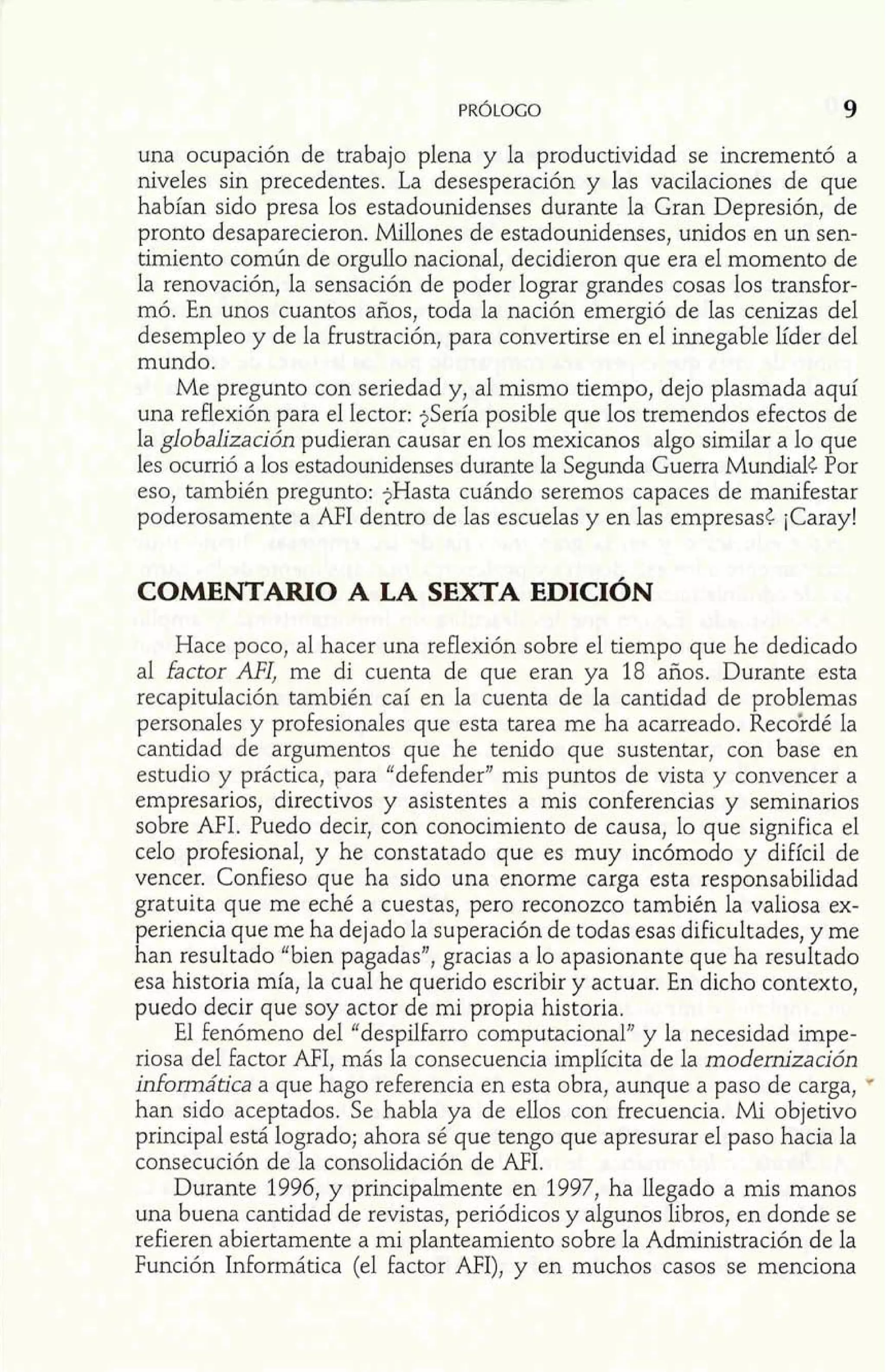 una ocupación de trabajo plena y la productividad se incrementó a 
niveles sin precedentes. La desesperación y las vacilaciones de que 
habían sido presa los estadounidenses durante la Gran Depresión, de 
pronto desaparecieron. Millones de estadounidenses, unidos en un sen-timiento 
común de orgullo nacional, decidieron que era el momento de 
la renovación, la sensación de poder lograr grandes cosas los transfor-mó. 
En unos cuantos años, toda la nación emergió de las cenizas del 
desempleo y de la frustración, para convertirse en el innegable líder del 
mundo. 
Me pregunto con seriedad y, al mismo tiempo, dejo plasmada aquí 
una reflexión para el lector: $Sería posible que los tremendos efectos de 
la globalización pudieran causar en los mexicanos algo similar a lo que 
les ocurrió a los estadounidenses durante la Segunda Guerra Mundial¿ Por 
eso, también pregunto: $Hasta cuándo seremos capaces de manifestar 
poderosamente a AFI dentro de las escuelas y en las empresas¿ ¡Caray! 
COMENTARIO A LA SEXTA EDICIÓN 
Hace poco, al hacer una reflexión sobre el tiempo que he dedicado 
al factor AFI, me di cuenta de que eran ya 18 años. Durante esta 
recapitulación también caí en la cuenta de la cantidad de problemas 
personales y profesionales que esta tarea me ha acarreado. Recoi-dé la 
cantidad de argumentos que he tenido que sustentar, con base en 
estudio y práctica, para "defender" mis puntos de vista y convencer a 
empresarios, directivos y asistentes a mis conferencias y seminarios 
sobre NI. Puedo decir, con conocimiento de causa, lo que significa el 
celo profesional, y he constatado que es muy incómodo y difícil de 
vencer. Confieso que ha sido una enorme carga esta responsabilidad 
gratuita que me eché a cuestas, pero reconozco también la valiosa ex-periencia 
que me ha dejado la superación de todas esas dificultades, y me 
han resultado "bien pagadas", gracias a lo apasionante que ha resultado 
esa historia mía, la cual he querido escribir y actuar. En dicho contexto, 
puedo decir que soy actor de mi propia historia. 
El fenómeno del "despilfarro computacional" y la necesidad impe-riosa 
del factor MI, más la consecuencia implícita de la modernización 
informática a que hago referencia en esta obra, aunque a paso de carga, 
han sido aceptados. Se habla ya de ellos con frecuencia. Mi objetivo 
principal está logrado; ahora sé que tengo que apresurar el paso hacia la 
consecución de la consolidación de AFI. 
Durante 1996, y principalmente en 1997, ha llegado a mis manos 
una buena cantidad de revistas, periódicos y algunos libros, en donde se 
refieren abiertamente a mi planteamiento sobre la Administración de la 
Función Informática (el factor MI), y en muchos casos se menciona 
 