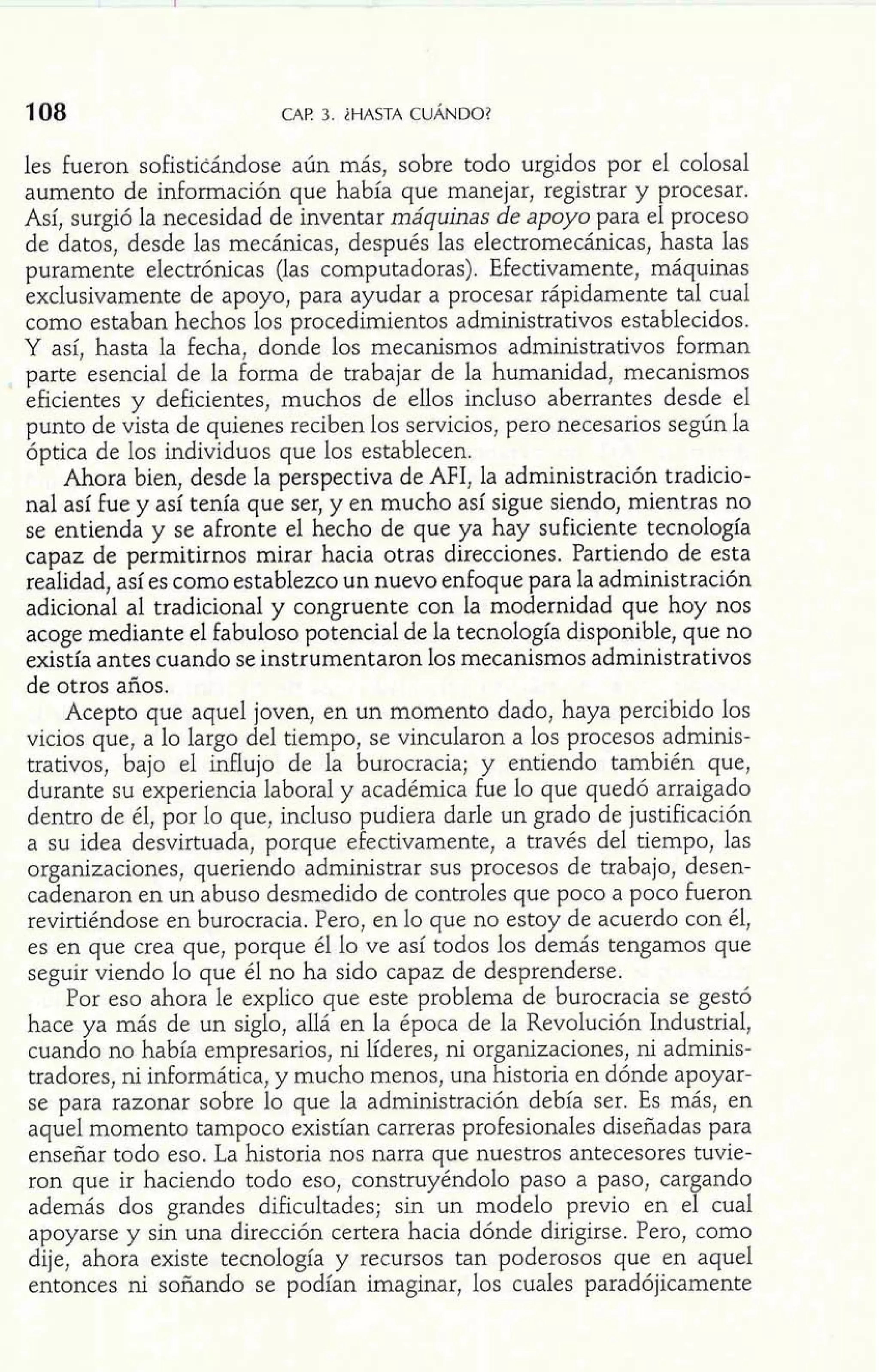 108 CAP 3. ;HASTA CUÁNDO? 
les fueron sofisticándose aún más, sobre todo urgidos por el colosal 
aumento de información que había que manejar, registrar y procesar. 
Así, surgió la necesidad de inventar máquinas de apoyo para el proceso 
de datos, desde las mecánicas, después las electromecánicas, hasta las 
puramente electrónicas (las computadoras). Efectivamente, máquinas 
exclusivamente de apoyo, para ayudar a procesar rápidamente tal cual 
como estaban hechos los procedimientos administrativos establecidos. 
Y así, hasta la fecha, donde los mecanismos administrativos forman 
parte esencial de la forma de trabajar de la humanidad, mecanismos 
eficientes y deficientes, muchos de ellos incluso aberrantes desde el 
punto de vista de quienes reciben los servicios, pero necesarios según la 
óptica de los individuos que los establecen. 
Ahora bien, desde la perspectiva de AFI, la administración tradicio-nal 
así fue y así tenía que ser, y en mucho así sigue siendo, mientras no 
se entienda y se afronte el hecho de que ya hay suficiente tecnología 
capaz de permitirnos mirar hacia otras direcciones. Partiendo de esta 
realidad, así es como establezco un nuevo enfoque para la administración 
adicional al tradicional y congruente con la modernidad que hoy nos 
acoge mediante el fabuloso potencial de la tecnología disponible, que no 
existía antes cuando se instrumentaron los mecanismos administrativos 
de otros años. 
Acepto que aquel joven, en un momento dado, haya percibido los 
vicios que, a lo largo del tiempo, se vincularon a los procesos adminis-trativos, 
bajo el influjo de la burocracia; y entiendo también que, 
durante su experiencia laboral y académica fue lo que quedó arraigado 
dentro de él, por lo que, incluso pudiera darle un grado de justificación 
a su idea desvirtuada, porque efectivamente, a través del tiempo, las 
organizaciones, queriendo administrar sus procesos de trabajo, desen-cadenaron 
en un abuso desmedido de controles que poco a poco fueron 
revirtiéndose en burocracia. Pero, en lo que no estoy de acuerdo con él, 
es en que crea que, porque él lo ve así todos los demás tengamos que 
seguir viendo lo que él no ha sido capaz de desprenderse. 
Por eso ahora le explico que este problema de burocracia se gestó 
hace ya más de un siglo, allá en la época de la Revolución Industrial, 
cuando no había empresarios, ni líderes, ni organizaciones, ni adminis-tradores, 
ni informática, y mucho menos, una historia en dónde apoyar-se 
para razonar sobre lo que la administración debía ser. Es más, en 
aquel momento tampoco existían carreras profesionales diseñadas para 
enseñar todo eso. La historia nos narra que nuestros antecesores tuvie-ron 
que ir haciendo todo eso, construyéndolo paso a paso, cargando 
además dos grandes dificultades; sin un modelo previo en el cual 
apoyarse y sin una dirección certera hacia dónde dirigirse. Pero, como 
dije, ahora existe tecnología y recursos tan poderosos que en aquel 
entonces ni soñando se podían imaginar, los cuales paradójicamente 
 