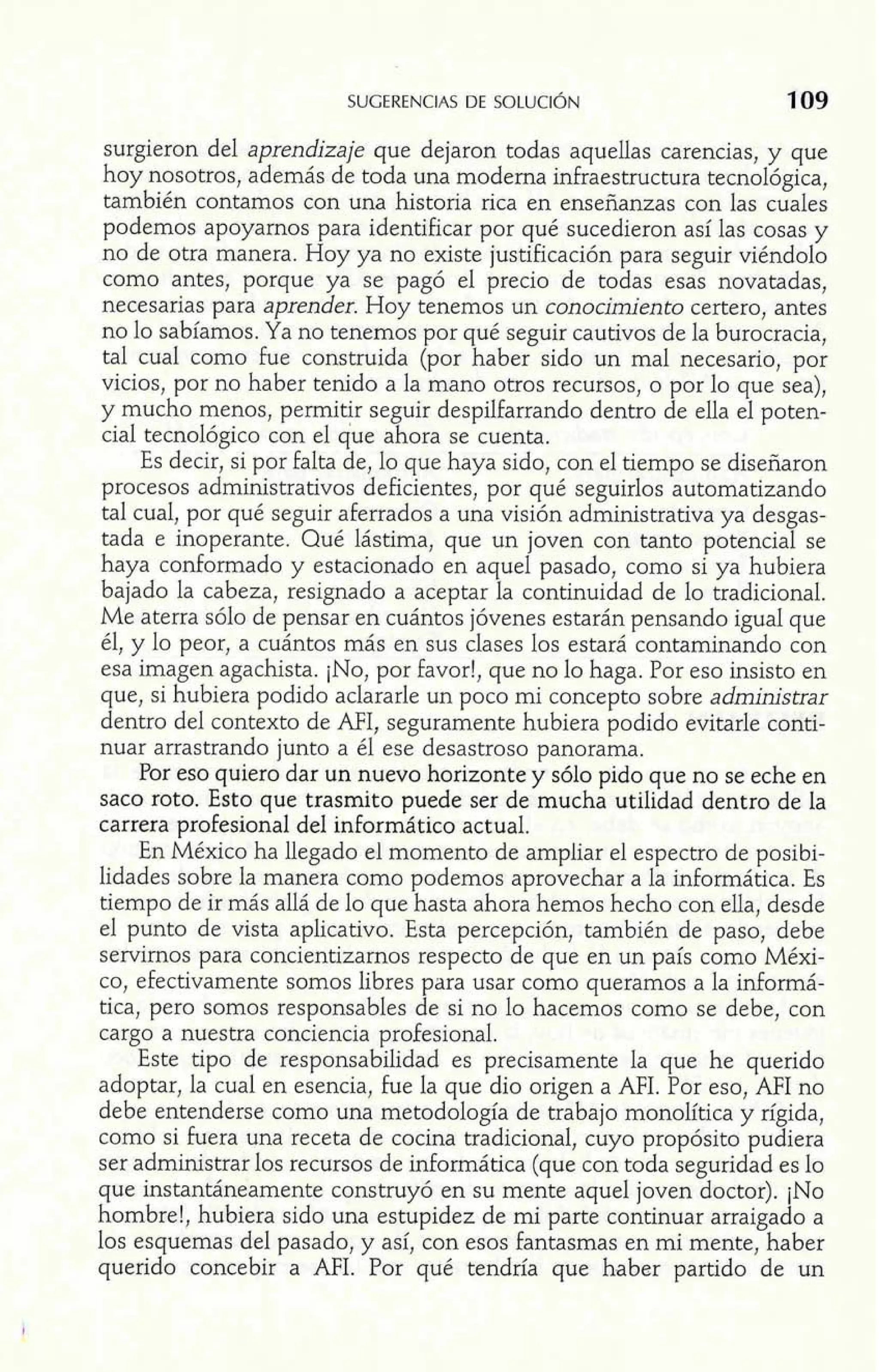 surgieron del aprendizaje que dejaron todas aquellas carencias, y que 
hoy nosotros, además de toda una moderna infraestructura tecnológica, 
también contamos con una historia rica en enseñanzas con las cuales 
podemos apoyarnos para identificar por qué sucedieron así las cosas y 
no de otra manera. Hoy ya no existe justificación para seguir viéndolo 
como antes, porque ya se pagó el precio de todas esas novatadas, 
necesarias para aprender. Hoy tenemos un conocimiento certero, antes 
no lo sabíamos. Ya no tenemos por qué seguir cautivos de la burocracia, 
tal cual como fue construida (por haber sido un mal necesario, por 
vicios, por no haber tenido a la mano otros recursos, o por lo que sea), 
y mucho menos, pemitir seguir despilfarrando dentro de ella el poten-cial 
tecnológico con el que ahora se cuenta. 
Es decir, si por falta de, lo que haya sido, con el tiempo se diseñaron 
procesos administrativos deficientes, por qué seguirlos automatizando 
tal cual, por qué seguir aferrados a una visión administrativa ya desgas-tada 
e inoperante. Qué lástima, que un joven con tanto potencial se 
haya conformado y estacionado en aquel pasado, como si ya hubiera 
bajado la cabeza, resignado a aceptar la continuidad de lo tradicional. 
Me aterra sólo de pensar en cuántos jóvenes estarán pensando igual que 
él, y lo peor, a cuántos más en sus clases los estará contaminando con 
esa imagen agachista. ¡NO, por favor!, que no lo haga. Por eso insisto en 
que, si hubiera podido aclararle un poco mi concepto sobre administrar 
dentro del contexto de MI, seguramente hubiera podido evitarle conti-nuar 
arrastrando junto a él ese desastroso panorama. 
Por eso quiero dar un nuevo horizonte y sólo pido que no se eche en 
saco roto. Esto que trasmito puede ser de mucha utilidad dentro de la 
carrera profesional del inforrnático actual. 
En México ha llegado el momento de ampliar el espectro de posibi-lidades 
sobre la manera como podemos aprovechar a la informática. Es 
tiempo de ir más allá de lo que hasta ahora hemos hecho con ella, desde 
el punto de vista aplicativo. Esta percepción, también de paso, debe 
servirnos para concientizarnos respecto de que en un país como Méxi-co, 
efectivamente somos libres para usar como queramos a la informá-tica, 
pero somos responsables de si no 10 hacemos como se debe, con 
cargo a nuestra conciencia profesional. 
Este tipo de responsabilidad es precisamente la que he querido 
adoptar, la cual en esencia, fue la que dio origen a AFI. Por eso, AFI no 
debe entenderse como una metodología de trabajo monolítica y rígida, 
como si fuera una receta de cocina tradicional, cuyo propósito pudiera 
ser administrar los recursos de informática (que con toda seguridad es lo 
que instantáneamente construyó en su mente aquel joven doctor). ¡NO 
hombre!, hubiera sido una estupidez de mi parte continuar arraigado a 
los esquemas del pasado, y así, con esos fantasmas en mi mente, haber 
querido concebir a AFI. Por qué tendría que haber partido de un 
 