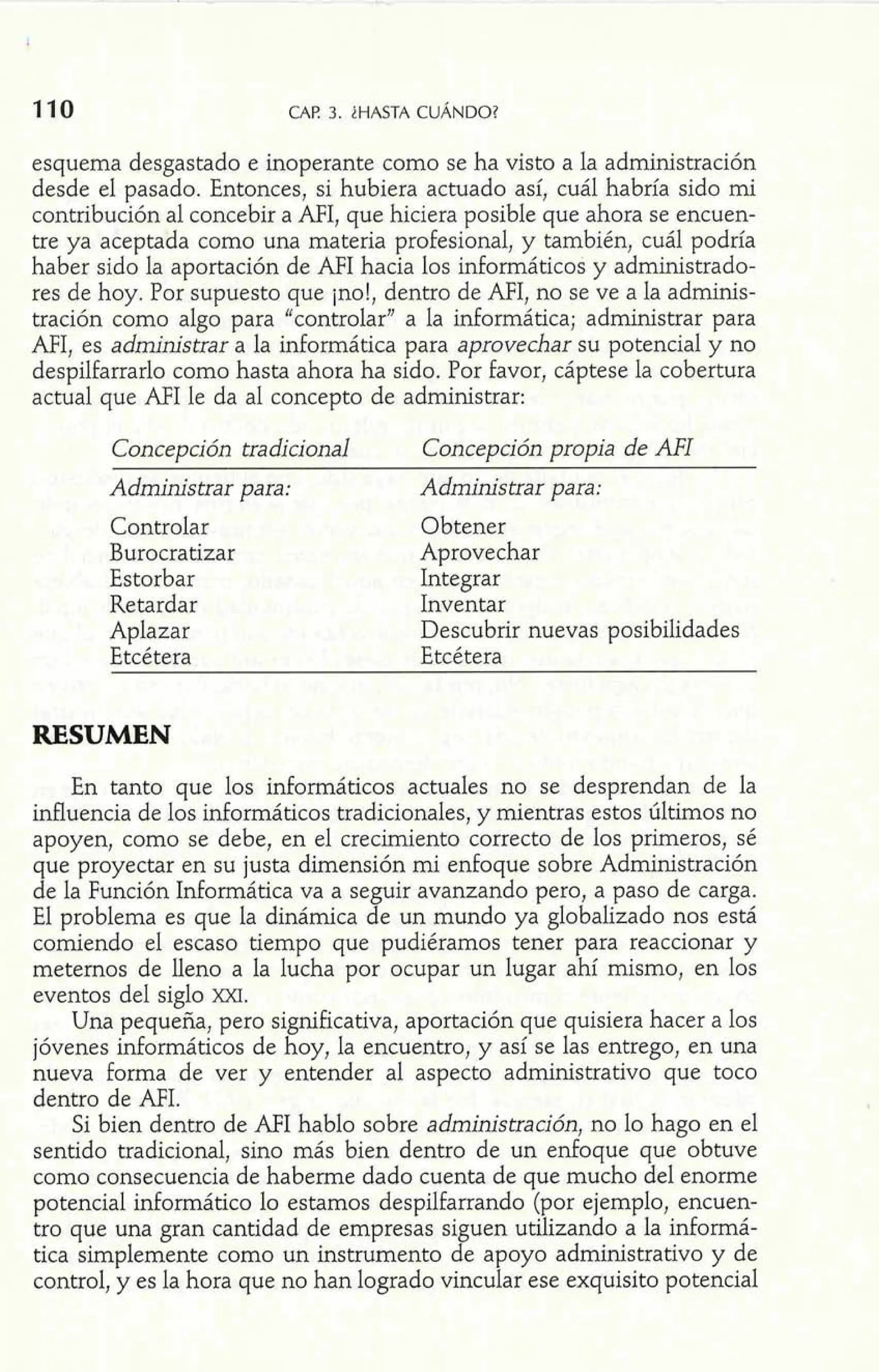 110 CAF! 3. iHASTA CUÁNDO? 
esquema desgastado e inoperante como se ha visto a la administración 
desde el pasado. Entonces, si hubiera actuado así, cuál habría sido mi 
contribución al concebir a AFI, que hiciera posible que ahora se encuen-tre 
ya aceptada como una materia profesional, y también, cuál podría 
haber sido la aportación de AFI hacia los informáticos y administrado-res 
de hoy. Por supuesto que ¡no!, dentro de AFI, no se ve a la adminis-tración 
como algo para "controlar" a la informática; administrar para 
AFI, es administrar a la informática para aprovechar su potencial y no 
despilfarrado como hasta ahora ha sido. Por favor, cáptese la cobertura 
actual que AFI le da al concepto de administrar: 
Concepción tradicional Concepción propia de AFI 
Administrar para: Administrar para: 
Controlar Obtener 
Burocratizar Aprovechar 
Estorbar Integrar 
Retardar Inventar 
Aplazar Descubrir nuevas posibilidades 
Etcétera Etcétera 
RESUMEN 
En tanto que los infomáticos actuales no se desprendan de la 
influencia de los informáticos tradicionales, y mientras estos últimos no 
apoyen, como se debe, en el crecimiento correcto de los primeros, sé 
que proyectar en su justa dimensión mi enfoque sobre Administración 
de la Punción Informática va a seguir avanzando pero, a paso de carga. 
El problema es que la dinámica de un mundo ya globalizado nos está 
comiendo el escaso tiempo que pudiéramos tener para reaccionar y 
metemos de lleno a la lucha por ocupar un lugar ahí mismo, en los 
eventos del siglo m. 
Una pequeña, pero significativa, aportación que quisiera hacer a los 
jóvenes informáticos de hoy, la encuentro, y así se las entrego, en una 
nueva forma de ver y entender al aspecto administrativo que toco 
dentro de AFI. 
Si bien dentro de AFI hablo sobre adminstración, no lo hago en el 
sentido tradicional, sino más bien dentro de un enfoque que obtuve 
como consecuencia de haberme dado cuenta de que mucho del enorme 
potencial informático lo estamos despilfarrando (por ejemplo, encuen-tro 
que una gran cantidad de empresas siguen utilizando a la informá-tica 
simplemente como un instrumento de apoyo administrativo y de 
control, y es la hora que no han logrado vincular ese exquisito potencial 
 