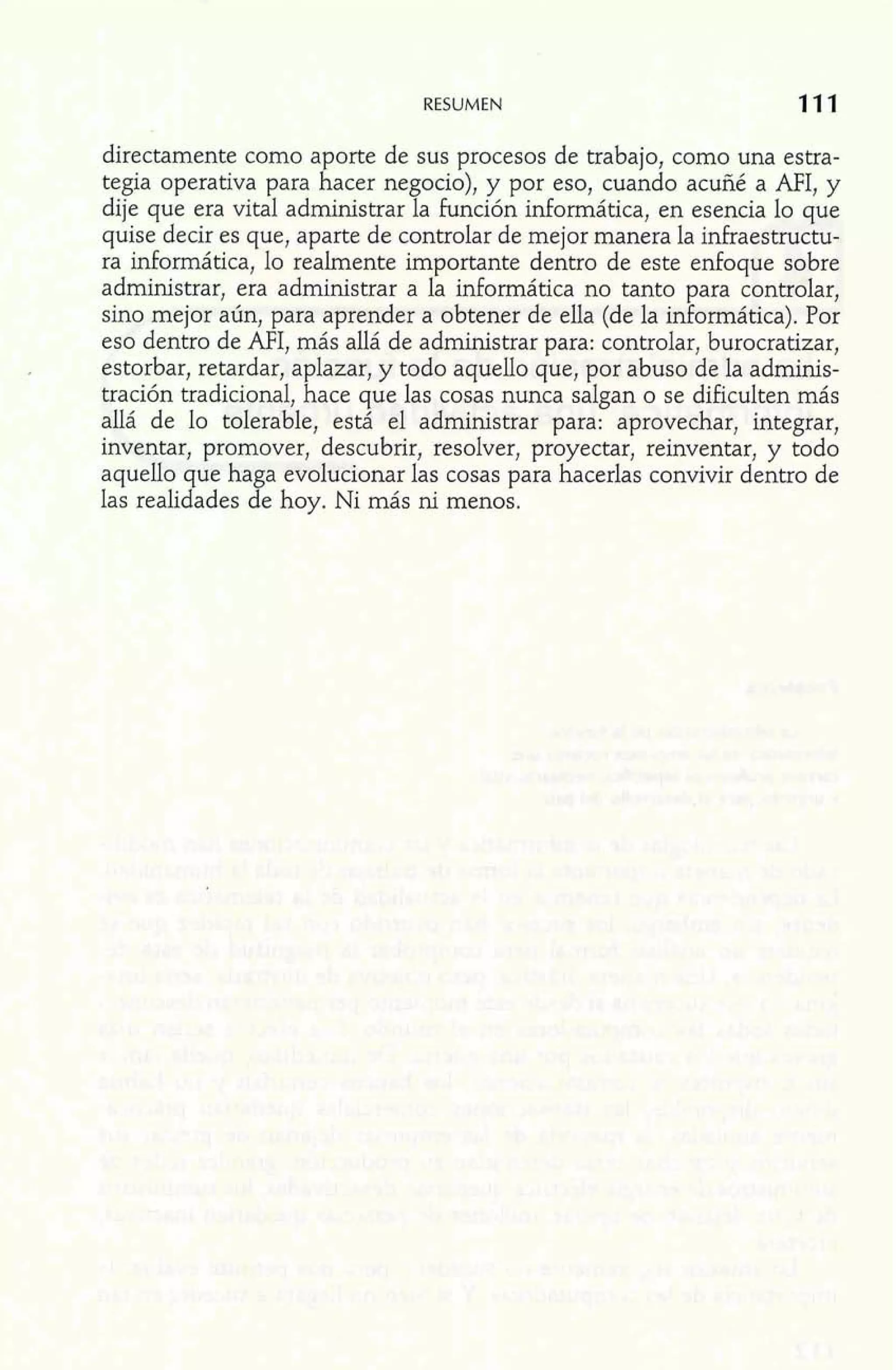 RESUMEN 11 1 
directamente como aporte de sus procesos de trabajo, como una estra-tegia 
operativa para hacer negocio), y por eso, cuando acuñé a MI, y 
dije que era vital administrar la función informática, en esencia lo que 
quise decir es que, aparte de controlar de mejor manera la infraestructu-ra 
informática, lo realmente importante dentro de este enfoque sobre 
administrar, era administrar a la informática no tanto para controlar, 
sino mejor aún, para aprender a obtener de ella (de la informática). Por 
eso dentro de AFI, más allá de administrar para: controlar, burocratizar, 
estorbar, retardar, aplazar, y todo aquello que, por abuso de la adminis-tración 
tradicional, hace que las cosas nunca salgan o se dificulten más 
allá de lo tolerable, está el administrar para: aprovechar, integrar, 
inventar, promover, descubrir, resolver, proyectar, reinventar, y todo 
aquello que haga evolucionar las cosas para hacerlas convivir dentro de 
las realidades de hoy. Ni más ni menos. 
 