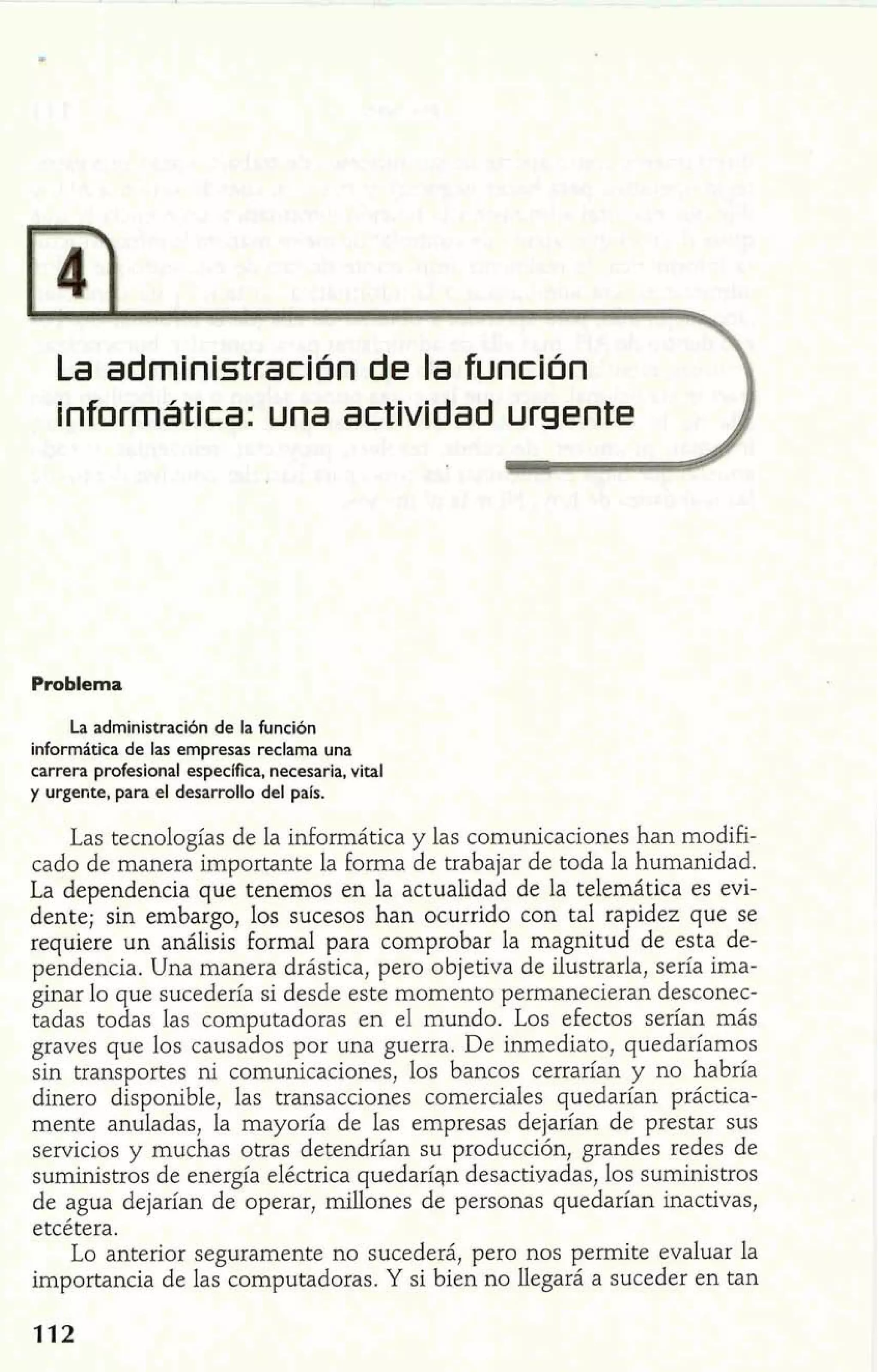 La administraclón de la fu~nción 
informática: una actlvldad urgente 
Problema 
La administración de la función 
informática de las empresas reclama una 
carrera profesional específica, necesaria, vital 
y urgente, para el desarrollo del país. 
Las tecnologías de la informática y las comunicaciones han modifi-cado 
de manera importante la forma de trabajar de toda la humanidad. 
La dependencia que tenemos en la actualidad de la telemática es evi-dente; 
sin embargo, los sucesos han ocurrido con tal rapidez que se 
requiere un análisis Formal para comprobar la magnitud de esta de-pendencia. 
Una manera drástica, pero objetiva de ilustrarla, sería ima-ginar 
lo que sucedería si desde este momento permanecieran desconec-tadas 
todas las computadoras en el mundo. Los efectos serían más 
graves que los causados por una guerra. De inmediato, quedaríamos 
sin transportes ni comunicaciones, los bancos cerrarían y no habría 
dinero disponible, las transacciones comerciales quedarían práctica-mente 
anuladas, la mayoría de las empresas dejarían de prestar sus 
servicios y muchas otras detendrían su producción, grandes redes de 
suministros de energía eléctrica quedaríqn desactivadas, los suministros 
de agua dejarían de operar, millones de personas quedarían inactivas, 
etcétera. 
Lo anterior seguramente no sucederá, pero nos permite evaluar la 
importancia de las computadoras. Y si bien no llegará a suceder en tan 
 