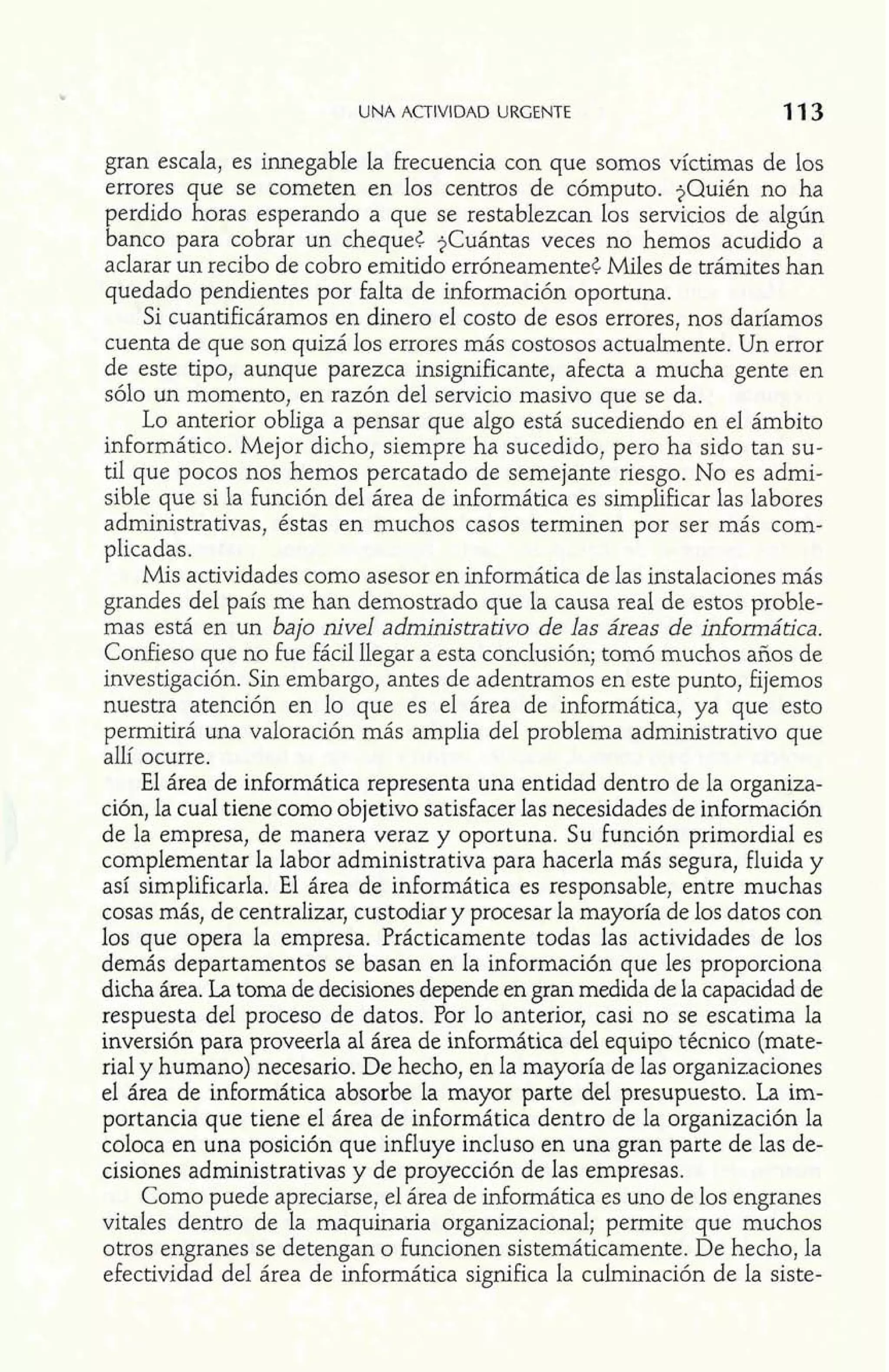 UNA ACTIVIDAD URGENTE 
gran escala, es innegable la frecuencia con que somos víctimas de los 
errores que se cometen en los centros de cómputo. $Quién no ha 
perdido horas esperando a que se restablezcan los servicios de algún 
banco para cobrar un cheque¿ $Cuántas veces no hemos acudido a 
aclarar un recibo de cobro emitido erróneamente4 Miles de trámites han 
quedado pendientes por falta de información oportuna. 
Si cuantificáramos en dinero el costo de esos errores, nos daríamos 
cuenta de que son quizá los errores más costosos actualmente. Un error 
de este tipo, aunque parezca insignificante, afecta a mucha gente en 
sóIo un momento, en razón del servicio masivo que se da. 
Lo anterior obliga a pensar que algo está sucediendo en el ámbito 
inforrnático. Mejor dicho, siempre ha sucedido, pero ha sido tan su-til 
que pocos nos hemos percatado de semejante riesgo. No es admi-sible 
que si la Función del área de informática es simplificar las labores 
administrativas, éstas en muchos casos terminen por ser más com-plicadas. 
Mis actividades como asesor en informática de las instalaciones más 
grandes del país me han demostrado que la causa real de estos proble-mas 
está en un bajo nivel administrativo de las áreas de informática. 
Confieso que no Fue fácil llegar a esta conclusión; tomó muchos años de 
investigación. Sin embargo, antes de adentramos en este punto, fijemos 
nuestra atención en lo que es el área de informática, ya que esto 
permitirá una valoración más amplia del problema administrativo que 
allí ocurre. 
El área de informática representa una entidad dentro de la organiza-ción, 
la cual tiene como objetivo satisfacer las necesidades de información 
de la empresa, de manera veraz y oportuna. Su función primordial es 
complementar la labor administrativa para hacerla más segura, fluida y 
así simplificarla. E1 área de informática es responsable, entre muchas 
cosas más, de centralizar, custodiar y procesar la mayoría de los datos con 
los que opera la empresa. Prácticamente todas las actividades de los 
demás departamentos se basan en la información que les proporciona 
dicha área. La toma de decisiones depende en gran medida de la capacidad de 
respuesta del proceso de datos. Por lo anterior, casi no se escatima la 
inversión para proveerla al área de informática del equipo técnico (mate-rial 
y humano) necesario. De hecho, en la mayoría de las organizaciones 
el área de informática absorbe la mayor parte del presupuesto. La im-portancia 
que tiene el área de informática dentro de la organización la 
coloca en una posición que influye incluso en una gran parte de las de-cisiones 
administrativas y de proyección de las empresas. 
Como puede apreciarse, el área de informática es uno de los engranes 
vitales dentro de la maquinaria organizacional; permite que muchos 
otros engranes se detengan o funcionen sistemáticamente. De hecho, la 
efectividad del área de informática significa la culminación de la siste- 
 