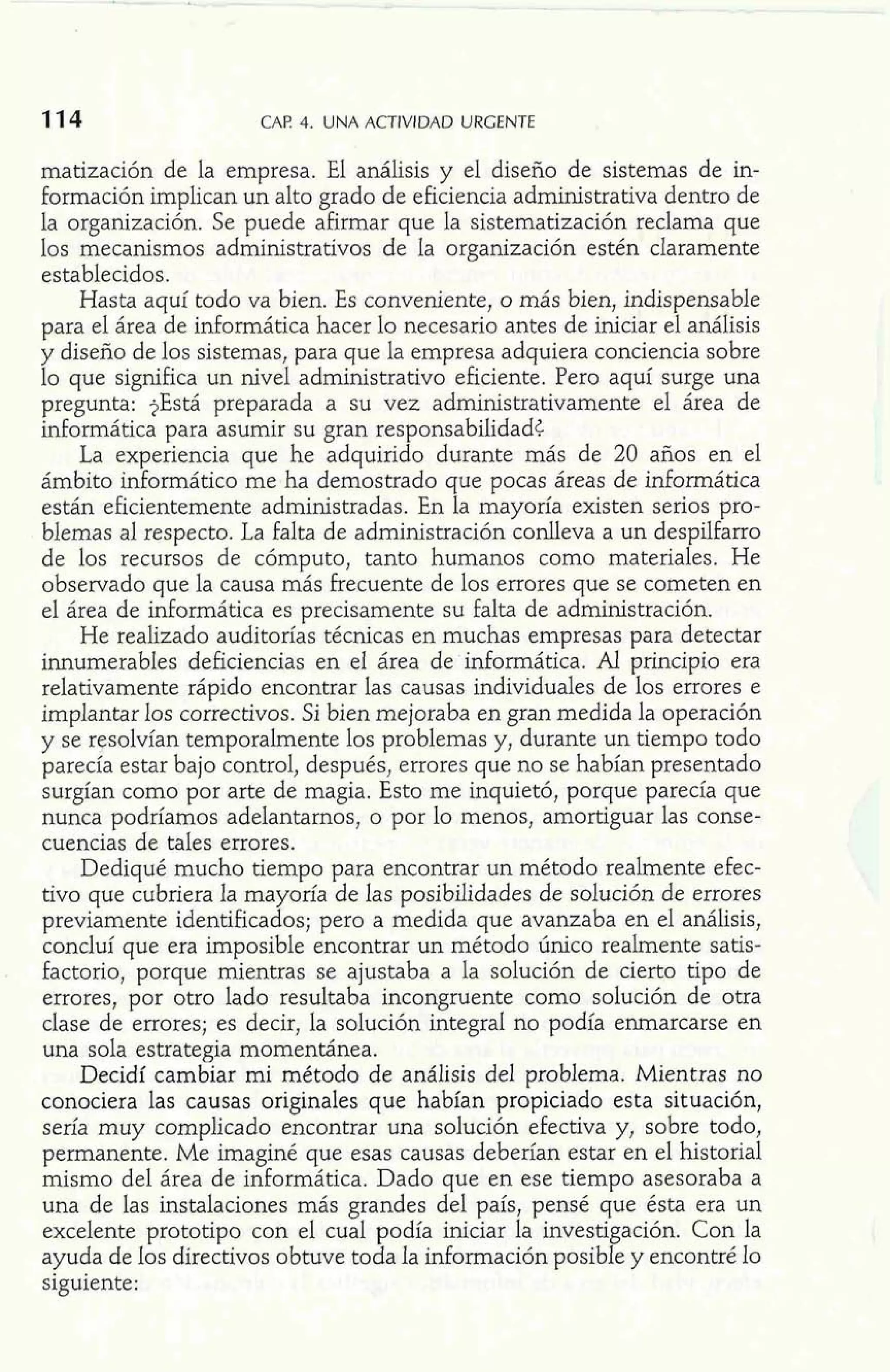 CAP. 4. UNA ACTIVIDAD URGENTE 
matización de la empresa. El análisis y el diseño de sistemas de in-formación 
implican un alto grado de eficiencia administrativa dentro de 
la organización. Se puede afirmar que la sistematización reclama que 
los mecanismos administrativos de la organización estén claramente 
establecidos. 
Hasta aquí todo va bien. Es conveniente, o más bien, indispensable 
para el área de informática hacer lo necesario antes de iniciar el análisis 
y diseño de los sistemas, para que la empresa adquiera conciencia sobre 
lo que significa un nivel administrativo eficiente. Pero aquí surge una 
pregunta: $Está preparada a su vez administrativamente el área de 
informática para asumir su gran responsabilidad< 
La experiencia que he adquirido durante más de 20 años en el 
ámbito informático me ha demostrado que pocas áreas de informática 
están eficientemente administradas. En la mayoría existen serios pro-blemas 
al respecto. La falta de administración conlleva a un despilfarro 
de los recursos de cómputo, tanto humanos como materiales. He 
observado que la causa más frecuente de los errores que se cometen en 
el área de informática es precisamente su falta de administración. 
He realizado auditorías técnicas en muchas empresas para detectar 
innumerables deficiencias en el área de informática. Al principio era 
relativamente rápido encontrar las causas individuales de los errores e 
implantar los correctivos. Si bien mejoraba en gran medida la operación 
y se resolvían temporalmente los problemas y, durante un tiempo todo 
parecía estar bajo control, después, errores que no se habían presentado 
surgían como por arte de magia. Esto me inquietó, porque parecía que 
nunca podríamos adelantarnos, o por lo menos, amortiguar las conse-cuencias 
de tales errores. 
Dediqué mucho tiempo para encontrar un método realmente efec-tivo 
que cubriera la mayoría de las posibilidades de solución de errores 
previamente identificados; pero a medida que avanzaba en el análisis, 
concluí que era imposible encontrar un método único realmente satis-factorio, 
porque mientras se ajustaba a la solución de cierto tipo de 
errores, por otro lado resultaba incongruente como solución de otra 
clase de errores; es decir, la solución integral no podía enmarcarse en 
una sola estrategia momentánea. 
Decidí cambiar mi método de análisis del problema. Mientras no 
conociera las causas originales que habían propiciado esta situación, 
sería muy complicado encontrar una solución efectiva y, sobre todo, 
permanente. Me imaginé que esas causas deberían estar en el historial 
mismo del área de informática. Dado que en ese tiempo asesoraba a 
una de las instalaciones más grandes del país, pensé que ésta era un 
excelente prototipo con el cual podía iniciar la investigación. Con la 
ayuda de los directivos obtuve toda la información posible y encontré lo 
siguiente: 
 
