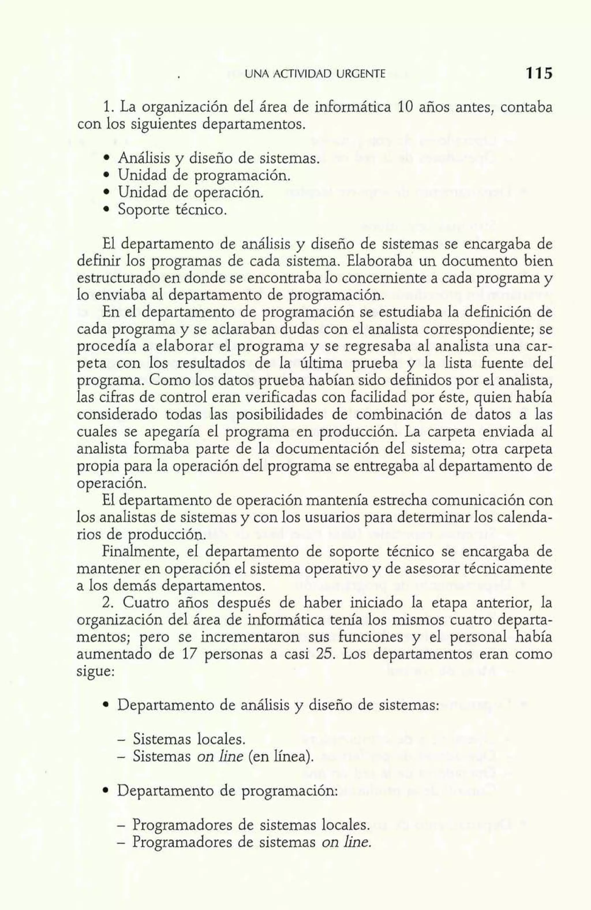 UNA ACTIVIDAD URGENTE 115 
1. La organización del área de informática 10 años antes, contaba 
con los siguientes departamentos. 
Análisis y diseño de sistemas. 
Unidad de programación. 
Unidad de operación. 
Soporte técnico. 
El departamento de análisis y diseño de sistemas se encargaba de 
definir los programas de cada sistema. Elaboraba un documento bien 
estructurado en donde se encontraba lo concerniente a cada programa y 
lo enviaba al departamento de programación. 
En el departamento de programación se estudiaba la definición de 
cada programa y se aclaraban dudas con el analista correspondiente; se 
procedía a elaborar el programa y se regresaba al analista una car-peta 
con los resultados de la última prueba y la lista fuente del 
programa. Como los datos prueba habían sido definidos por el analista, 
las cifras de control eran verificadas con facilidad por éste, quien había 
considerado todas las posibilidades de combinación de datos a las 
cuales se apegaría el programa en producción. La carpeta enviada al 
analista formaba parte de la documentación del sistema; otra carpeta 
propia para la operación del programa se entregaba al departamento de 
operación. 
El departamento de operación mantenía estrecha comunicación con 
los analistas de sistemas y con los usuarios para determinar los calenda-rios 
de producción. 
Finalmente, el departamento de soporte técnico se encargaba de 
mantener en operación el sistema operativo y de asesorar técnicamente 
a los demás departamentos. 
2. Cuatro años después de haber iniciado la etapa anterior, la 
organización del área de informática tenía los mismos cuatro departa-mentos; 
pero se incrementaron sus funciones y el personal había 
aumentado de 17 personas a casi 25. Los departamentos eran como 
sigue: 
Departamento de análisis y diseño de sistemas: 
- Sistemas locales. 
- Sistemas on line (en línea). 
Departamento de programación: 
- Programadores de sistemas locales. 
- Programadores de sistemas on line. 
 
