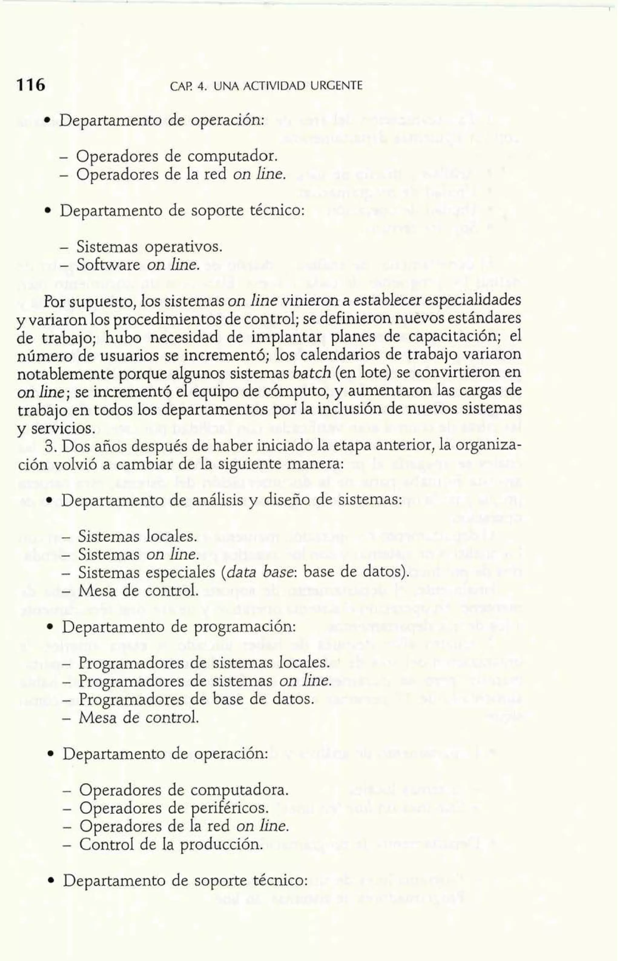 CAP 4. UNA ACTIVIDAD URGENTE 
Departamento de operación: 
- Operadores de computador. 
- Operadores de la red on line. 
Departamento de soporte técnico: 
- Sistemas operativos. 
- Software on line. 
Por supuesto, los sistemas on line vinieron a establecer especialidades 
y variaron los procedimientos de control; se definieron nuevos estándares 
de trabajo; hubo necesidad de implantar planes de capacitación; el 
número de usuarios se incrementó; los calendarios de trabajo variaron 
notablemente porque algunos sistemas batch (en lote) se convirtieron en 
on line; se incrementó el equipo de cómputo, y aumentaron las cargas de 
trabajo en todos los departamentos por la inclusión de nuevos sistemas 
y servicios. 
3. Dos años después de haber iniciado la etapa anterior, la organiza-ción 
volvió a cambiar de la siguiente manera: 
Departamento de análisis y diseño de sistemas: 
- Sistemas locales. 
- Sistemas on line. 
- Sistemas especiales (data base: base de datos). 
- Mesa de control. 
Gepartamento de programación: 
- Programadores de sistemas locales. 
- Programadores de sistemas on line. 
- Programadores de base de datos. 
- Mesa de control. 
Departamento de operación: 
- Operadores de computadora. 
- Operadores de periféricos. 
- Operadores de la red on line. 
- Control de la producción. 
Departamento de soporte técnico: 
 