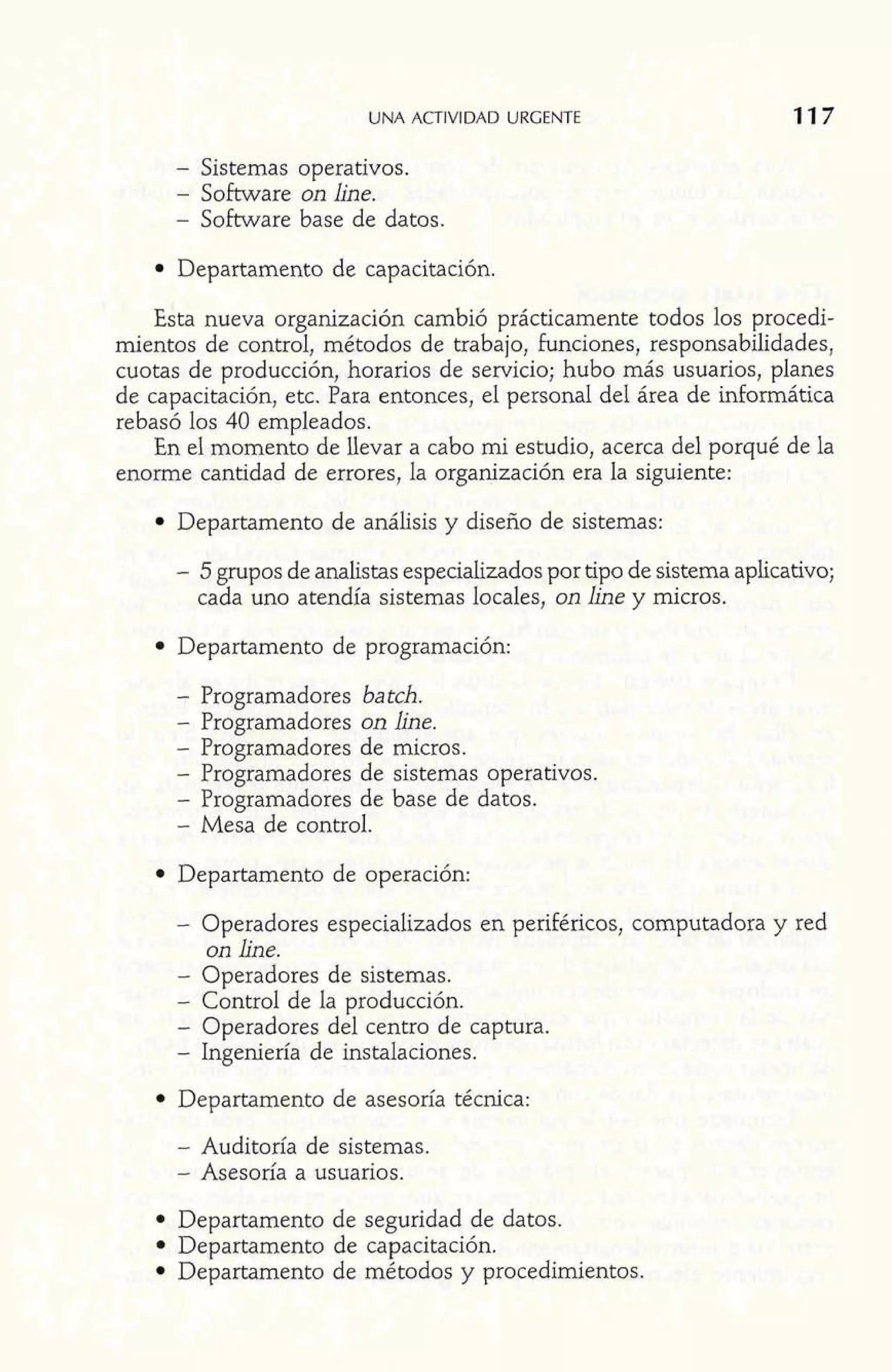 UNA ACTIVIDAD URGENTE 
- Sistemas operativos. 
- Software on line. 
- Software base de datos. 
Departamento de capacitación. 
Esta nueva organización cambió prácticamente todos los procedi-mientos 
de control, métodos de trabajo, funciones, responsabilidades, 
cuotas de producción, horarios de servicio; hubo más usuarios, planes 
de capacitación, etc. Para entonces, el personal del área de informática 
rebasó los 40 empleados. 
En el momento de Uevar a cabo mi estudio, acerca del porqué de la 
enorme cantidad de errores, la organización era la siguiente: 
Departamento de análisis y diseño de sistemas: 
- 5 grupos de analistas especializados por tipo de sistema aplicativo; 
cada uno atendía sistemas locales, on line y micros. 
Departamento de programación: 
- Programadores batch. 
- Programadores on line. 
- Programadores de micros. 
- Programadores de sistemas operativos. 
- Programadores de base de datos. 
- Mesa de control. 
Departamento de operación: 
- Operadores especializados en periféricos, computadora y red 
on line. 
- Operadores de sistemas. 
- Control de la producción. 
- Operadores del centro de captura. 
- Ingeniería de instalaciones. 
Departamento de asesoría técnica: 
- Auditoría de sistemas. 
- Asesoría a usuarios. 
Departamento de seguridad de datos. 
Departamento de capacitación. 
; De artamento de método! y procedimientos. 
w*~~li:wr 
 