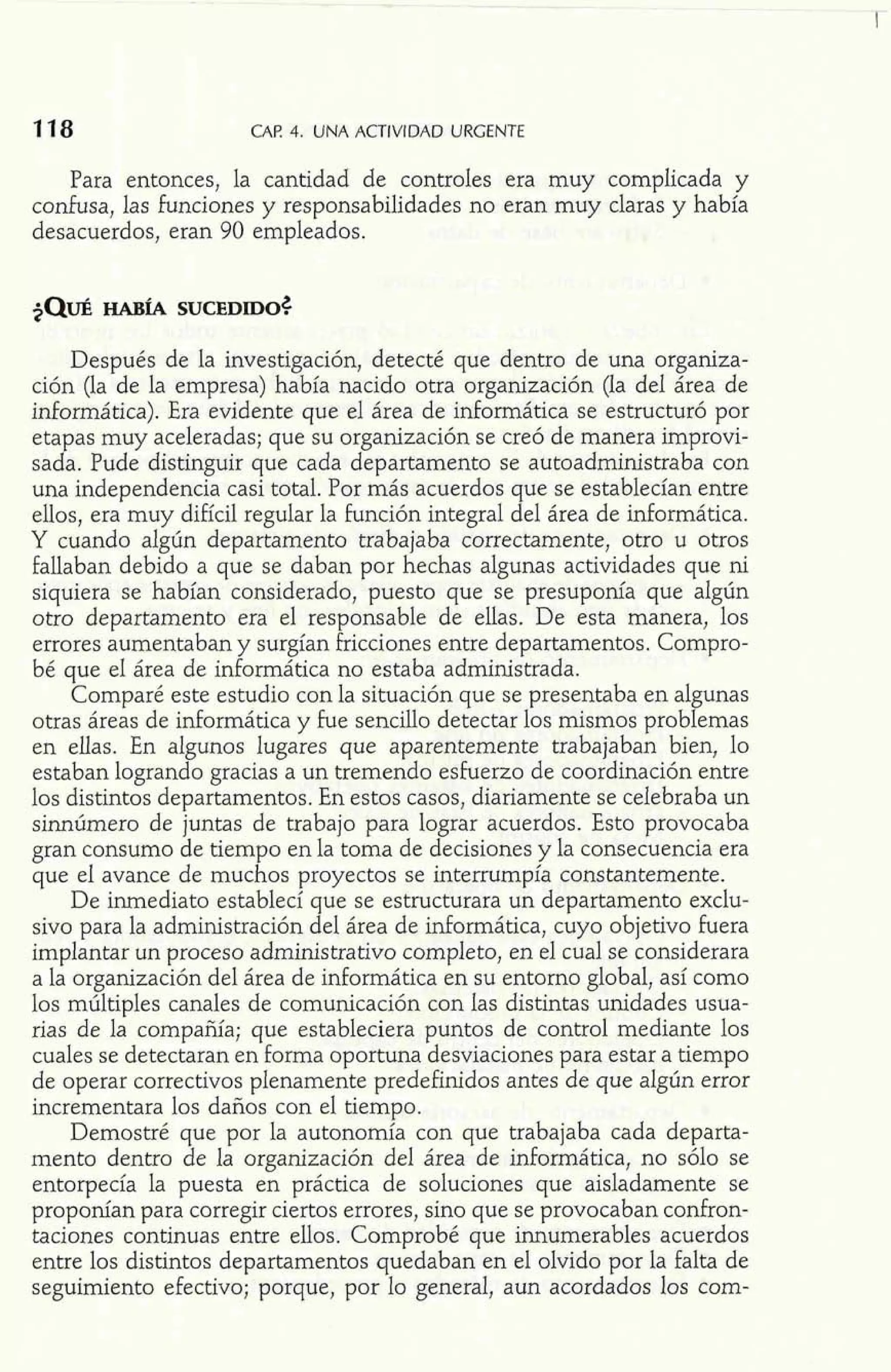 CAP 4. UNA ACTIVIDAD URGENTE 
Para entonces, la cantidad de controles era muy complicada y 
confusa, las funciones y responsabilidades no eran muy claras y había 
desacuerdos, eran 90 empleados. 
Después de la investigación, detecté que dentro de una organiza-ción 
(la de la empresa) había nacido otra organización (la del área de 
informática). Era evidente que el área de informática se estructuró por 
etapas muy aceleradas; que su organización se creó de manera improvi-sada. 
Pude distinguir que cada departamento se autoadministraba con 
una independencia casi total. Por más acuerdos que se establecían entre 
ellos, era muy difícil regular la función integral del área de informática. 
Y cuando algún departamento trabajaba correctamente, otro u otros 
fallaban debido a que se daban por hechas algunas actividades que ni 
siquiera se habían considerado, puesto que se presuponía que algún 
otro departamento era el responsable de ellas. De esta manera, los 
errores aumentaban y surgían fricciones entre departamentos. Compro-bé 
que el área de informática no estaba administrada. 
Comparé este estudio con la situación que se presentaba en algunas 
otras áreas de informática y fue sencillo detectar los mismos problemas 
en ellas. En algunos lugares que aparentemente trabajaban bien, lo 
estaban logrando gracias a un tremendo esfuerzo de coordinación entre 
los distintos departamentos. En estos casos, diariamente se celebraba un 
sinnúmero de juntas de trabajo para lograr acuerdos. Esto provocaba 
gran consumo de tiempo en la toma de decisiones y la consecuencia era 
que el avance de muchos proyectos se interrumpía constantemente. 
De inmediato establecí que se estructurara un departamento exclu-sivo 
para la administración del área de informática, cuyo objetivo fuera 
implantar un proceso administrativo completo, en el cual se considerara 
a la organización del área de informática en su entorno global, así como 
los múltiples canales de comunicación con las distintas unidades usua-rias 
de la compañía; que estableciera puntos de control mediante los 
cuales se detectaran en forma oportuna desviaciones para estar a tiempo 
de operar correctivos plenamente predefinidos antes de que algún error 
incrementara los daños con el tiempo. 
Demostré que por la autonomía con que trabajaba cada departa-mento 
dentro de la organización del área de informática, no sólo se 
entorpecía la puesta en práctica de soluciones que aisladamente se 
proponían para corregir ciertos errores, sino que se provocaban confron-taciones 
continuas entre ellos. Comprobé que innumerables acuerdos 
entre los distintos departamentos quedaban en el olvido por la falta de 
seguimiento efectivo; porque, por lo general, aun acordados los com- 
 