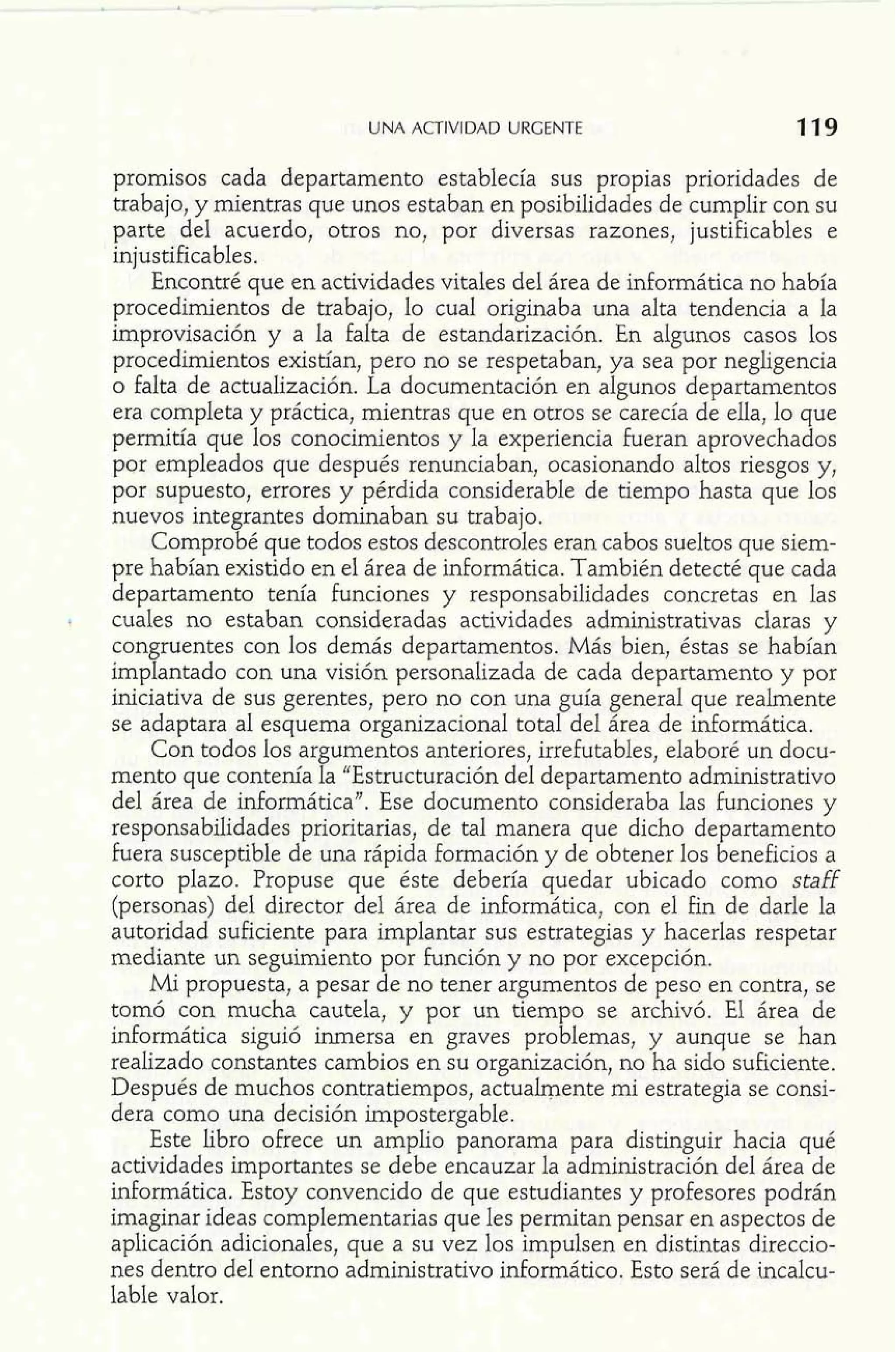 UNA ACTIVIDAD URGENTE 
promisos cada departamento establecía sus propias prioridades de 
trabajo, y mientras que unos estaban en posibilidades de cumplir con su 
parte del acuerdo, otros no, por diversas razones, justificables e 
injustificables. 
Encontré que en actividades vitales del área de informática no había 
procedimientos de trabajo, lo cual originaba una alta tendencia a la 
improvisación y a la falta de estandarización. En algunos casos los 
procedimientos existían, pero no se respetaban, ya sea por negligencia 
o falta de actualización. La documentación en algunos departamentos 
era completa y práctica, mientras que en otros se carecía de ella, lo que 
permitía que los conocimientos y la experiencia fueran aprovechados 
por empleados que después renunciaban, ocasionando altos riesgos y, 
por supuesto, errores y pérdida considerable de tiempo hasta que los 
nuevos integrantes dominaban su trabajo. 
Comprobé que todos estos descontroles eran cabos sueltos que siem-pre 
habían existido en el área de informática. También detecté que cada 
departamento tenía funciones y responsabilidades concretas en las 
! cuales no estaban consideradas actividades administrativas claras y 
congruentes con los demás departamentos. Más bien, éstas se habían 
implantado con una visión personalizada de cada departamento y por 
iniciativa de sus gerentes, pero no con una guía general que realmente 
se adaptara al esquema organizacional total del área de informática. 
Con todos los argumentos anteriores, irrefutables, elaboré un docu-mento 
que contenía la "Estructuración del departamento administrativo 
del área de informática". Ese documento consideraba las funciones y 
responsabilidades prioritarias, de tal manera que dicho departamento 
hera susceptible de una rápida formación y de obtener los beneficios a 
corto plazo. Propuse que éste debería quedar ubicado como staff 
(personas) del director del área de idormática, con el fin de darle la 
autoridad suficiente para implantar sus estrategias y hacerlas respetar 
mediante un seguimiento por función y no por excepción. 
Mi propuesta, a pesar de no tener argumentos de peso en contra, se 
tomó con mucha cautela, y por un tiempo se archivó. El área de 
informática siguió inmersa en graves problemas, y aunque se han 
realizado constantes cambios en su organización, no ha sido suficiente. 
Después de muchos contratiempos, actualmente mi estrategia se consi-dera 
como una decisión irnpostergable. 
Este libro ofrece un amplio panorama para distinguir hacia qué 
actividades importantes se debe encauzar la administración del área de 
informática. Estoy convencido de que estudiantes y profesores podrán 
imaginar ideas complementarias que les permitan pensar en aspectos de 
aplicación adicionales, que a su vez los impulsen en distintas direccio-nes 
dentro del entorno administrativo informático. Esto será de incalcu-lable 
valor. 
 