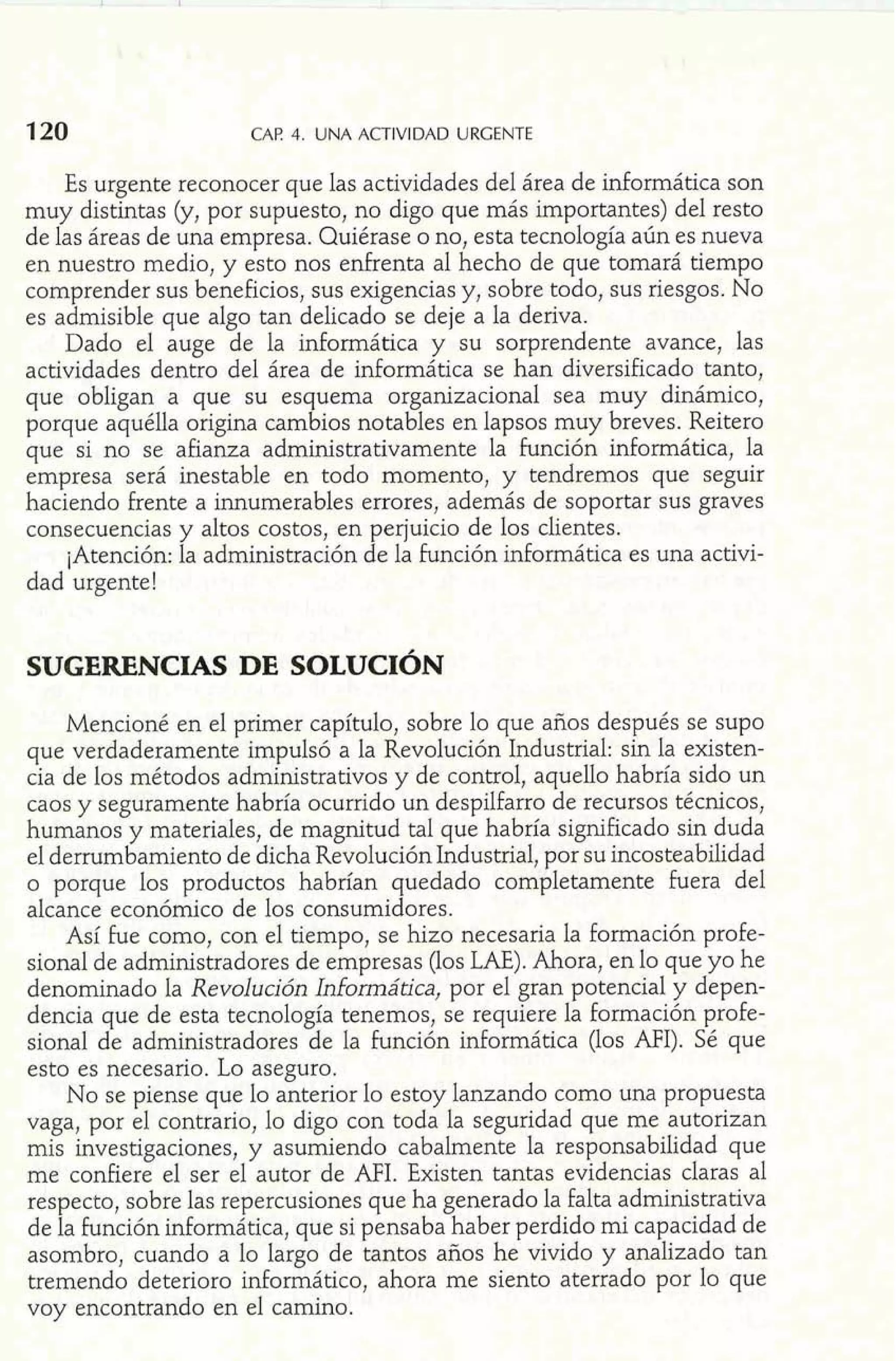 120 CAP 4. UNA ACTIVIDAD URGENTE 
Es urgente reconocer que las actividades del área de informática son 
muy distintas (y, por supuesto, no digo que más importantes) del resto 
de las áreas de una empresa. Quiérase o no, esta tecnología aún es nueva 
en nuestro medio, y esto nos enfrenta al hecho de que tomará tiempo 
comprender sus beneficios, sus exigencias y, sobre todo, sus riesgos. No 
es admisible que algo tan delicado se deje a la deriva. 
Dado el auge de la informática y su sorprendente avance, las 
actividades dentro del área de informática se han diversificado tanto, 
que obligan a que su esquema organizacional sea muy dinámico, 
porque aquélla origina cambios notables en lapsos muy breves. Reitero 
que si no se afianza administrativamente la función informática, la 
empresa será inestable en todo momento, y tendremos que seguir 
haciendo frente a innumerables errores, además de soportar sus graves 
consecuencias y altos costos, en perjuicio de los clientes. 
¡Atención: la administración de la función informática es una activi-dad 
urgente! 
Mencioné en el primer capítulo, sobre lo que años después se supo 
que verdaderamente impulsó a la Revolución Industrial: sin la existen-cia 
de los métodos administrativos y de control, aquello habría sido un 
caos y seguramente habría ocurrido un despilfarro de recursos técnicos, 
humanos y materiales, de magnitud tal que habría significado sin duda 
el derrumbamiento de dicha Revolución Industrial, por su incosteabilidad 
o porque los productos habrían quedado completamente fuera del 
alcance económico de los consumidores. 
Así he como, con el tiempo, se hizo necesaria la formación profe-sional 
de administradores de empresas (los LAE). Ahora, en lo que yo he 
denominado la Revolución Informática, por el gran potencial y depen-dencia 
que de esta tecnología tenemos, se requiere la formación profe-sional 
de administradores de la función informática (los MI). Sé que 
esto es necesario. Lo aseguro. 
No se piense que lo anterior lo estoy lanzando como una propuesta 
vaga, por el contrario, lo digo con toda la seguridad que me autorizan 
mis investigaciones, y asumiendo cabalmente la responsabilidad que 
me confiere el ser el autor de AFI. Existen tantas evidencias claras al 
respecto, sobre las repercusiones que ha generado la falta administrativa 
de la función informática, que si pensaba haber perdido mi capacidad de 
asombro, cuando a lo largo de tantos años he vivido y analizado tan 
tremendo deterioro inforrnático, ahora me siento aterrado por lo que 
voy encontrando en el camino. 
 