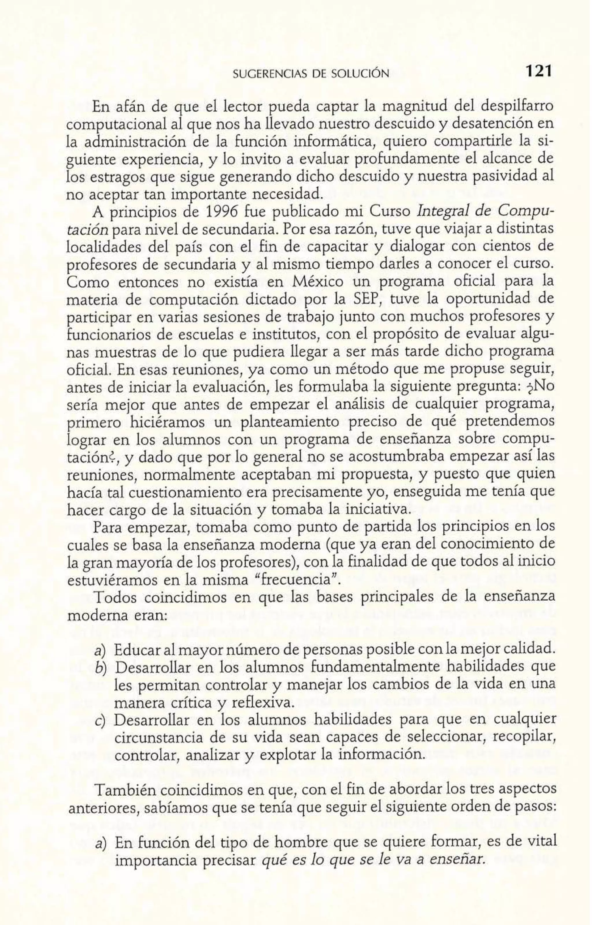 En afán de que el lector pueda captar la magnitud del despilfarro 
computacional al que nos ha llevado nuestro descuido y desatención en 
la administración de la función informática, quiero compartirle la si-guiente 
experiencia, y lo invito a evaluar profundamente el alcance de 
los estragos que sigue generando dicho descuido y nuestra pasividad al 
no aceptar tan importante necesidad. 
A principios de 1996 fue publicado mi Curso Integral de Compu-tación 
para nivel de secundaria. Por esa razón, tuve que viajar a distintas 
localidades del país con el fin de capacitar y dialogar con cientos de 
profesores de secundaria y al mismo tiempo darles a conocer el curso. 
Como entonces no existía en México un programa oficial para la 
materia de computación dictado por la SEP, tuve la oportunidad de 
participar en varias sesiones de trabajo junto con muchos profesores y 
funcionarios de escuelas e institutos, con el propósito de evaluar algu-nas 
muestras de lo que pudiera llegar a ser más tarde dicho programa 
oficial. En esas reuniones, ya como un método que me propuse seguir, 
antes de iniciar la evaluación, les formulaba la siguiente pregunta: $NO 
sería mejor que antes de empezar el análisis de cualquier programa, 
primero hiciéramos un planteamiento preciso de qué pretendemos 
lograr en los alumnos con un programa de enseñanza sobre compu-taciónc, 
y dado que por lo general no se acostumbraba empezar así las 
reuniones, normalmente aceptaban mi propuesta, y puesto que quien 
hacía tal cuestionamiento era precisamente yo, enseguida me tenía que 
hacer cargo de la situación y tomaba la iniciativa. 
Para empezar, tomaba como punto de partida los principios en los 
cuales se basa la enseñanza moderna (que ya eran del conocimiento de 
la gran mayoría de los profesores), con la finalidad de que todos al inicio 
estuviéramos en la misma "frecuencia". 
Todos coincidimos en que las bases principales de la enseñanza 
moderna eran: 
a) Educar al mayor número de personas posible con la mejor calidad. 
6) Desarrollar en los alumnos fundamentalmente habilidades que 
les permitan controlar y manejar los cambios de la vida en una 
manera crítica y reflexiva. 
C) Desarrollar en los alumnos habilidades para que en cualquier 
circunstancia de su vida sean capaces de seleccionar, recopilar, 
controlar, analizar y explotar la información. 
También coincidimos en que, con el fin de abordar los tres aspectos 
anteriores, sabíamos que se tenía que seguir el siguiente orden de pasos: 
a) En función del tipo de hombre que se quiere formar, es de vital 
importancia precisar qué es lo que se le va a enseñar. 
 