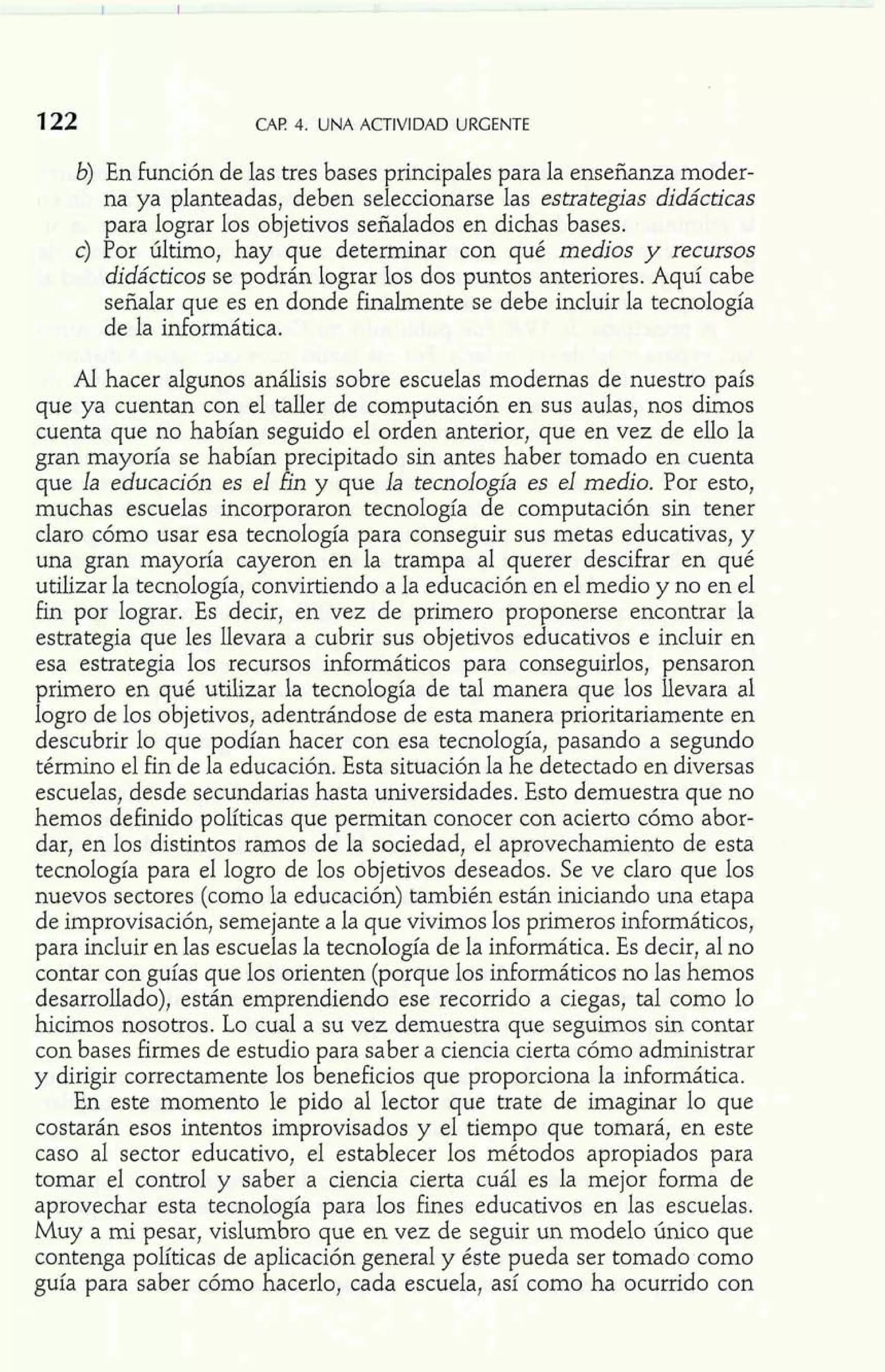 CAP 4. UNA ACTIVIDAD URGENTE 
b) En función de las tres bases principales para la enseñanza moder-na 
ya planteadas, deben seleccionarse las estrategias didácticas 
para lograr los objetivos señalados en dichas bases. 
c) Por último, hay que determinar con qué medios y recursos 
didácticos se podrán lograr los dos puntos anteriores. Aquí cabe 
señalar que es en donde finalmente se debe incluir la tecnología 
de la informática. 
Al hacer algunos análisis sobre escuelas modernas de nuestro país 
que ya cuentan con el taller de computación en sus aulas, nos dimos 
cuenta que no habían seguido el orden anterior, que en vez de ello la 
gran mayoría se habían precipitado sin antes haber tomado en cuenta 
que la educación es el fin y que la tecnología es el medio. Por esto, 
muchas escuelas incorporaron tecnología de computación sin tener 
claro cómo usar esa tecnología para conseguir sus metas educativas, y 
una gran mayoría cayeron en la trampa al querer descifrar en qué 
utilizar la tecnología, convirtiendo a la educación en el medio y no en el 
fin por lograr. Es decir, en vez de primero proponerse encontrar la 
estrategia que les llevara a cubrir sus objetivos educativos e incluir en 
esa estrategia los recursos informáticos para conseguirlos, pensaron 
primero en qué utilizar la tecnología de tal manera que los llevara al 
logro de los objetivos, adentrándose de esta manera prioritariamente en 
descubrir lo que podían hacer con esa tecnología, pasando a segundo 
término el fin de la educación. Esta situación la he detectado en diversas 
escuelas, desde secundarias hasta universidades. Esto demuestra que no 
hemos definido políticas que permitan conocer con acierto cómo abor-dar, 
en los distintos ramos de la sociedad, el aprovechamiento de esta 
tecnología para el logro de los objetivos deseados. Se ve claro que los 
nuevos sectores (como la educación) también están iniciando una etapa 
de improvisación, semejante a la que vivimos los primeros informáticos, 
para incluir en las escuelas la tecnología de la informática. Es decir, al no 
contar con guías que los orienten (porque los informáticos no las hemos 
desarrollado), están emprendiendo ese recorrido a ciegas, tal como lo 
hicimos nosotros. Lo cual a su vez demuestra que seguimos sin contar 
con bases firmes de estudio para saber a ciencia cierta cómo administrar 
y dirigir correctamente los beneficios que proporciona la informática. 
En este momento le pido al lector que trate de imaginar lo que 
costarán esos intentos improvisados y el tiempo que tomará, en este 
caso al sector educativo, el establecer los métodos apropiados para 
tomar el control y saber a ciencia cierta cuál es la mejor forma de 
aprovechar esta tecnología para los fines educativos en las escuelas. 
Muy a mi pesar, vislumbro que en vez de seguir un modelo único que 
contenga políticas de aplicación general y éste pueda ser tomado como 
guía para saber cómo hacerlo, cada escuela, así como ha ocurrido con 
 