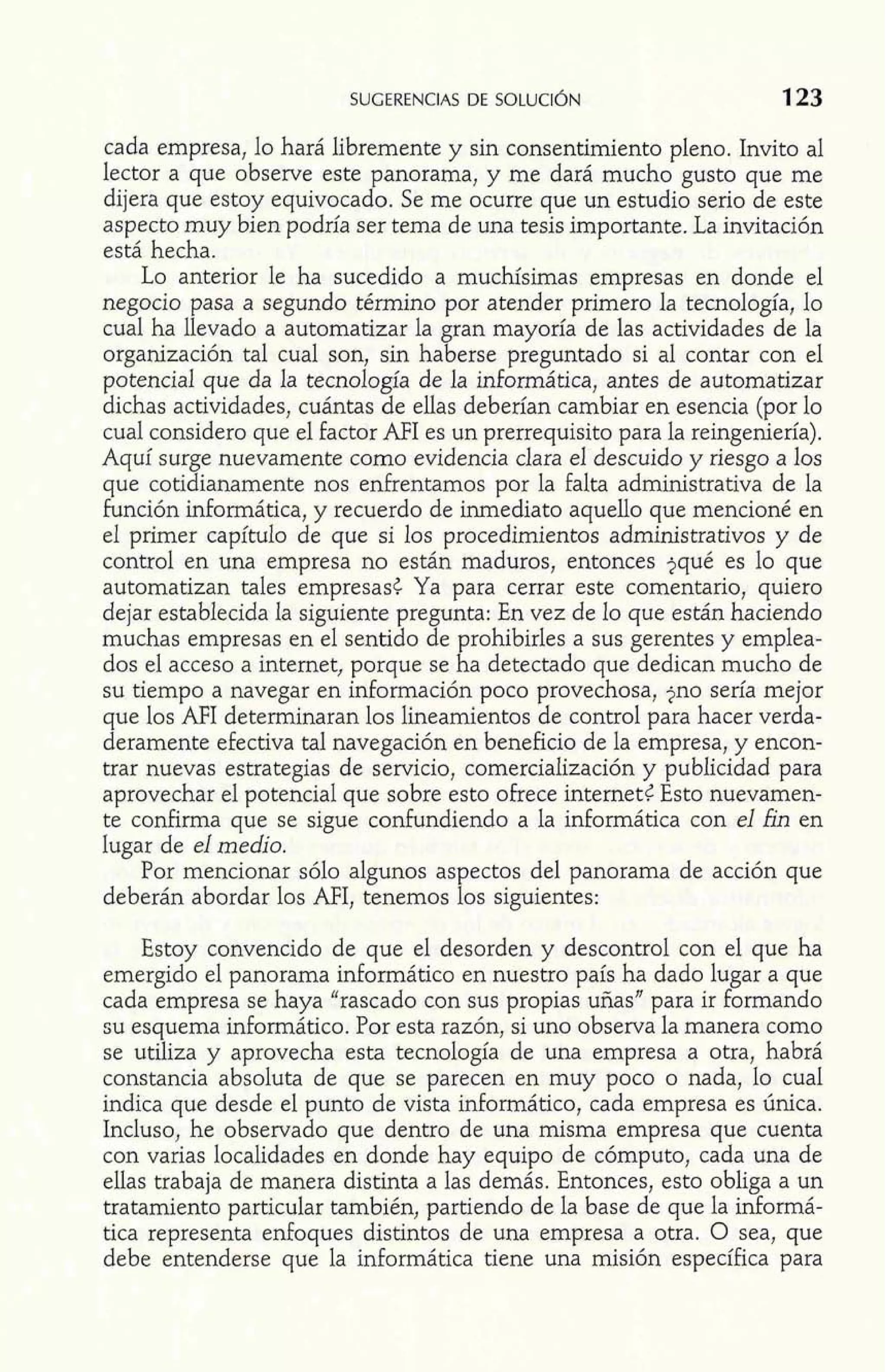 SUGERENCIAS DE SOLUCI~N 123 
cada empresa, lo hará libremente y sin consentimiento pleno. Invito al 
lector a que observe este panorama, y me dará mucho gusto que me 
dijera que estoy equivocado. Se me ocurre que un estudio serio de este 
aspecto muy bien podría ser tema de una tesis importante. La invitación 
está hecha. 
Lo anterior le ha sucedido a muchísimas empresas en donde el 
negocio pasa a segundo término por atender primero la tecnología, lo 
cual ha llevado a automatizar la gran mayoría de las actividades de la 
organización tal cual son, sin haberse preguntado si al contar con el 
potencial que da la tecnología de la informática, antes de automatizar 
dichas actividades, cuántas de ellas deberían cambiar en esencia (por lo 
cual considero que el factor AFI es un prerrequisito para la reingeniería). 
Aquí surge nuevamente como evidencia clara el descuido y riesgo a los 
que cotidianamente nos enfrentamos por la falta administrativa de la 
función informática, y recuerdo de inmediato aquello que mencioné en 
el primer capítulo de que si los procedimientos administrativos y de 
control en una empresa no están maduros, entonces jqué es lo que 
automatizan tales empresasc Ya para cerrar este comentario, quiero 
dejar establecida la siguiente pregunta: En vez de lo que están haciendo 
muchas empresas en el sentido de prohibirles a sus gerentes y emplea-dos 
el acceso a internet, porque se ha detectado que dedican mucho de 
su tiempo a navegar en información poco provechosa, jno sería mejor 
que los AFI determinaran los lineamientos de control para hacer verda-deramente 
efectiva tal navegación en beneficio de la empresa, y encon-trar 
nuevas estrategias de servicio, comercialización y publicidad para 
aprovechar el potencial que sobre esto ofrece internetG Esto nuevamen-te 
confirma que se sigue confundiendo a la informática con el fin en 
lugar de el medio. 
Por mencionar sólo algunos aspectos del panorama de acción que 
deberán abordar los AFI, tenemos los siguientes: 
Estoy convencido de que el desorden y descontrol con el que ha 
emergido el panorama informático en nuestro país ha dado lugar a que 
cada empresa se haya "rascado con sus propias uñas" para ir formando 
su esquema informático. Por esta razón, si uno observa la manera como 
se utiliza y aprovecha esta tecnología de una empresa a otra, habrá 
constancia absoluta de que se parecen en muy poco o nada, lo cual 
indica que desde el punto de vista informático, cada empresa es única. 
Incluso, he observado que dentro de una misma empresa que cuenta 
con varias localidades en donde hay equipo de cómputo, cada una de 
ellas trabaja de manera distinta a las demás. Entonces, esto obliga a un 
tratamiento particular también, partiendo de la base de que la informá-tica 
representa enfoques distintos de una empresa a otra. O sea, que 
debe entenderse que la informática tiene una misión específica para 
 