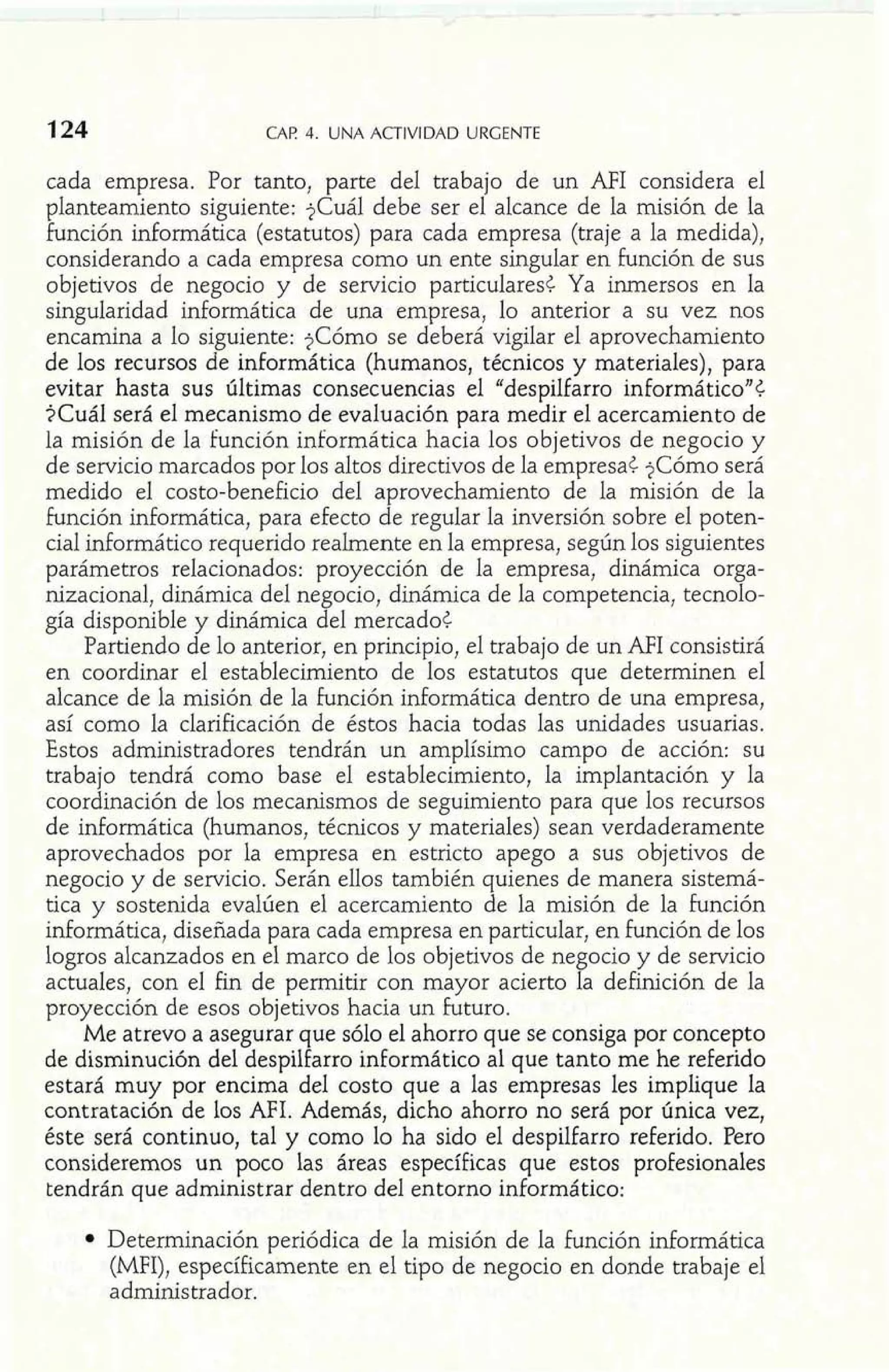 124 LMK r. UNA ACTIVIDAD URGENTE 
cada empresa. Por tanto, parte del trabajo de un AFI considera el 
planteamiento siguiente: $Cuál debe ser el alcance de la misión de la 
Función informática (estatutos) para cada empresa (traje a la medida), 
considerando a cada empresa como un ente singular en Función de sus 
objetivos de negocio y de servicio particulares< Ya inmersos en la 
singularidad informática de una empresa, lo anterior a su vez nos 
encamina a lo siguiente: ?Cómo se deberá vigilar el aprovechamiento 
de los recursos de informática (humanos, técnicos y materiales), para 
evitar hasta sus últimas consecuencias el "despilfarro informáticoJJ¿ 
$Cuál será el mecanismo de evaluación para medir el acercamiento de 
la misión de la función informática hacia los objetivos de negocio y 
de servicio marcados por los altos directivos de la empresa< ?Cómo será 
medido el costo-beneficio del aprovechamiento de la misión de la 
Función informática, para efecto de regular la inversión sobre el poten-cial 
informático requerido realmente en la empresa, según los siguientes 
parámetros relacionados: proyección de la empresa, dinámica orga-nizacional, 
dinámica del negocio, dinámica de la competencia, tecnolo-gía 
disponible y dinámica del mercado< 
Partiendo de lo anterior, en principio, el trabajo de un AFI consistirá 
en coordinar el establecimiento de los estatutos que determinen el 
alcance de la misión de la función informática dentro de una empresa, 
así como la clarificación de éstos hacia todas las unidades usuarias. 
Estos administradores tendrán un amplísimo campo de acción: su 
trabajo tendrá como base el establecimiento, la implantación y la 
coordinación de los mecanismos de seguimiento para que los recursos 
de informática (humanos, técnicos y materiales) sean verdaderamente 
aprovechados por la empresa en estricto apego a sus objetivos de 
negocio y de servicio. Serán ellos también quienes de manera sistemá-tica 
y sostenida evalúen el acercamiento de la misión de la función 
informática, diseñada para cada empresa en particular, en Función de los 
logros alcanzados en el marco de los objetivos de negocio y de servicio 
actuales, con el fin de permitir con mayor acierto la definición de la 
proyección de esos objetivos hacia un Futuro. 
Me atrevo a asegurar que sólo el ahorro que se consiga por concepto 
de disminución del despilfarro informático al que tanto me he referido 
estará muy por encima del costo que a las empresas les implique la 
contratación de los MI. Además, dicho ahorro no será por única vez, 
éste será continuo, tal y como lo ha sido el despilfarro referido. Pero 
consideremos un poco las áreas específicas que estos profesionales 
tendrán que administrar dentro del entorno informático: 
Determinación periódica de la misión de la función informática 
(MFI), específicamente en el tipo de negocio en donde trabaje el 
administrador. 
 