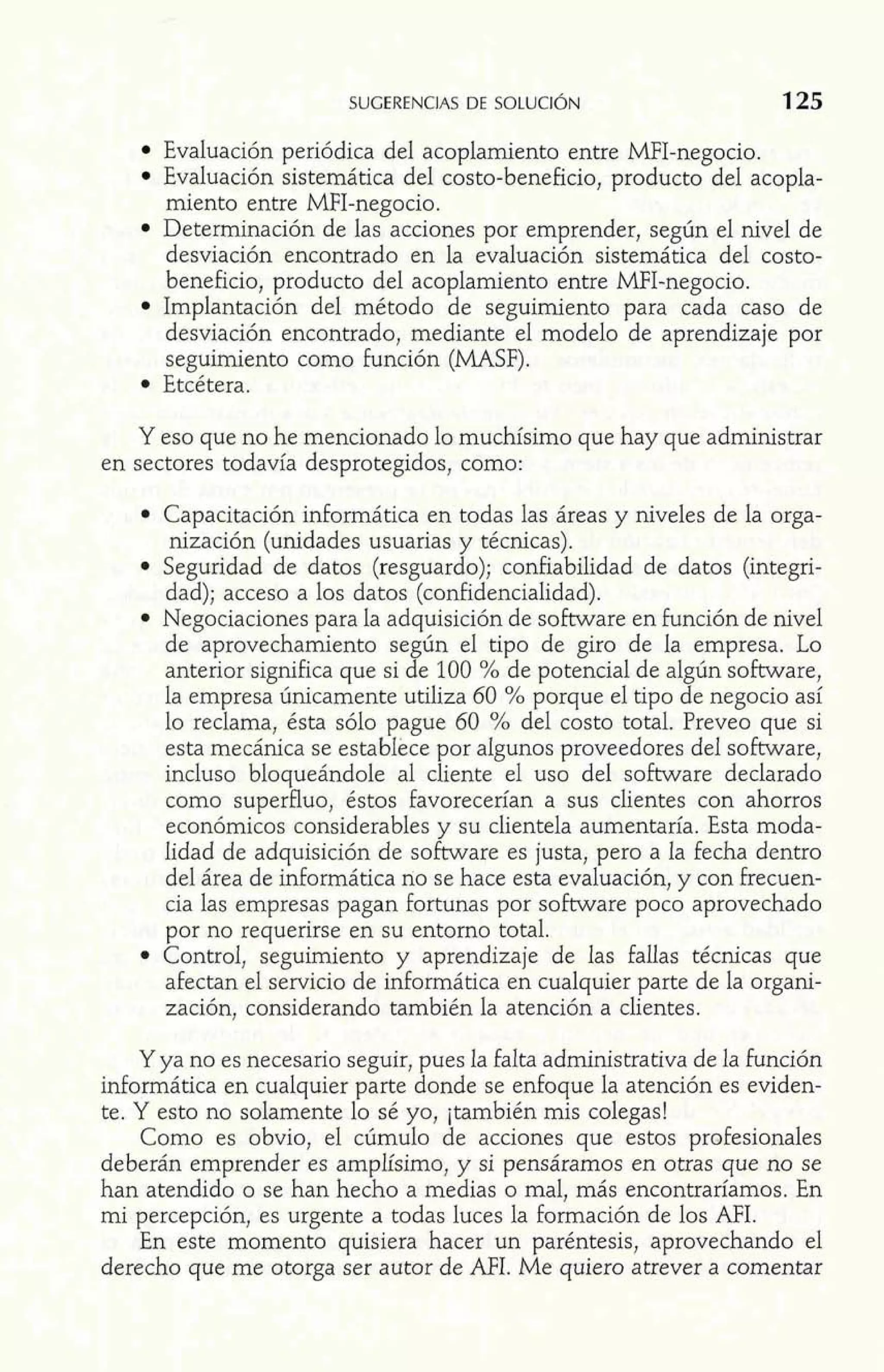 Evaluación periódica del acoplamiento entre MFI-negocio. 
Evaluación sistemática del costo-beneficio, producto del acopla-miento 
entre MFI-negocio. 
Determinación de las acciones por emprender, según el nivel de 
desviación encontrado en la evaluación sistemática del costo-beneficio, 
producto del acoplamiento entre MFI-negocio. 
Implantación del método de seguimiento para cada caso de 
desviación encontrado, mediante el modelo de aprendizaje por 
seguimiento como función (MASF). 
Etcétera. 
Y eso que no he mencionado lo muchísimo que hay que administrar 
en sectores todavía desprotegidos, como: 
Capacitación informática en todas las áreas y niveles de la orga-nización 
(unidades usuarias y técnicas). 
Seguridad de datos (resguardo); confiabilidad de datos (integri-dad); 
acceso a los datos (confidencialidad). 
Negociaciones para la adquisición de software en función de nivel 
de aprovechamiento según el tipo de giro de la empresa. Lo 
anterior significa que si de 100 % de potencial de algún software, 
la empresa únicamente utiliza 60 % porque el tipo de negocio así 
lo reclama, ésta sólo pague 60 % del costo total. Preveo que si 
esta mecánica se establece por algunos proveedores del software, 
incluso bloqueándole al cliente el uso del software declarado 
como superfluo, éstos favorecerían a sus clientes con ahorros 
económicos considerables y su clientela aumentaría. Esta moda-lidad 
de adquisición de software es justa, pero a la fecha dentro 
del área de informática no se hace esta evaluación, y con frecuen-cia 
las empresas pagan fortunas por software poco aprovechado 
por no requerirse en su entorno total. 
Control, seguimiento y aprendizaje de las fallas técnicas que 
afectan el servicio de informática en cualquier parte de la organi-zación, 
considerando también la atención a clientes. 
Y ya no es necesario seguir, pues la falta administrativa de la función 
informática en cualquier parte donde se enfoque la atención es eviden-te. 
Y esto no solamente lo sé yo, jtambién mis colegas! 
Como es obvio, el cúmulo de acciones que estos profesionales 
deberán emprender es amplísimo, y si pensáramos en otras que no se 
han atendido o se han hecho a medias o mal, más encontraríamos. En 
mi percepción, es urgente a todas luces la formación de los AFI. 
En este momento quisiera hacer un paréntesis, aprovechando el 
derecho que me otorga ser autor de AFI. Me quiero atrever a comentar 
 